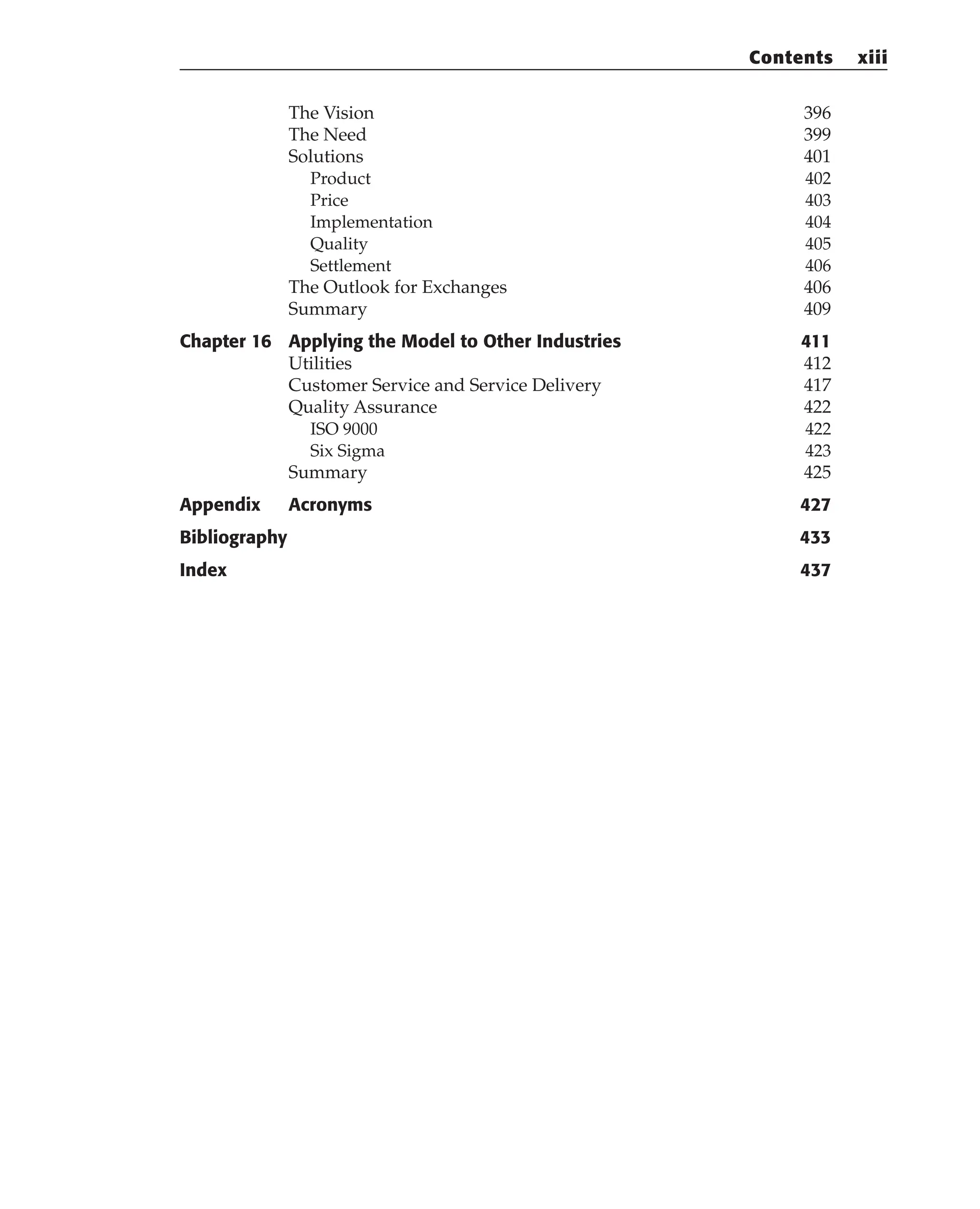 The Vision 396
The Need 399
Solutions 401
Product 402
Price 403
Implementation 404
Quality 405
Settlement 406
The Outlook for Exchanges 406
Summary 409
Chapter 16 Applying the Model to Other Industries 411
Utilities 412
Customer Service and Service Delivery 417
Quality Assurance 422
ISO 9000 422
Six Sigma 423
Summary 425
Appendix Acronyms 427
Bibliography 433
Index 437
Contents xiii
 