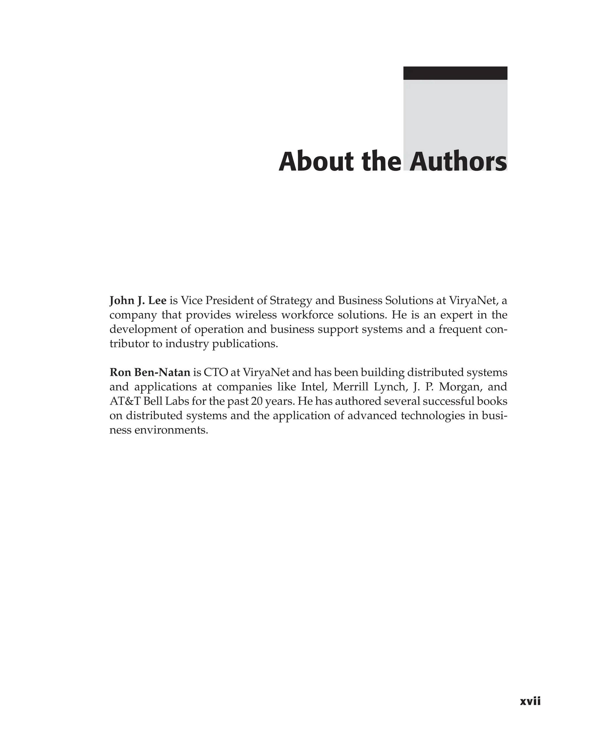John J. Lee is Vice President of Strategy and Business Solutions at ViryaNet, a
company that provides wireless workforce solutions. He is an expert in the
development of operation and business support systems and a frequent con-
tributor to industry publications.
Ron Ben-Natan is CTO at ViryaNet and has been building distributed systems
and applications at companies like Intel, Merrill Lynch, J. P. Morgan, and
AT&T Bell Labs for the past 20 years. He has authored several successful books
on distributed systems and the application of advanced technologies in busi-
ness environments.
About the Authors
xvii
 