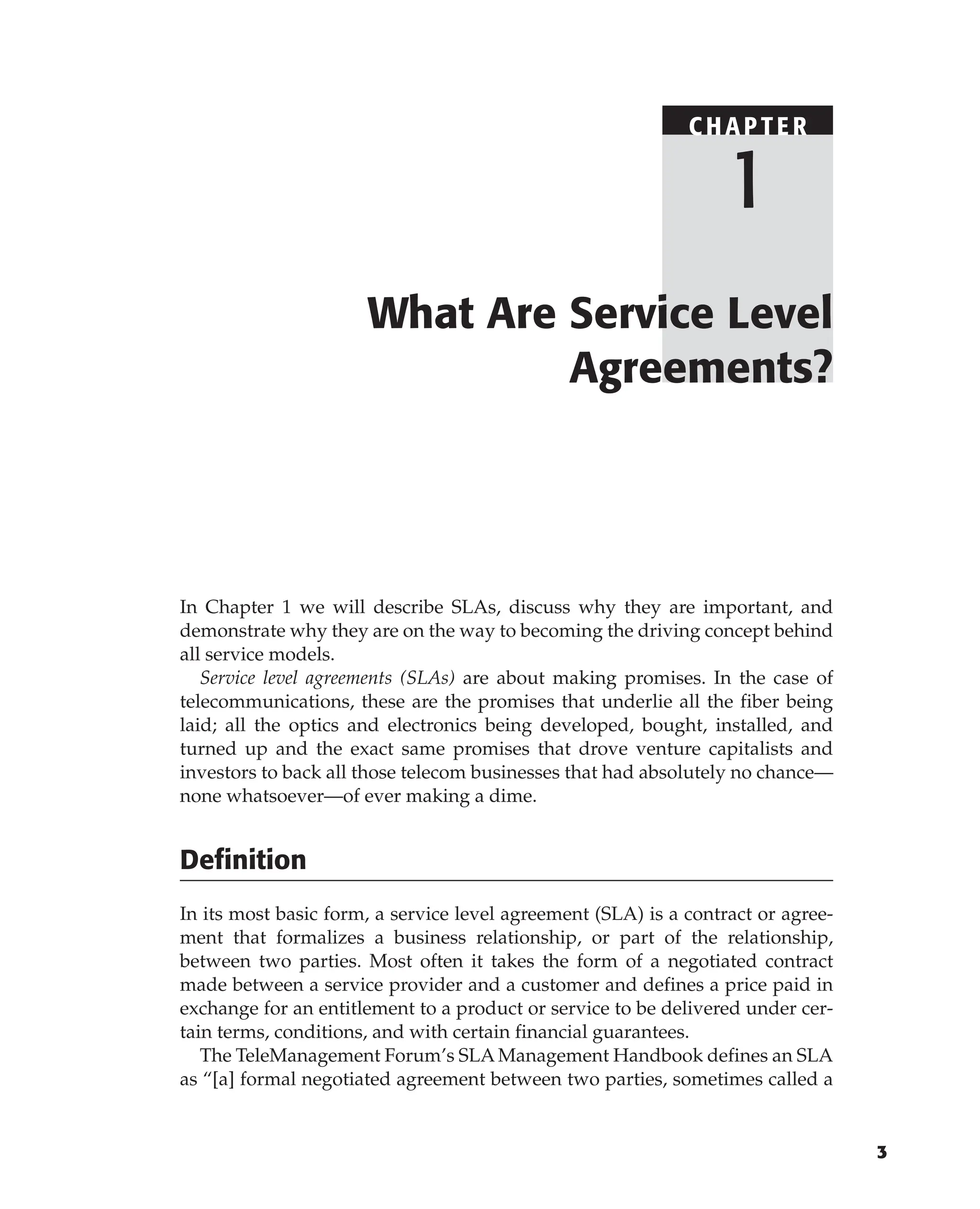 3
In Chapter 1 we will describe SLAs, discuss why they are important, and
demonstrate why they are on the way to becoming the driving concept behind
all service models.
Service level agreements (SLAs) are about making promises. In the case of
telecommunications, these are the promises that underlie all the fiber being
laid; all the optics and electronics being developed, bought, installed, and
turned up and the exact same promises that drove venture capitalists and
investors to back all those telecom businesses that had absolutely no chance—
none whatsoever—of ever making a dime.
Definition
In its most basic form, a service level agreement (SLA) is a contract or agree-
ment that formalizes a business relationship, or part of the relationship,
between two parties. Most often it takes the form of a negotiated contract
made between a service provider and a customer and defines a price paid in
exchange for an entitlement to a product or service to be delivered under cer-
tain terms, conditions, and with certain financial guarantees.
The TeleManagement Forum’s SLA Management Handbook defines an SLA
as “[a] formal negotiated agreement between two parties, sometimes called a
What Are Service Level
Agreements?
C HAPTE R
1
 
