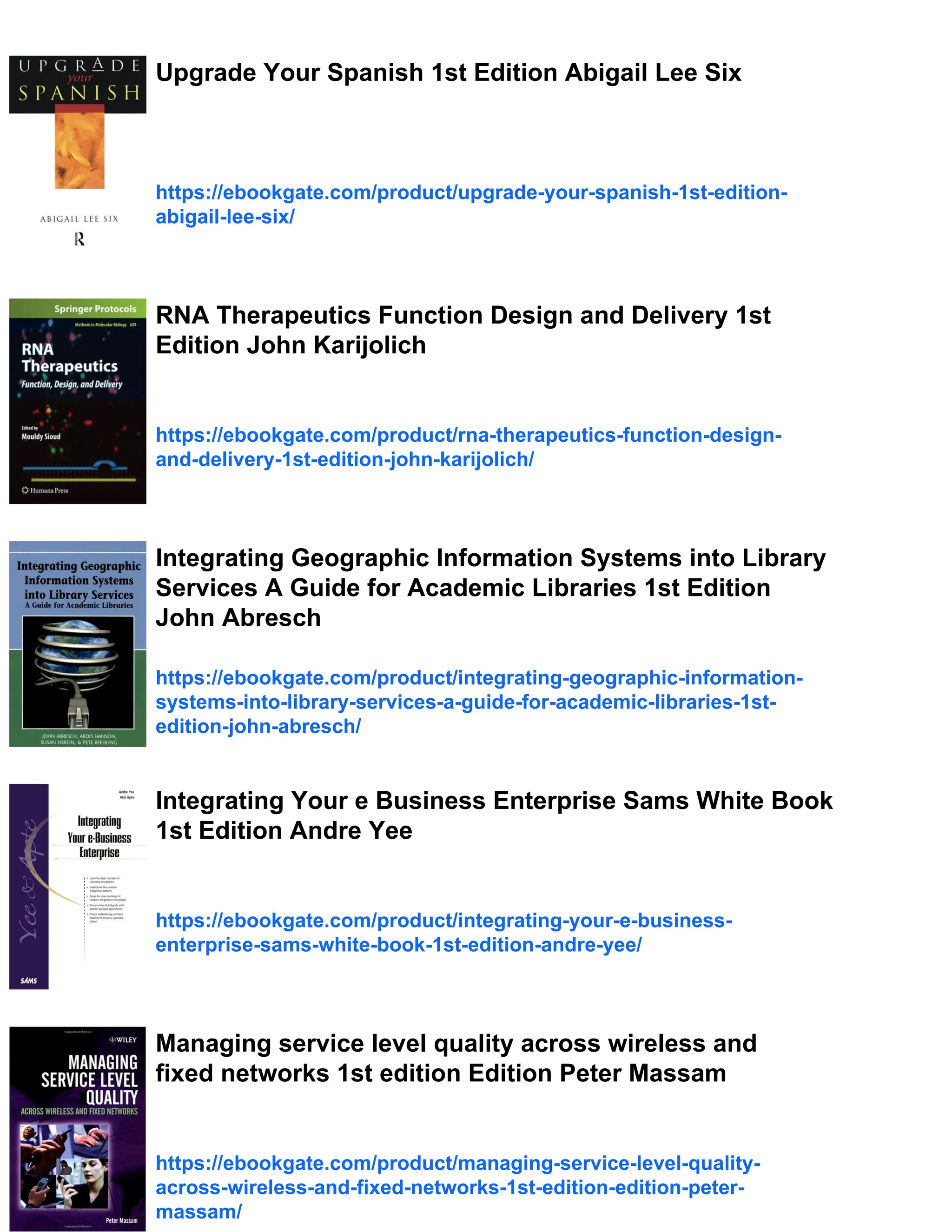Upgrade Your Spanish 1st Edition Abigail Lee Six
https://ebookgate.com/product/upgrade-your-spanish-1st-edition-
abigail-lee-six/
RNA Therapeutics Function Design and Delivery 1st
Edition John Karijolich
https://ebookgate.com/product/rna-therapeutics-function-design-
and-delivery-1st-edition-john-karijolich/
Integrating Geographic Information Systems into Library
Services A Guide for Academic Libraries 1st Edition
John Abresch
https://ebookgate.com/product/integrating-geographic-information-
systems-into-library-services-a-guide-for-academic-libraries-1st-
edition-john-abresch/
Integrating Your e Business Enterprise Sams White Book
1st Edition Andre Yee
https://ebookgate.com/product/integrating-your-e-business-
enterprise-sams-white-book-1st-edition-andre-yee/
Managing service level quality across wireless and
fixed networks 1st edition Edition Peter Massam
https://ebookgate.com/product/managing-service-level-quality-
across-wireless-and-fixed-networks-1st-edition-edition-peter-
massam/
 