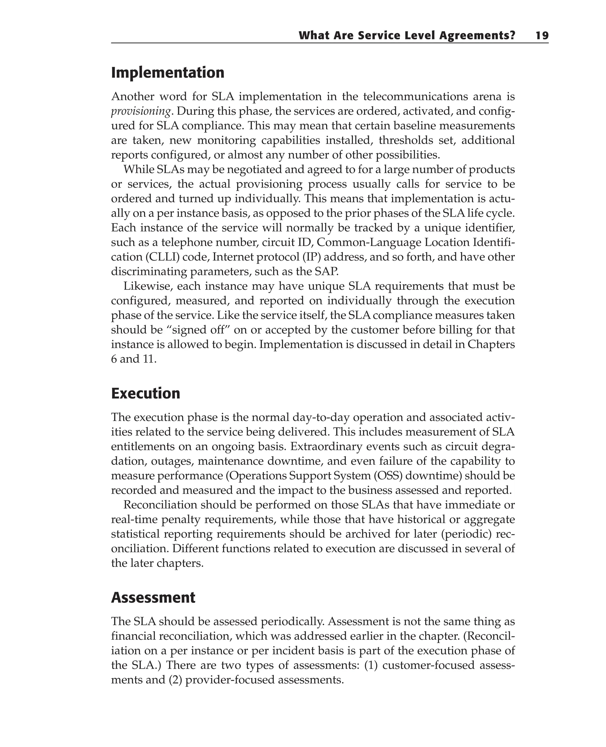 Implementation
Another word for SLA implementation in the telecommunications arena is
provisioning. During this phase, the services are ordered, activated, and config-
ured for SLA compliance. This may mean that certain baseline measurements
are taken, new monitoring capabilities installed, thresholds set, additional
reports configured, or almost any number of other possibilities.
While SLAs may be negotiated and agreed to for a large number of products
or services, the actual provisioning process usually calls for service to be
ordered and turned up individually. This means that implementation is actu-
ally on a per instance basis, as opposed to the prior phases of the SLAlife cycle.
Each instance of the service will normally be tracked by a unique identifier,
such as a telephone number, circuit ID, Common-Language Location Identifi-
cation (CLLI) code, Internet protocol (IP) address, and so forth, and have other
discriminating parameters, such as the SAP.
Likewise, each instance may have unique SLA requirements that must be
configured, measured, and reported on individually through the execution
phase of the service. Like the service itself, the SLAcompliance measures taken
should be “signed off” on or accepted by the customer before billing for that
instance is allowed to begin. Implementation is discussed in detail in Chapters
6 and 11.
Execution
The execution phase is the normal day-to-day operation and associated activ-
ities related to the service being delivered. This includes measurement of SLA
entitlements on an ongoing basis. Extraordinary events such as circuit degra-
dation, outages, maintenance downtime, and even failure of the capability to
measure performance (Operations Support System (OSS) downtime) should be
recorded and measured and the impact to the business assessed and reported.
Reconciliation should be performed on those SLAs that have immediate or
real-time penalty requirements, while those that have historical or aggregate
statistical reporting requirements should be archived for later (periodic) rec-
onciliation. Different functions related to execution are discussed in several of
the later chapters.
Assessment
The SLA should be assessed periodically. Assessment is not the same thing as
financial reconciliation, which was addressed earlier in the chapter. (Reconcil-
iation on a per instance or per incident basis is part of the execution phase of
the SLA.) There are two types of assessments: (1) customer-focused assess-
ments and (2) provider-focused assessments.
What Are Service Level Agreements? 19
 