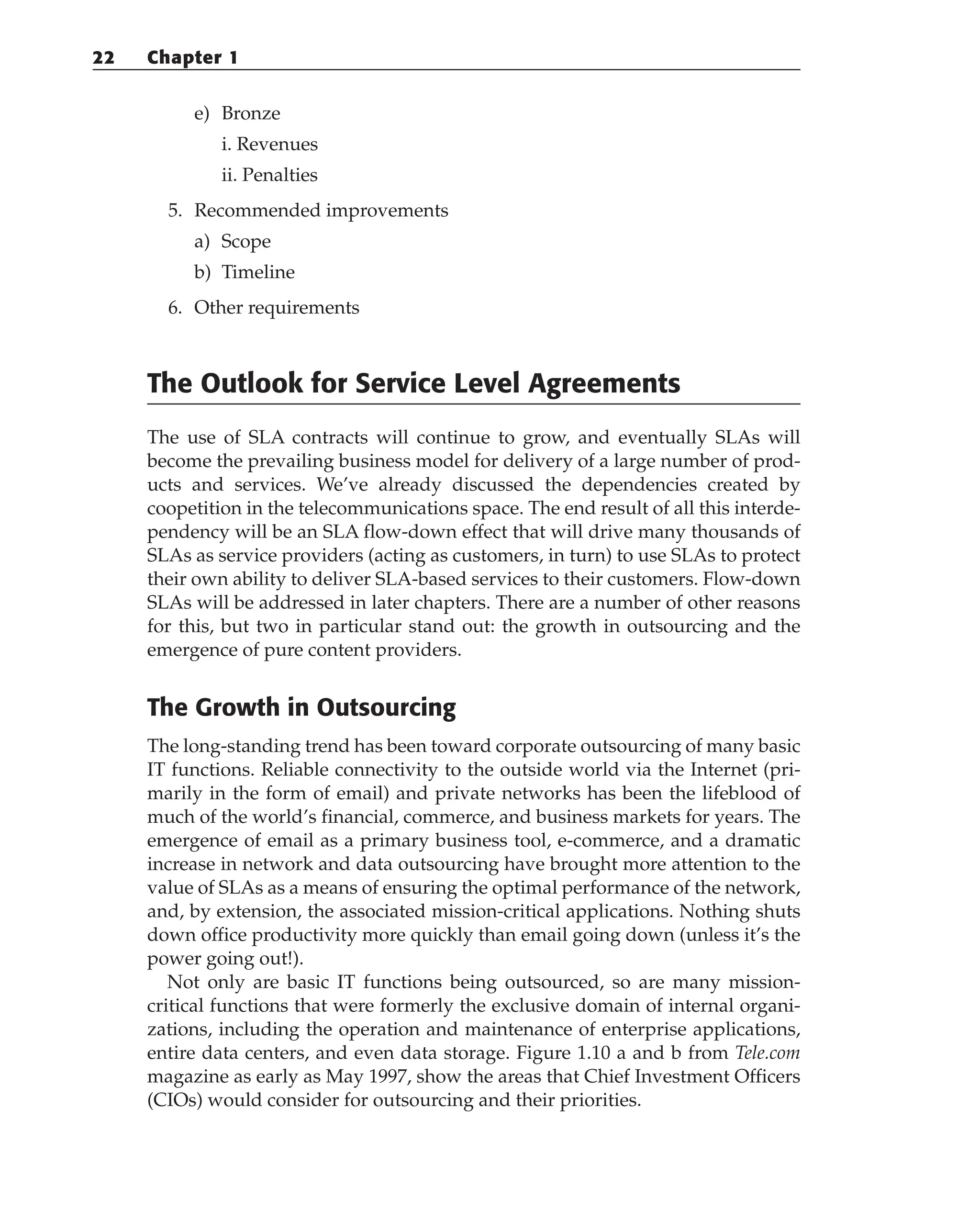 e) Bronze
i. Revenues
ii. Penalties
5. Recommended improvements
a) Scope
b) Timeline
6. Other requirements
The Outlook for Service Level Agreements
The use of SLA contracts will continue to grow, and eventually SLAs will
become the prevailing business model for delivery of a large number of prod-
ucts and services. We’ve already discussed the dependencies created by
coopetition in the telecommunications space. The end result of all this interde-
pendency will be an SLA flow-down effect that will drive many thousands of
SLAs as service providers (acting as customers, in turn) to use SLAs to protect
their own ability to deliver SLA-based services to their customers. Flow-down
SLAs will be addressed in later chapters. There are a number of other reasons
for this, but two in particular stand out: the growth in outsourcing and the
emergence of pure content providers.
The Growth in Outsourcing
The long-standing trend has been toward corporate outsourcing of many basic
IT functions. Reliable connectivity to the outside world via the Internet (pri-
marily in the form of email) and private networks has been the lifeblood of
much of the world’s financial, commerce, and business markets for years. The
emergence of email as a primary business tool, e-commerce, and a dramatic
increase in network and data outsourcing have brought more attention to the
value of SLAs as a means of ensuring the optimal performance of the network,
and, by extension, the associated mission-critical applications. Nothing shuts
down office productivity more quickly than email going down (unless it’s the
power going out!).
Not only are basic IT functions being outsourced, so are many mission-
critical functions that were formerly the exclusive domain of internal organi-
zations, including the operation and maintenance of enterprise applications,
entire data centers, and even data storage. Figure 1.10 a and b from Tele.com
magazine as early as May 1997, show the areas that Chief Investment Officers
(CIOs) would consider for outsourcing and their priorities.
22 Chapter 1
 