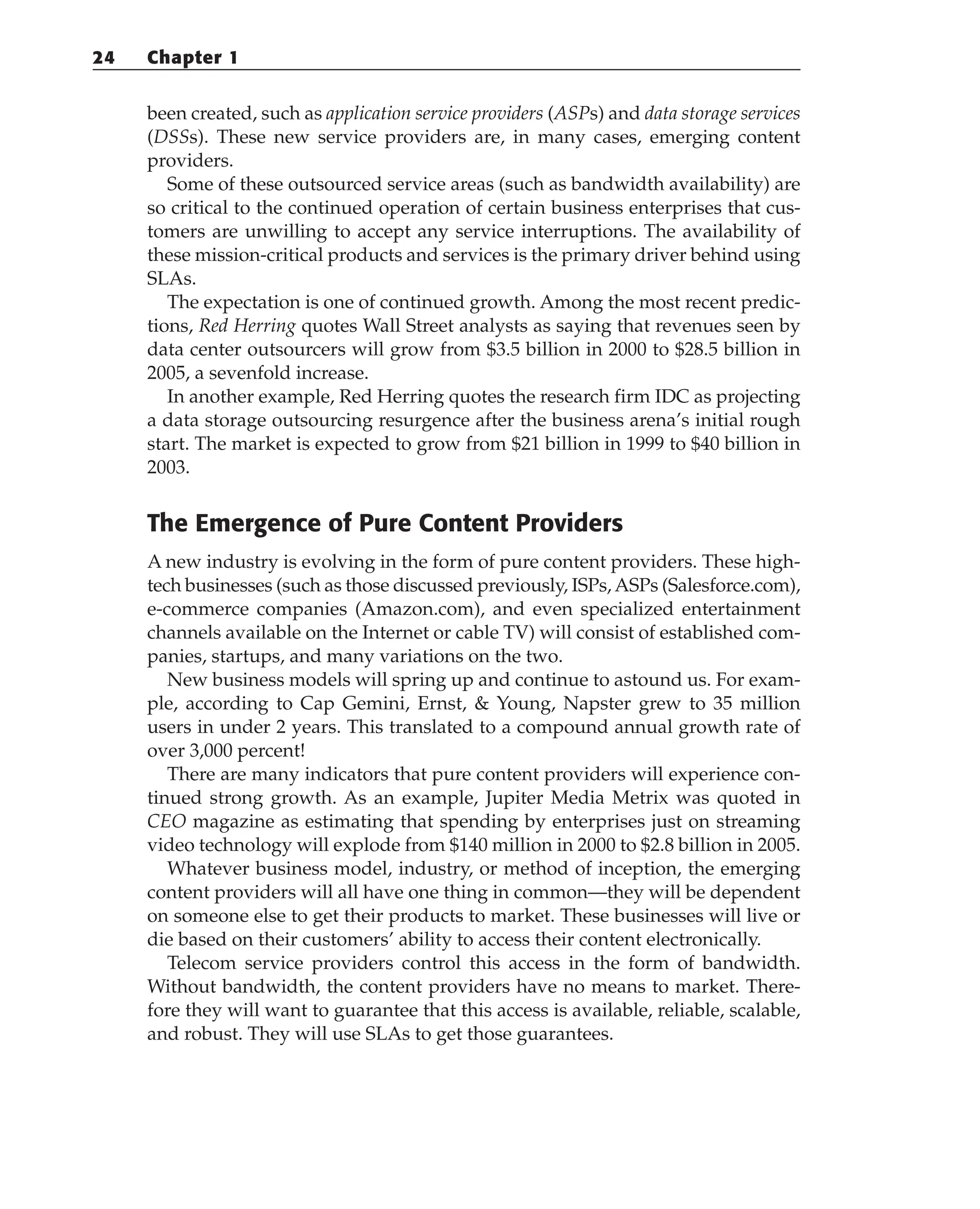 been created, such as application service providers (ASPs) and data storage services
(DSSs). These new service providers are, in many cases, emerging content
providers.
Some of these outsourced service areas (such as bandwidth availability) are
so critical to the continued operation of certain business enterprises that cus-
tomers are unwilling to accept any service interruptions. The availability of
these mission-critical products and services is the primary driver behind using
SLAs.
The expectation is one of continued growth. Among the most recent predic-
tions, Red Herring quotes Wall Street analysts as saying that revenues seen by
data center outsourcers will grow from $3.5 billion in 2000 to $28.5 billion in
2005, a sevenfold increase.
In another example, Red Herring quotes the research firm IDC as projecting
a data storage outsourcing resurgence after the business arena’s initial rough
start. The market is expected to grow from $21 billion in 1999 to $40 billion in
2003.
The Emergence of Pure Content Providers
A new industry is evolving in the form of pure content providers. These high-
tech businesses (such as those discussed previously, ISPs,ASPs (Salesforce.com),
e-commerce companies (Amazon.com), and even specialized entertainment
channels available on the Internet or cable TV) will consist of established com-
panies, startups, and many variations on the two.
New business models will spring up and continue to astound us. For exam-
ple, according to Cap Gemini, Ernst, & Young, Napster grew to 35 million
users in under 2 years. This translated to a compound annual growth rate of
over 3,000 percent!
There are many indicators that pure content providers will experience con-
tinued strong growth. As an example, Jupiter Media Metrix was quoted in
CEO magazine as estimating that spending by enterprises just on streaming
video technology will explode from $140 million in 2000 to $2.8 billion in 2005.
Whatever business model, industry, or method of inception, the emerging
content providers will all have one thing in common—they will be dependent
on someone else to get their products to market. These businesses will live or
die based on their customers’ ability to access their content electronically.
Telecom service providers control this access in the form of bandwidth.
Without bandwidth, the content providers have no means to market. There-
fore they will want to guarantee that this access is available, reliable, scalable,
and robust. They will use SLAs to get those guarantees.
24 Chapter 1
 