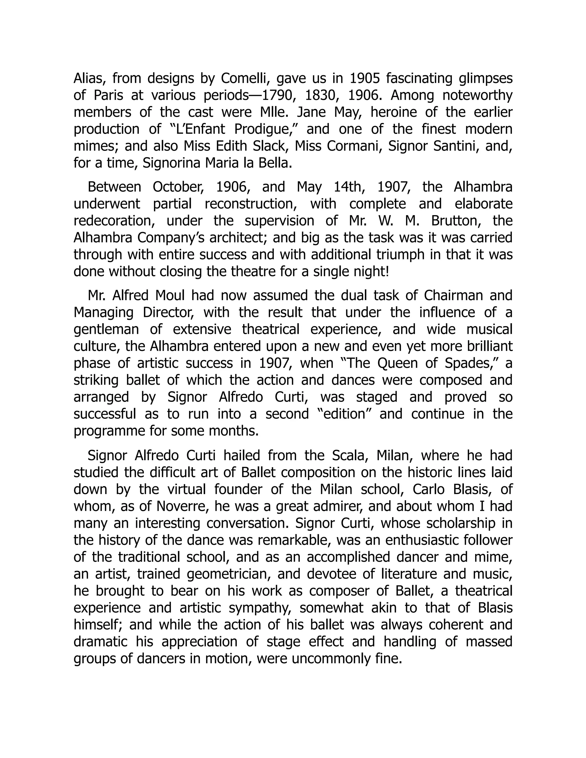 Alias, from designs by Comelli, gave us in 1905 fascinating glimpses
of Paris at various periods—1790, 1830, 1906. Among noteworthy
members of the cast were Mlle. Jane May, heroine of the earlier
production of “L’Enfant Prodigue,” and one of the finest modern
mimes; and also Miss Edith Slack, Miss Cormani, Signor Santini, and,
for a time, Signorina Maria la Bella.
Between October, 1906, and May 14th, 1907, the Alhambra
underwent partial reconstruction, with complete and elaborate
redecoration, under the supervision of Mr. W. M. Brutton, the
Alhambra Company’s architect; and big as the task was it was carried
through with entire success and with additional triumph in that it was
done without closing the theatre for a single night!
Mr. Alfred Moul had now assumed the dual task of Chairman and
Managing Director, with the result that under the influence of a
gentleman of extensive theatrical experience, and wide musical
culture, the Alhambra entered upon a new and even yet more brilliant
phase of artistic success in 1907, when “The Queen of Spades,” a
striking ballet of which the action and dances were composed and
arranged by Signor Alfredo Curti, was staged and proved so
successful as to run into a second “edition” and continue in the
programme for some months.
Signor Alfredo Curti hailed from the Scala, Milan, where he had
studied the difficult art of Ballet composition on the historic lines laid
down by the virtual founder of the Milan school, Carlo Blasis, of
whom, as of Noverre, he was a great admirer, and about whom I had
many an interesting conversation. Signor Curti, whose scholarship in
the history of the dance was remarkable, was an enthusiastic follower
of the traditional school, and as an accomplished dancer and mime,
an artist, trained geometrician, and devotee of literature and music,
he brought to bear on his work as composer of Ballet, a theatrical
experience and artistic sympathy, somewhat akin to that of Blasis
himself; and while the action of his ballet was always coherent and
dramatic his appreciation of stage effect and handling of massed
groups of dancers in motion, were uncommonly fine.
 