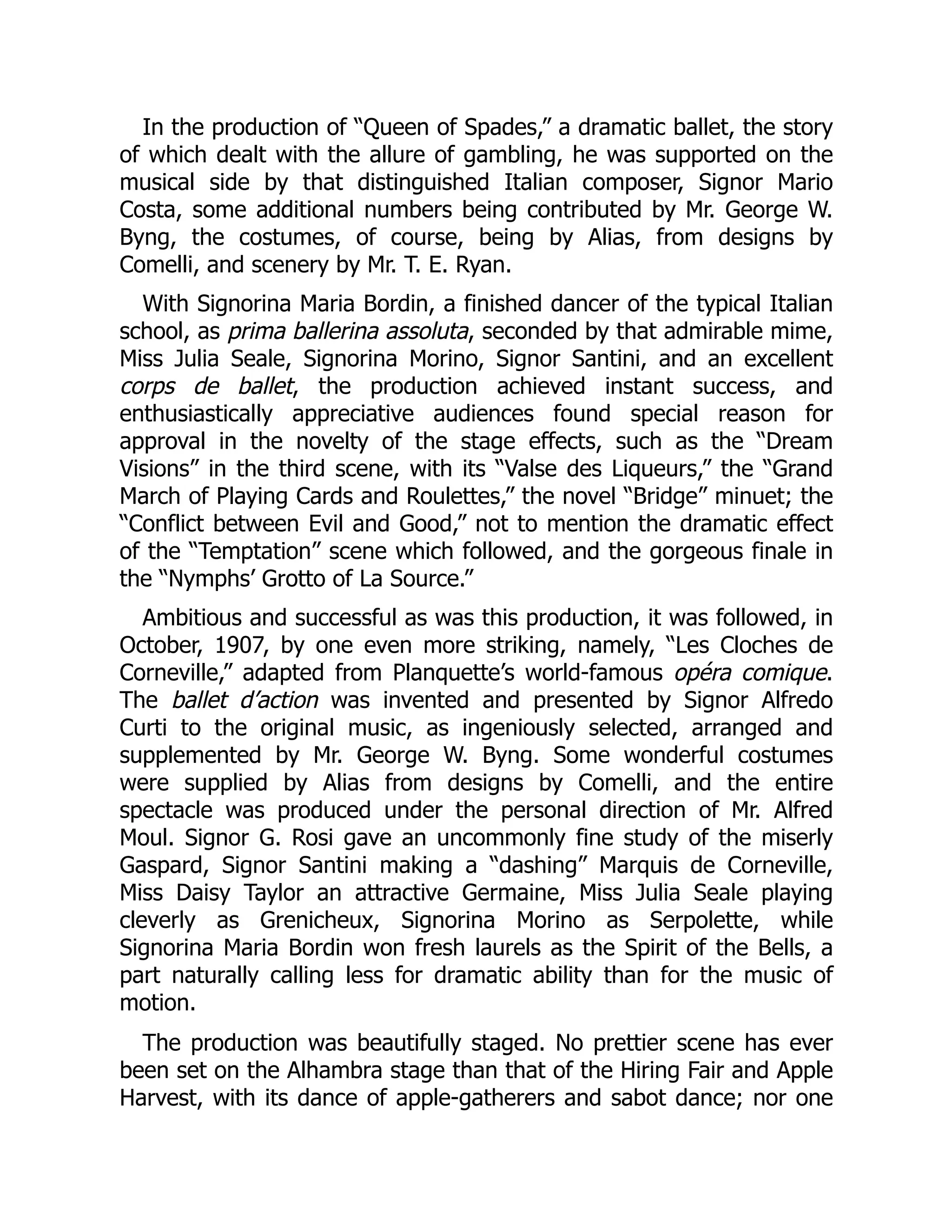 In the production of “Queen of Spades,” a dramatic ballet, the story
of which dealt with the allure of gambling, he was supported on the
musical side by that distinguished Italian composer, Signor Mario
Costa, some additional numbers being contributed by Mr. George W.
Byng, the costumes, of course, being by Alias, from designs by
Comelli, and scenery by Mr. T. E. Ryan.
With Signorina Maria Bordin, a finished dancer of the typical Italian
school, as prima ballerina assoluta, seconded by that admirable mime,
Miss Julia Seale, Signorina Morino, Signor Santini, and an excellent
corps de ballet, the production achieved instant success, and
enthusiastically appreciative audiences found special reason for
approval in the novelty of the stage effects, such as the “Dream
Visions” in the third scene, with its “Valse des Liqueurs,” the “Grand
March of Playing Cards and Roulettes,” the novel “Bridge” minuet; the
“Conflict between Evil and Good,” not to mention the dramatic effect
of the “Temptation” scene which followed, and the gorgeous finale in
the “Nymphs’ Grotto of La Source.”
Ambitious and successful as was this production, it was followed, in
October, 1907, by one even more striking, namely, “Les Cloches de
Corneville,” adapted from Planquette’s world-famous opéra comique.
The ballet d’action was invented and presented by Signor Alfredo
Curti to the original music, as ingeniously selected, arranged and
supplemented by Mr. George W. Byng. Some wonderful costumes
were supplied by Alias from designs by Comelli, and the entire
spectacle was produced under the personal direction of Mr. Alfred
Moul. Signor G. Rosi gave an uncommonly fine study of the miserly
Gaspard, Signor Santini making a “dashing” Marquis de Corneville,
Miss Daisy Taylor an attractive Germaine, Miss Julia Seale playing
cleverly as Grenicheux, Signorina Morino as Serpolette, while
Signorina Maria Bordin won fresh laurels as the Spirit of the Bells, a
part naturally calling less for dramatic ability than for the music of
motion.
The production was beautifully staged. No prettier scene has ever
been set on the Alhambra stage than that of the Hiring Fair and Apple
Harvest, with its dance of apple-gatherers and sabot dance; nor one
 