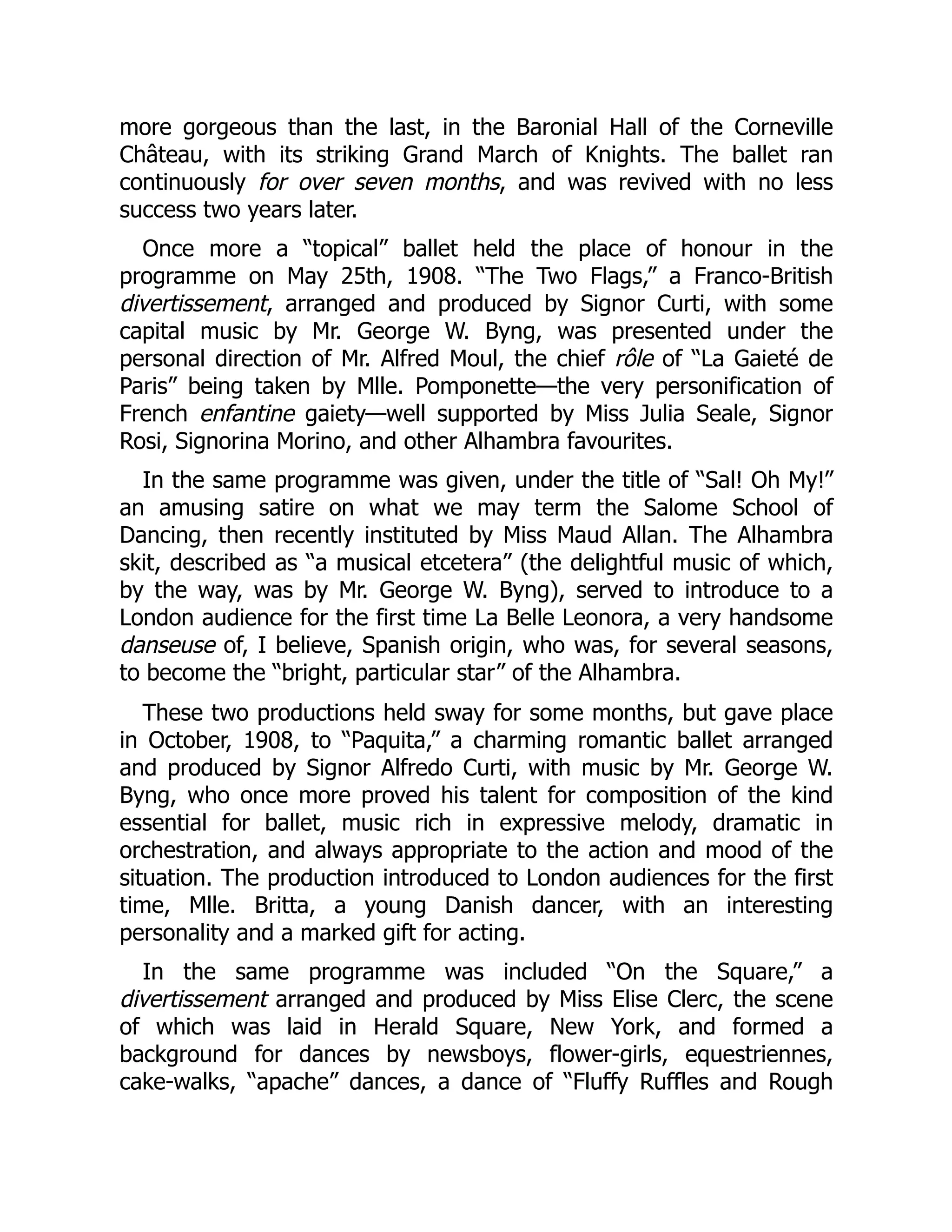 more gorgeous than the last, in the Baronial Hall of the Corneville
Château, with its striking Grand March of Knights. The ballet ran
continuously for over seven months, and was revived with no less
success two years later.
Once more a “topical” ballet held the place of honour in the
programme on May 25th, 1908. “The Two Flags,” a Franco-British
divertissement, arranged and produced by Signor Curti, with some
capital music by Mr. George W. Byng, was presented under the
personal direction of Mr. Alfred Moul, the chief rôle of “La Gaieté de
Paris” being taken by Mlle. Pomponette—the very personification of
French enfantine gaiety—well supported by Miss Julia Seale, Signor
Rosi, Signorina Morino, and other Alhambra favourites.
In the same programme was given, under the title of “Sal! Oh My!”
an amusing satire on what we may term the Salome School of
Dancing, then recently instituted by Miss Maud Allan. The Alhambra
skit, described as “a musical etcetera” (the delightful music of which,
by the way, was by Mr. George W. Byng), served to introduce to a
London audience for the first time La Belle Leonora, a very handsome
danseuse of, I believe, Spanish origin, who was, for several seasons,
to become the “bright, particular star” of the Alhambra.
These two productions held sway for some months, but gave place
in October, 1908, to “Paquita,” a charming romantic ballet arranged
and produced by Signor Alfredo Curti, with music by Mr. George W.
Byng, who once more proved his talent for composition of the kind
essential for ballet, music rich in expressive melody, dramatic in
orchestration, and always appropriate to the action and mood of the
situation. The production introduced to London audiences for the first
time, Mlle. Britta, a young Danish dancer, with an interesting
personality and a marked gift for acting.
In the same programme was included “On the Square,” a
divertissement arranged and produced by Miss Elise Clerc, the scene
of which was laid in Herald Square, New York, and formed a
background for dances by newsboys, flower-girls, equestriennes,
cake-walks, “apache” dances, a dance of “Fluffy Ruffles and Rough
 