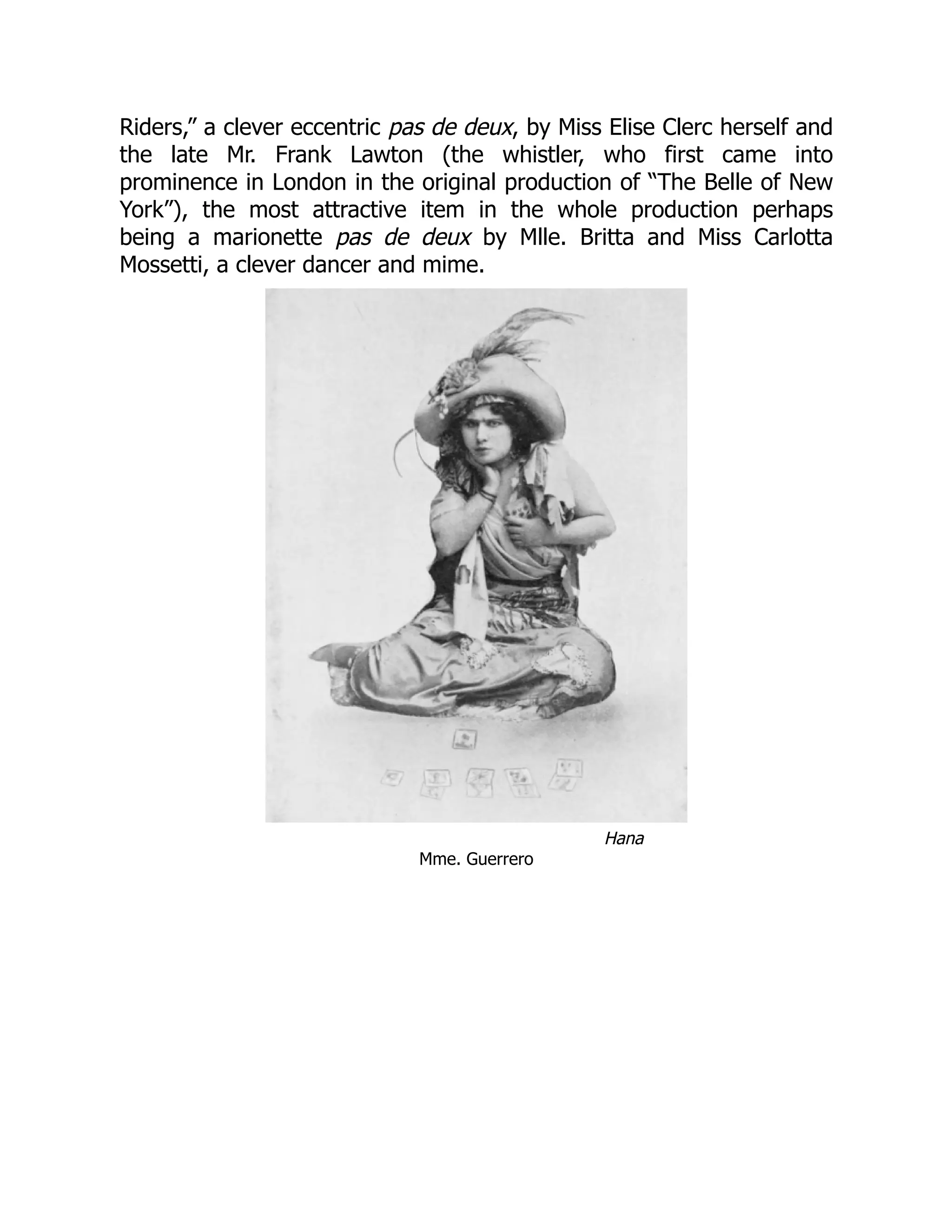 Riders,” a clever eccentric pas de deux, by Miss Elise Clerc herself and
the late Mr. Frank Lawton (the whistler, who first came into
prominence in London in the original production of “The Belle of New
York”), the most attractive item in the whole production perhaps
being a marionette pas de deux by Mlle. Britta and Miss Carlotta
Mossetti, a clever dancer and mime.
Hana
Mme. Guerrero
 