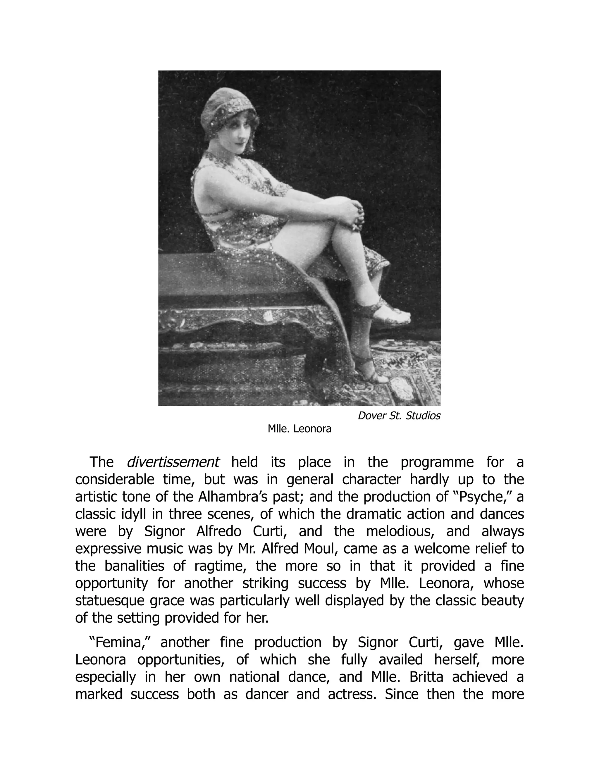 Dover St. Studios
Mlle. Leonora
The divertissement held its place in the programme for a
considerable time, but was in general character hardly up to the
artistic tone of the Alhambra’s past; and the production of “Psyche,” a
classic idyll in three scenes, of which the dramatic action and dances
were by Signor Alfredo Curti, and the melodious, and always
expressive music was by Mr. Alfred Moul, came as a welcome relief to
the banalities of ragtime, the more so in that it provided a fine
opportunity for another striking success by Mlle. Leonora, whose
statuesque grace was particularly well displayed by the classic beauty
of the setting provided for her.
“Femina,” another fine production by Signor Curti, gave Mlle.
Leonora opportunities, of which she fully availed herself, more
especially in her own national dance, and Mlle. Britta achieved a
marked success both as dancer and actress. Since then the more
 