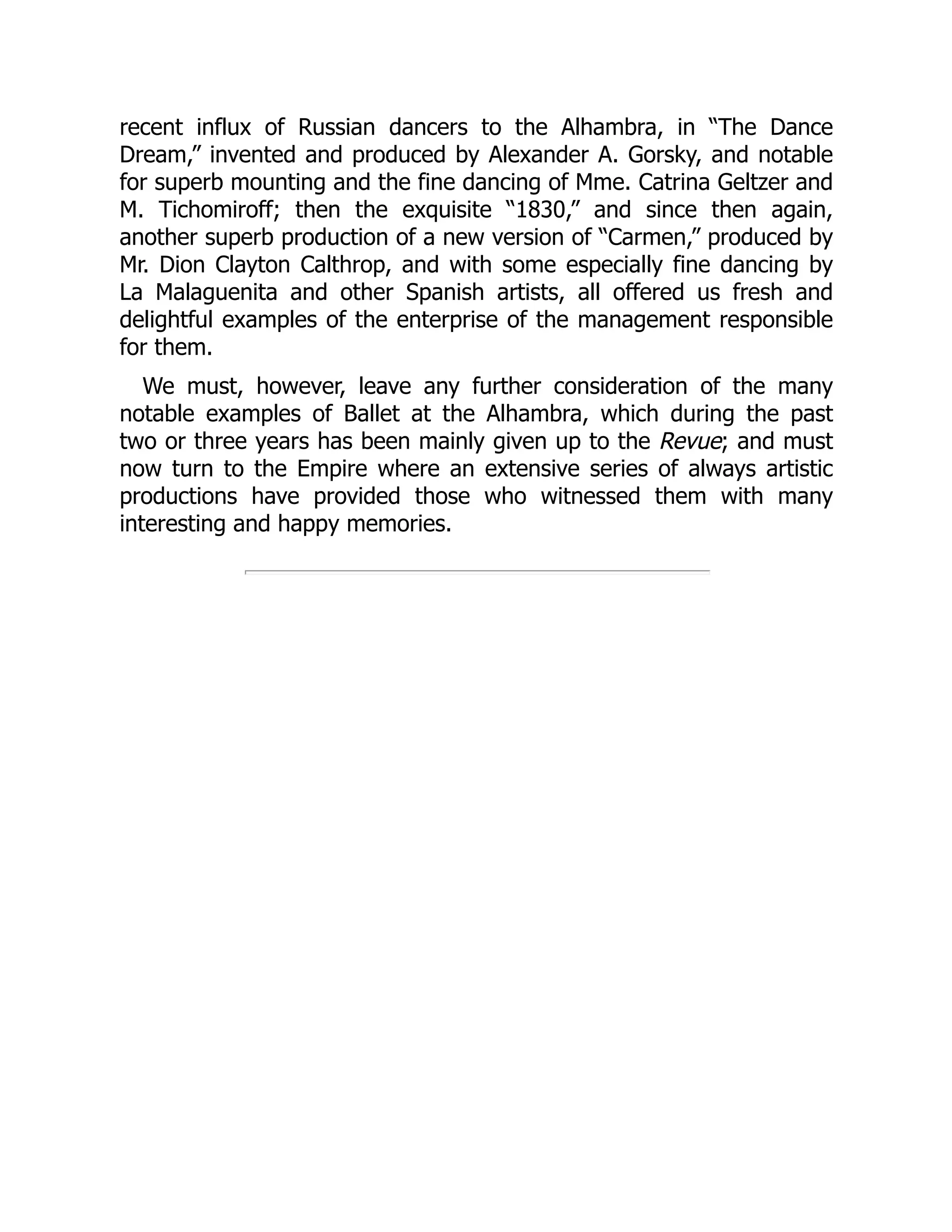 recent influx of Russian dancers to the Alhambra, in “The Dance
Dream,” invented and produced by Alexander A. Gorsky, and notable
for superb mounting and the fine dancing of Mme. Catrina Geltzer and
M. Tichomiroff; then the exquisite “1830,” and since then again,
another superb production of a new version of “Carmen,” produced by
Mr. Dion Clayton Calthrop, and with some especially fine dancing by
La Malaguenita and other Spanish artists, all offered us fresh and
delightful examples of the enterprise of the management responsible
for them.
We must, however, leave any further consideration of the many
notable examples of Ballet at the Alhambra, which during the past
two or three years has been mainly given up to the Revue; and must
now turn to the Empire where an extensive series of always artistic
productions have provided those who witnessed them with many
interesting and happy memories.
 