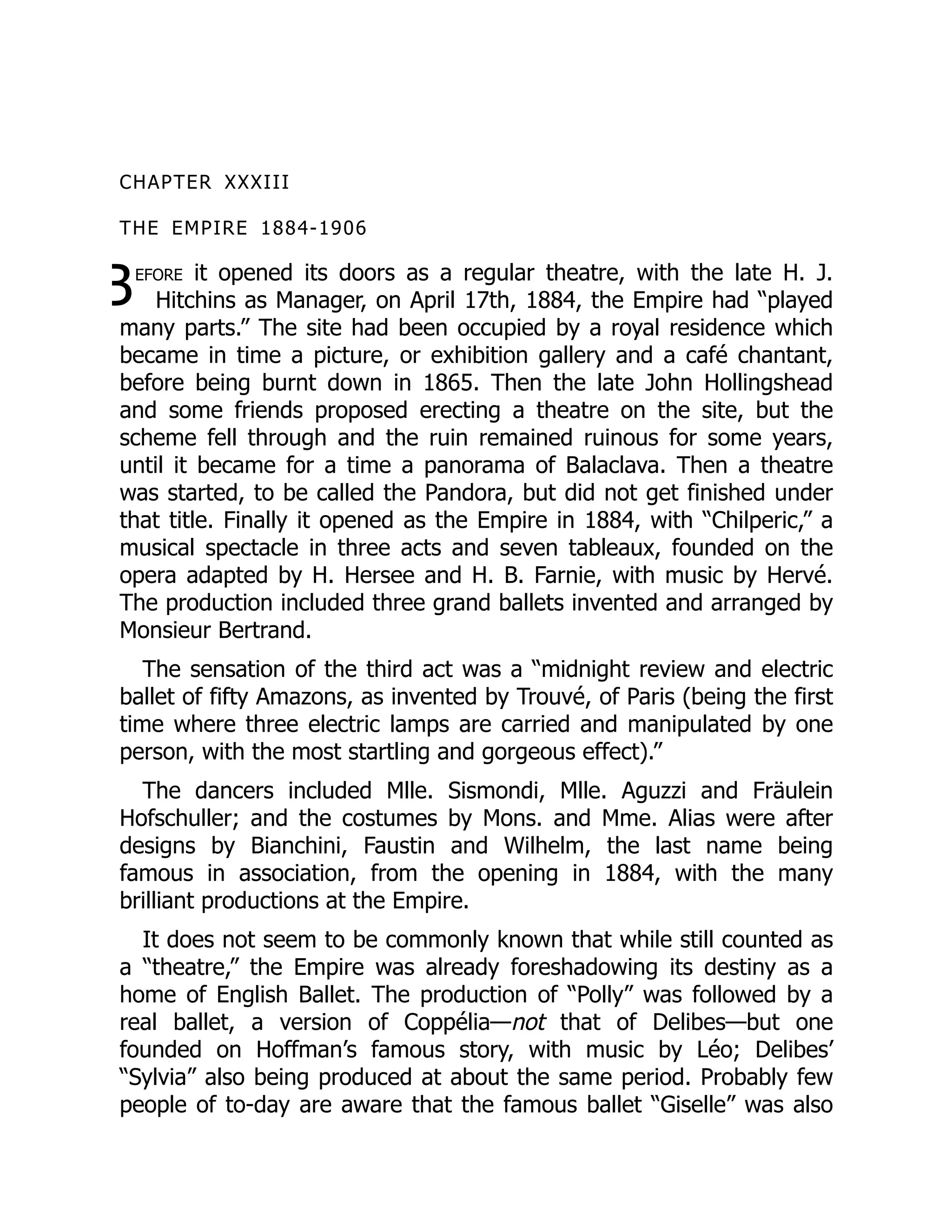 B
CHAPTER XXXIII
THE EMPIRE 1884-1906
efore it opened its doors as a regular theatre, with the late H. J.
Hitchins as Manager, on April 17th, 1884, the Empire had “played
many parts.” The site had been occupied by a royal residence which
became in time a picture, or exhibition gallery and a café chantant,
before being burnt down in 1865. Then the late John Hollingshead
and some friends proposed erecting a theatre on the site, but the
scheme fell through and the ruin remained ruinous for some years,
until it became for a time a panorama of Balaclava. Then a theatre
was started, to be called the Pandora, but did not get finished under
that title. Finally it opened as the Empire in 1884, with “Chilperic,” a
musical spectacle in three acts and seven tableaux, founded on the
opera adapted by H. Hersee and H. B. Farnie, with music by Hervé.
The production included three grand ballets invented and arranged by
Monsieur Bertrand.
The sensation of the third act was a “midnight review and electric
ballet of fifty Amazons, as invented by Trouvé, of Paris (being the first
time where three electric lamps are carried and manipulated by one
person, with the most startling and gorgeous effect).”
The dancers included Mlle. Sismondi, Mlle. Aguzzi and Fräulein
Hofschuller; and the costumes by Mons. and Mme. Alias were after
designs by Bianchini, Faustin and Wilhelm, the last name being
famous in association, from the opening in 1884, with the many
brilliant productions at the Empire.
It does not seem to be commonly known that while still counted as
a “theatre,” the Empire was already foreshadowing its destiny as a
home of English Ballet. The production of “Polly” was followed by a
real ballet, a version of Coppélia—not that of Delibes—but one
founded on Hoffman’s famous story, with music by Léo; Delibes’
“Sylvia” also being produced at about the same period. Probably few
people of to-day are aware that the famous ballet “Giselle” was also
 