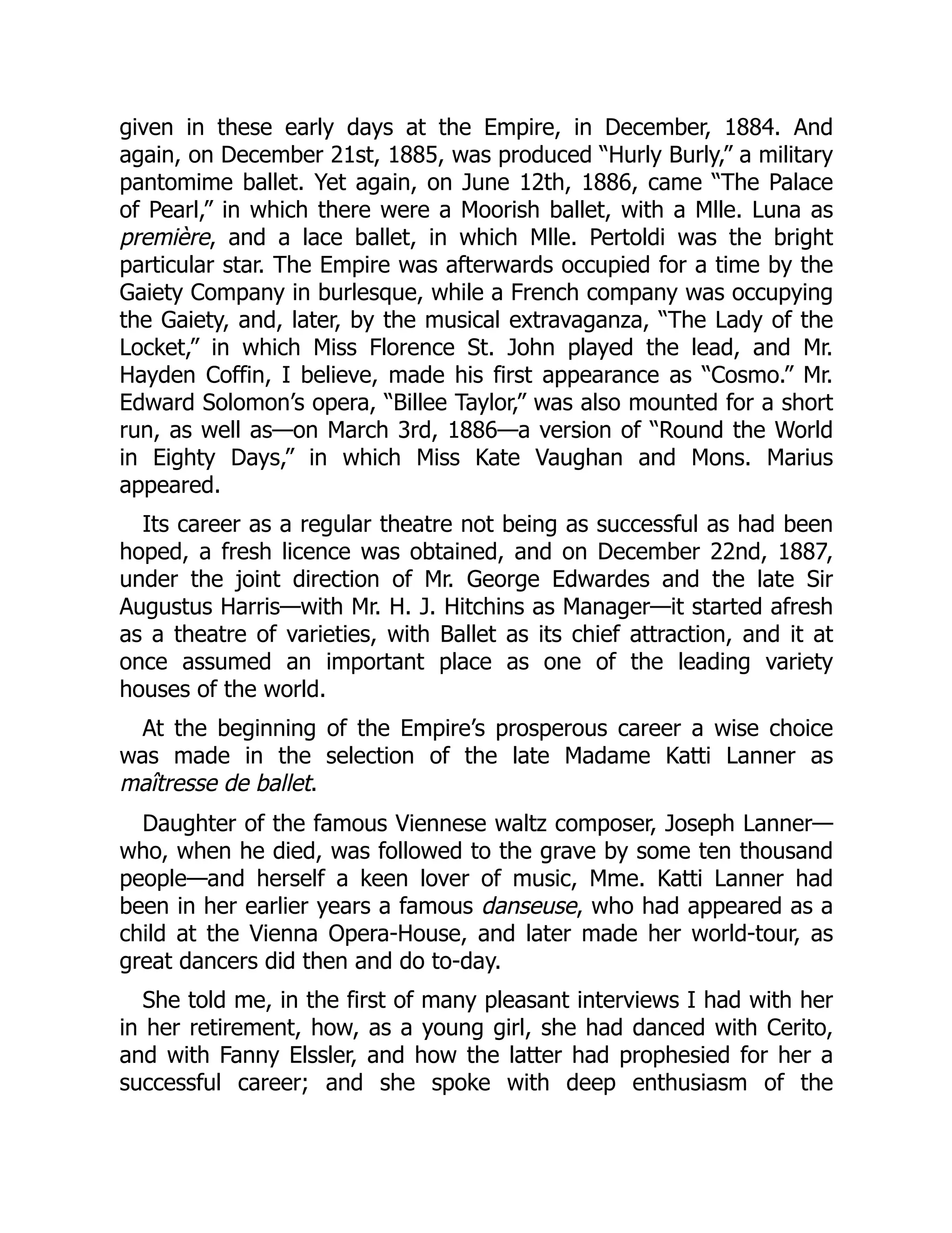 given in these early days at the Empire, in December, 1884. And
again, on December 21st, 1885, was produced “Hurly Burly,” a military
pantomime ballet. Yet again, on June 12th, 1886, came “The Palace
of Pearl,” in which there were a Moorish ballet, with a Mlle. Luna as
première, and a lace ballet, in which Mlle. Pertoldi was the bright
particular star. The Empire was afterwards occupied for a time by the
Gaiety Company in burlesque, while a French company was occupying
the Gaiety, and, later, by the musical extravaganza, “The Lady of the
Locket,” in which Miss Florence St. John played the lead, and Mr.
Hayden Coffin, I believe, made his first appearance as “Cosmo.” Mr.
Edward Solomon’s opera, “Billee Taylor,” was also mounted for a short
run, as well as—on March 3rd, 1886—a version of “Round the World
in Eighty Days,” in which Miss Kate Vaughan and Mons. Marius
appeared.
Its career as a regular theatre not being as successful as had been
hoped, a fresh licence was obtained, and on December 22nd, 1887,
under the joint direction of Mr. George Edwardes and the late Sir
Augustus Harris—with Mr. H. J. Hitchins as Manager—it started afresh
as a theatre of varieties, with Ballet as its chief attraction, and it at
once assumed an important place as one of the leading variety
houses of the world.
At the beginning of the Empire’s prosperous career a wise choice
was made in the selection of the late Madame Katti Lanner as
maîtresse de ballet.
Daughter of the famous Viennese waltz composer, Joseph Lanner—
who, when he died, was followed to the grave by some ten thousand
people—and herself a keen lover of music, Mme. Katti Lanner had
been in her earlier years a famous danseuse, who had appeared as a
child at the Vienna Opera-House, and later made her world-tour, as
great dancers did then and do to-day.
She told me, in the first of many pleasant interviews I had with her
in her retirement, how, as a young girl, she had danced with Cerito,
and with Fanny Elssler, and how the latter had prophesied for her a
successful career; and she spoke with deep enthusiasm of the
 