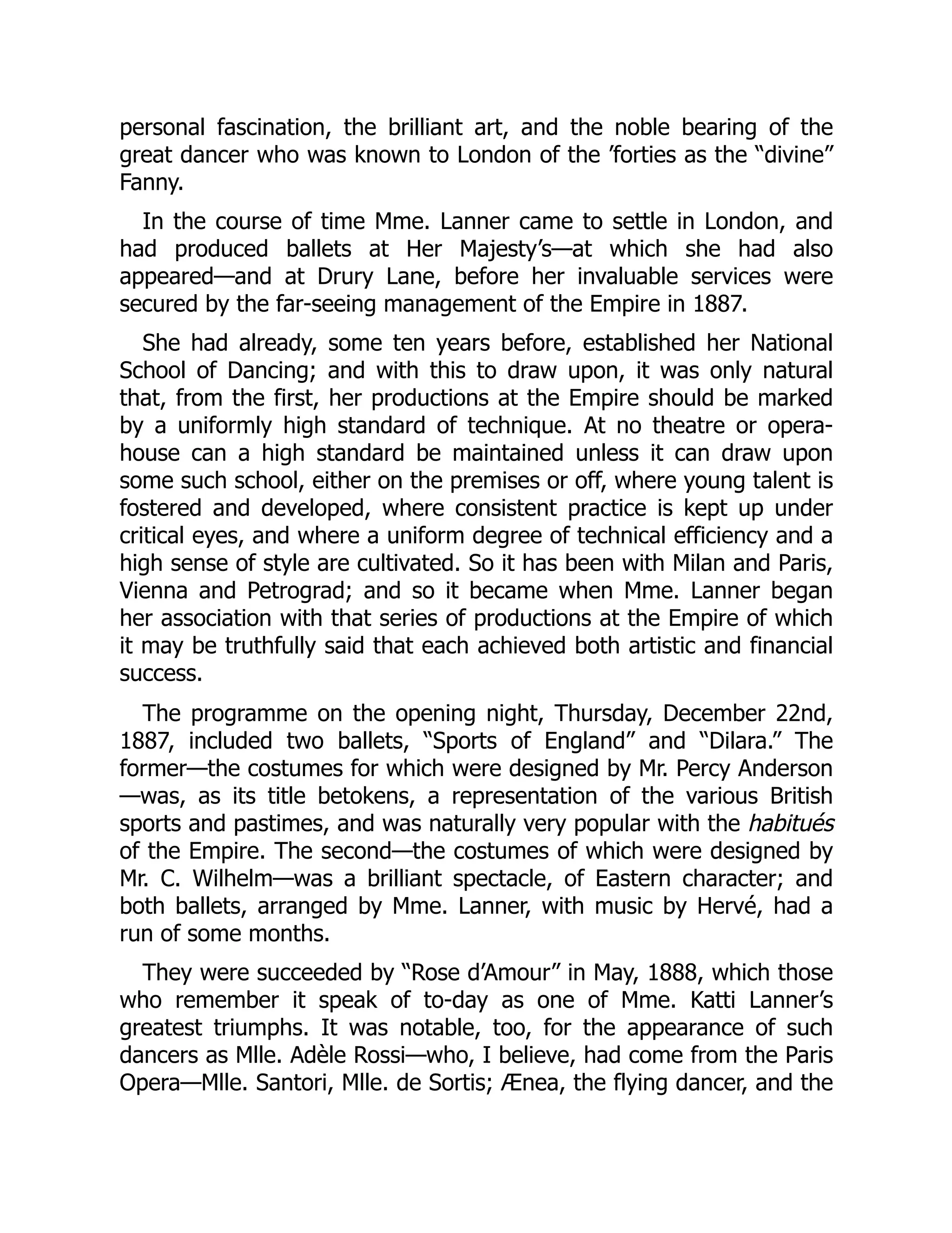 personal fascination, the brilliant art, and the noble bearing of the
great dancer who was known to London of the ’forties as the “divine”
Fanny.
In the course of time Mme. Lanner came to settle in London, and
had produced ballets at Her Majesty’s—at which she had also
appeared—and at Drury Lane, before her invaluable services were
secured by the far-seeing management of the Empire in 1887.
She had already, some ten years before, established her National
School of Dancing; and with this to draw upon, it was only natural
that, from the first, her productions at the Empire should be marked
by a uniformly high standard of technique. At no theatre or opera-
house can a high standard be maintained unless it can draw upon
some such school, either on the premises or off, where young talent is
fostered and developed, where consistent practice is kept up under
critical eyes, and where a uniform degree of technical efficiency and a
high sense of style are cultivated. So it has been with Milan and Paris,
Vienna and Petrograd; and so it became when Mme. Lanner began
her association with that series of productions at the Empire of which
it may be truthfully said that each achieved both artistic and financial
success.
The programme on the opening night, Thursday, December 22nd,
1887, included two ballets, “Sports of England” and “Dilara.” The
former—the costumes for which were designed by Mr. Percy Anderson
—was, as its title betokens, a representation of the various British
sports and pastimes, and was naturally very popular with the habitués
of the Empire. The second—the costumes of which were designed by
Mr. C. Wilhelm—was a brilliant spectacle, of Eastern character; and
both ballets, arranged by Mme. Lanner, with music by Hervé, had a
run of some months.
They were succeeded by “Rose d’Amour” in May, 1888, which those
who remember it speak of to-day as one of Mme. Katti Lanner’s
greatest triumphs. It was notable, too, for the appearance of such
dancers as Mlle. Adèle Rossi—who, I believe, had come from the Paris
Opera—Mlle. Santori, Mlle. de Sortis; Ænea, the flying dancer, and the
 