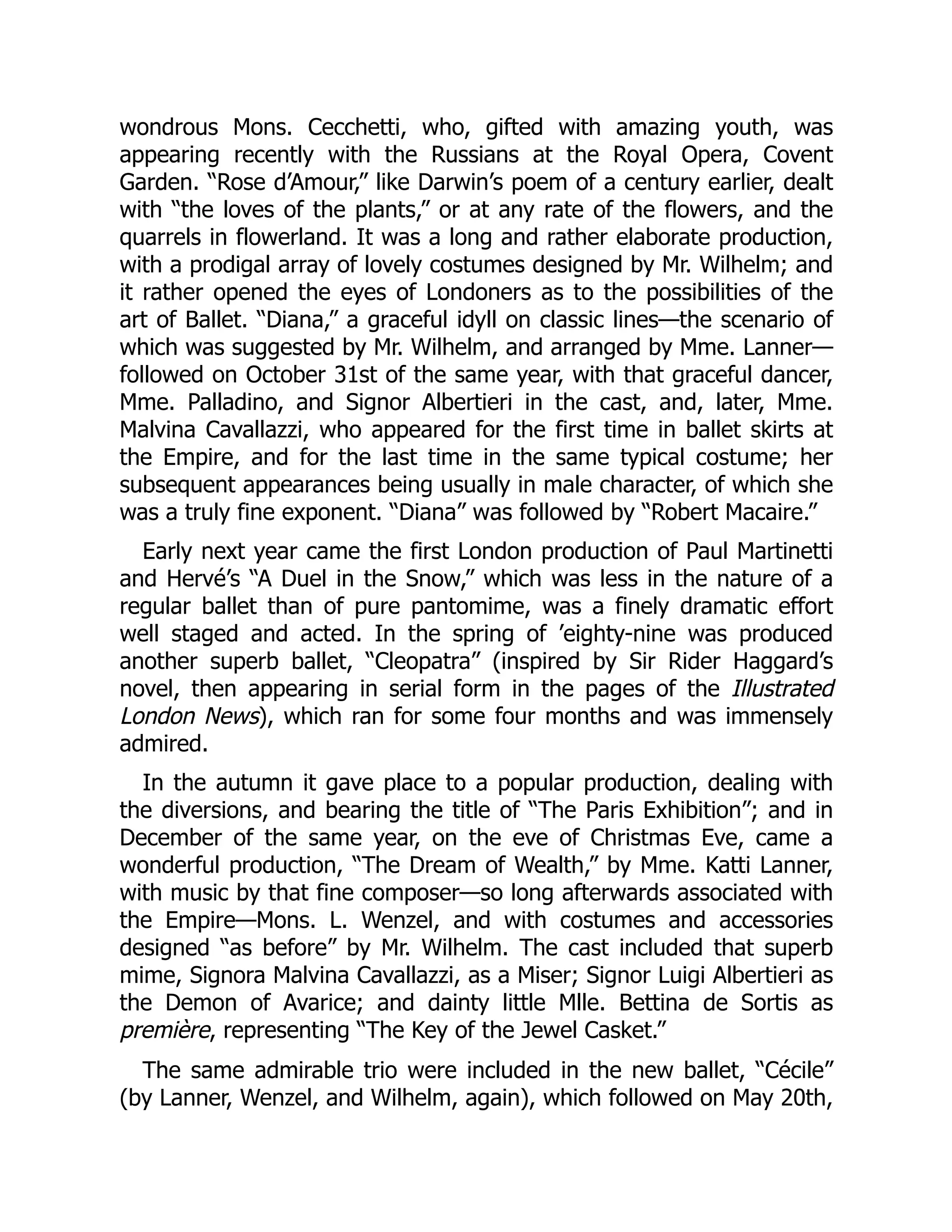 wondrous Mons. Cecchetti, who, gifted with amazing youth, was
appearing recently with the Russians at the Royal Opera, Covent
Garden. “Rose d’Amour,” like Darwin’s poem of a century earlier, dealt
with “the loves of the plants,” or at any rate of the flowers, and the
quarrels in flowerland. It was a long and rather elaborate production,
with a prodigal array of lovely costumes designed by Mr. Wilhelm; and
it rather opened the eyes of Londoners as to the possibilities of the
art of Ballet. “Diana,” a graceful idyll on classic lines—the scenario of
which was suggested by Mr. Wilhelm, and arranged by Mme. Lanner—
followed on October 31st of the same year, with that graceful dancer,
Mme. Palladino, and Signor Albertieri in the cast, and, later, Mme.
Malvina Cavallazzi, who appeared for the first time in ballet skirts at
the Empire, and for the last time in the same typical costume; her
subsequent appearances being usually in male character, of which she
was a truly fine exponent. “Diana” was followed by “Robert Macaire.”
Early next year came the first London production of Paul Martinetti
and Hervé’s “A Duel in the Snow,” which was less in the nature of a
regular ballet than of pure pantomime, was a finely dramatic effort
well staged and acted. In the spring of ’eighty-nine was produced
another superb ballet, “Cleopatra” (inspired by Sir Rider Haggard’s
novel, then appearing in serial form in the pages of the Illustrated
London News), which ran for some four months and was immensely
admired.
In the autumn it gave place to a popular production, dealing with
the diversions, and bearing the title of “The Paris Exhibition”; and in
December of the same year, on the eve of Christmas Eve, came a
wonderful production, “The Dream of Wealth,” by Mme. Katti Lanner,
with music by that fine composer—so long afterwards associated with
the Empire—Mons. L. Wenzel, and with costumes and accessories
designed “as before” by Mr. Wilhelm. The cast included that superb
mime, Signora Malvina Cavallazzi, as a Miser; Signor Luigi Albertieri as
the Demon of Avarice; and dainty little Mlle. Bettina de Sortis as
première, representing “The Key of the Jewel Casket.”
The same admirable trio were included in the new ballet, “Cécile”
(by Lanner, Wenzel, and Wilhelm, again), which followed on May 20th,
 