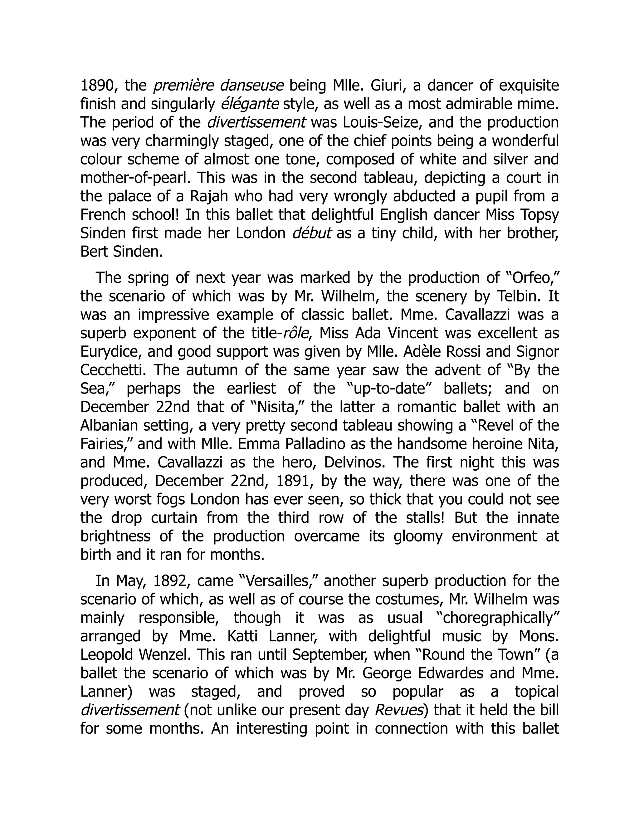 1890, the première danseuse being Mlle. Giuri, a dancer of exquisite
finish and singularly élégante style, as well as a most admirable mime.
The period of the divertissement was Louis-Seize, and the production
was very charmingly staged, one of the chief points being a wonderful
colour scheme of almost one tone, composed of white and silver and
mother-of-pearl. This was in the second tableau, depicting a court in
the palace of a Rajah who had very wrongly abducted a pupil from a
French school! In this ballet that delightful English dancer Miss Topsy
Sinden first made her London début as a tiny child, with her brother,
Bert Sinden.
The spring of next year was marked by the production of “Orfeo,”
the scenario of which was by Mr. Wilhelm, the scenery by Telbin. It
was an impressive example of classic ballet. Mme. Cavallazzi was a
superb exponent of the title-rôle, Miss Ada Vincent was excellent as
Eurydice, and good support was given by Mlle. Adèle Rossi and Signor
Cecchetti. The autumn of the same year saw the advent of “By the
Sea,” perhaps the earliest of the “up-to-date” ballets; and on
December 22nd that of “Nisita,” the latter a romantic ballet with an
Albanian setting, a very pretty second tableau showing a “Revel of the
Fairies,” and with Mlle. Emma Palladino as the handsome heroine Nita,
and Mme. Cavallazzi as the hero, Delvinos. The first night this was
produced, December 22nd, 1891, by the way, there was one of the
very worst fogs London has ever seen, so thick that you could not see
the drop curtain from the third row of the stalls! But the innate
brightness of the production overcame its gloomy environment at
birth and it ran for months.
In May, 1892, came “Versailles,” another superb production for the
scenario of which, as well as of course the costumes, Mr. Wilhelm was
mainly responsible, though it was as usual “choregraphically”
arranged by Mme. Katti Lanner, with delightful music by Mons.
Leopold Wenzel. This ran until September, when “Round the Town” (a
ballet the scenario of which was by Mr. George Edwardes and Mme.
Lanner) was staged, and proved so popular as a topical
divertissement (not unlike our present day Revues) that it held the bill
for some months. An interesting point in connection with this ballet
 