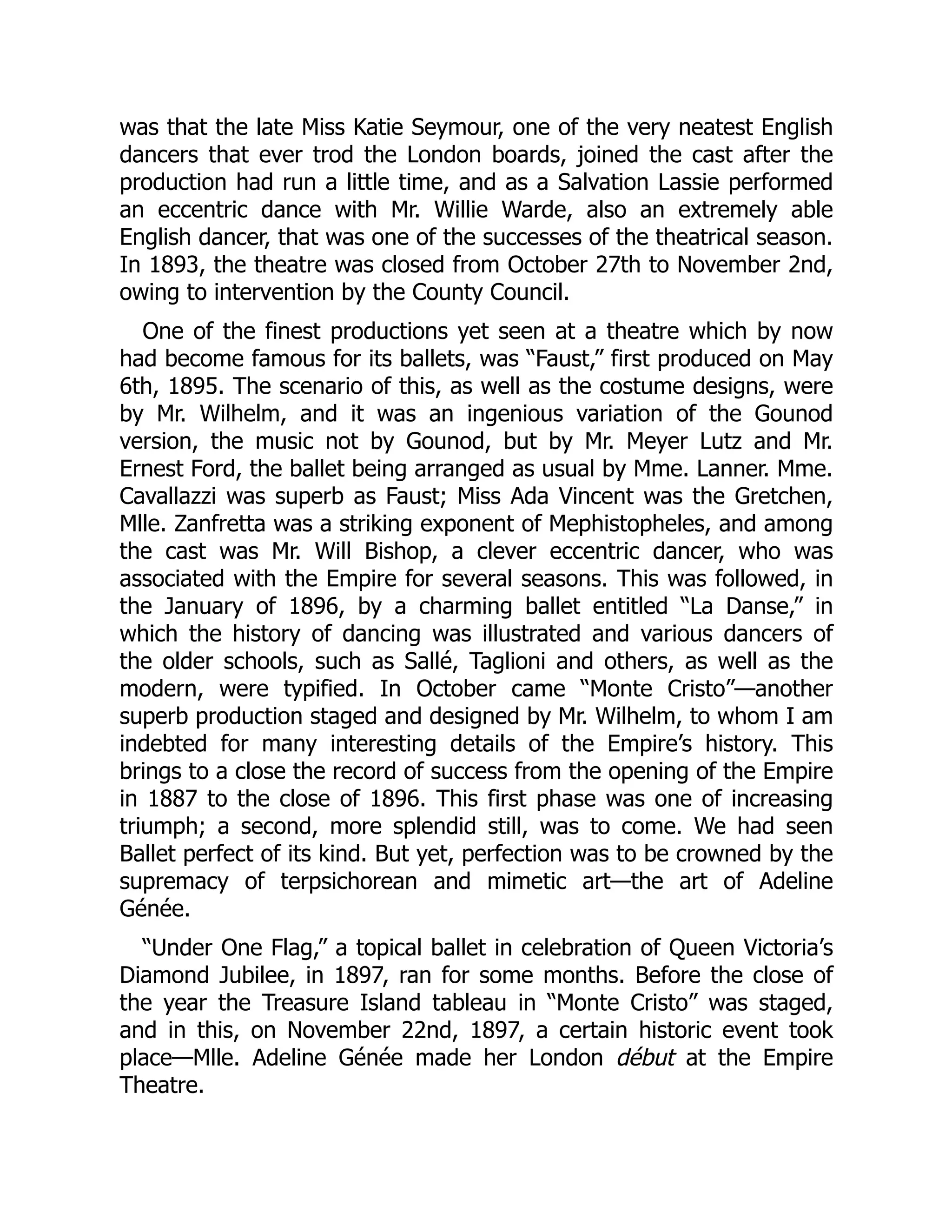 was that the late Miss Katie Seymour, one of the very neatest English
dancers that ever trod the London boards, joined the cast after the
production had run a little time, and as a Salvation Lassie performed
an eccentric dance with Mr. Willie Warde, also an extremely able
English dancer, that was one of the successes of the theatrical season.
In 1893, the theatre was closed from October 27th to November 2nd,
owing to intervention by the County Council.
One of the finest productions yet seen at a theatre which by now
had become famous for its ballets, was “Faust,” first produced on May
6th, 1895. The scenario of this, as well as the costume designs, were
by Mr. Wilhelm, and it was an ingenious variation of the Gounod
version, the music not by Gounod, but by Mr. Meyer Lutz and Mr.
Ernest Ford, the ballet being arranged as usual by Mme. Lanner. Mme.
Cavallazzi was superb as Faust; Miss Ada Vincent was the Gretchen,
Mlle. Zanfretta was a striking exponent of Mephistopheles, and among
the cast was Mr. Will Bishop, a clever eccentric dancer, who was
associated with the Empire for several seasons. This was followed, in
the January of 1896, by a charming ballet entitled “La Danse,” in
which the history of dancing was illustrated and various dancers of
the older schools, such as Sallé, Taglioni and others, as well as the
modern, were typified. In October came “Monte Cristo”—another
superb production staged and designed by Mr. Wilhelm, to whom I am
indebted for many interesting details of the Empire’s history. This
brings to a close the record of success from the opening of the Empire
in 1887 to the close of 1896. This first phase was one of increasing
triumph; a second, more splendid still, was to come. We had seen
Ballet perfect of its kind. But yet, perfection was to be crowned by the
supremacy of terpsichorean and mimetic art—the art of Adeline
Génée.
“Under One Flag,” a topical ballet in celebration of Queen Victoria’s
Diamond Jubilee, in 1897, ran for some months. Before the close of
the year the Treasure Island tableau in “Monte Cristo” was staged,
and in this, on November 22nd, 1897, a certain historic event took
place—Mlle. Adeline Génée made her London début at the Empire
Theatre.
 