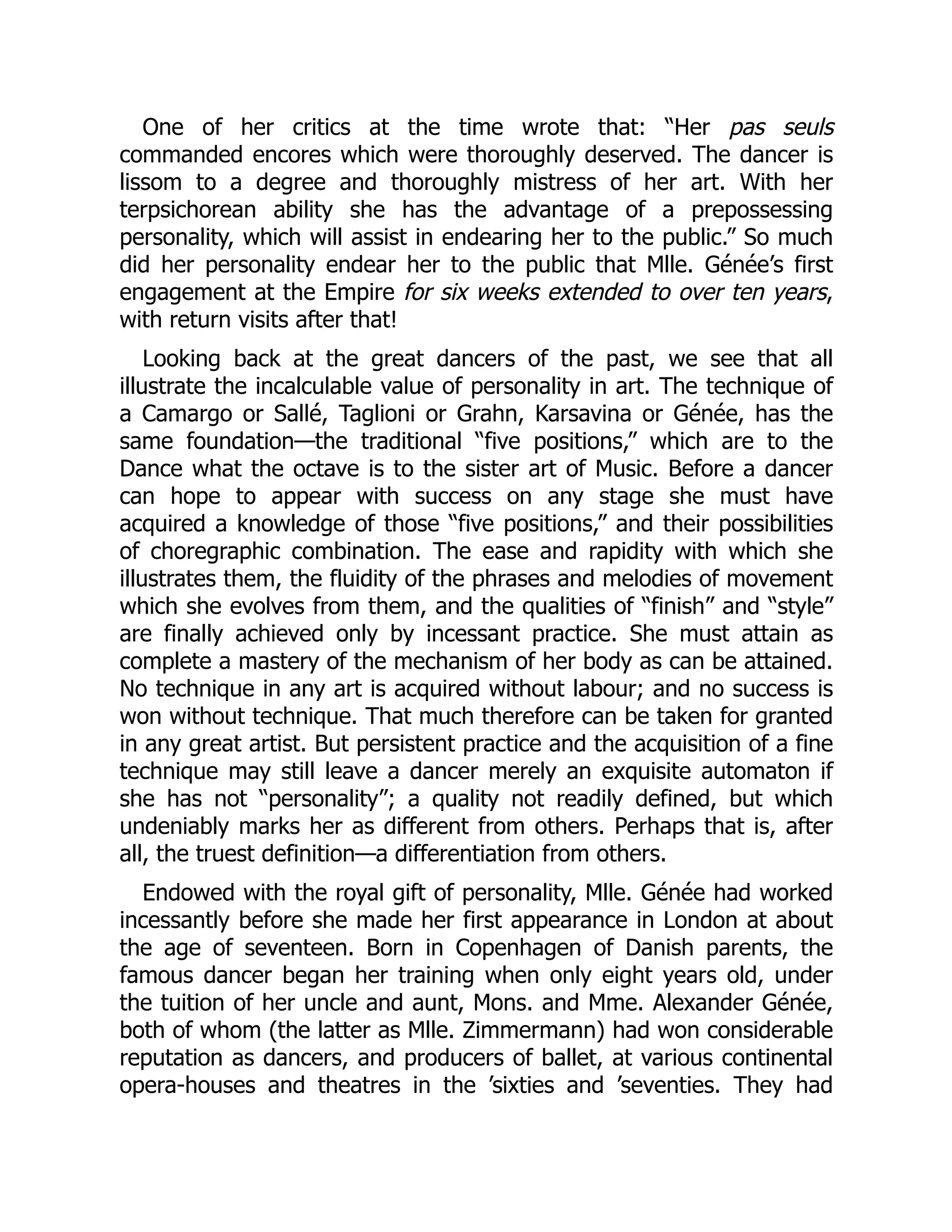 One of her critics at the time wrote that: “Her pas seuls
commanded encores which were thoroughly deserved. The dancer is
lissom to a degree and thoroughly mistress of her art. With her
terpsichorean ability she has the advantage of a prepossessing
personality, which will assist in endearing her to the public.” So much
did her personality endear her to the public that Mlle. Génée’s first
engagement at the Empire for six weeks extended to over ten years,
with return visits after that!
Looking back at the great dancers of the past, we see that all
illustrate the incalculable value of personality in art. The technique of
a Camargo or Sallé, Taglioni or Grahn, Karsavina or Génée, has the
same foundation—the traditional “five positions,” which are to the
Dance what the octave is to the sister art of Music. Before a dancer
can hope to appear with success on any stage she must have
acquired a knowledge of those “five positions,” and their possibilities
of choregraphic combination. The ease and rapidity with which she
illustrates them, the fluidity of the phrases and melodies of movement
which she evolves from them, and the qualities of “finish” and “style”
are finally achieved only by incessant practice. She must attain as
complete a mastery of the mechanism of her body as can be attained.
No technique in any art is acquired without labour; and no success is
won without technique. That much therefore can be taken for granted
in any great artist. But persistent practice and the acquisition of a fine
technique may still leave a dancer merely an exquisite automaton if
she has not “personality”; a quality not readily defined, but which
undeniably marks her as different from others. Perhaps that is, after
all, the truest definition—a differentiation from others.
Endowed with the royal gift of personality, Mlle. Génée had worked
incessantly before she made her first appearance in London at about
the age of seventeen. Born in Copenhagen of Danish parents, the
famous dancer began her training when only eight years old, under
the tuition of her uncle and aunt, Mons. and Mme. Alexander Génée,
both of whom (the latter as Mlle. Zimmermann) had won considerable
reputation as dancers, and producers of ballet, at various continental
opera-houses and theatres in the ’sixties and ’seventies. They had
 