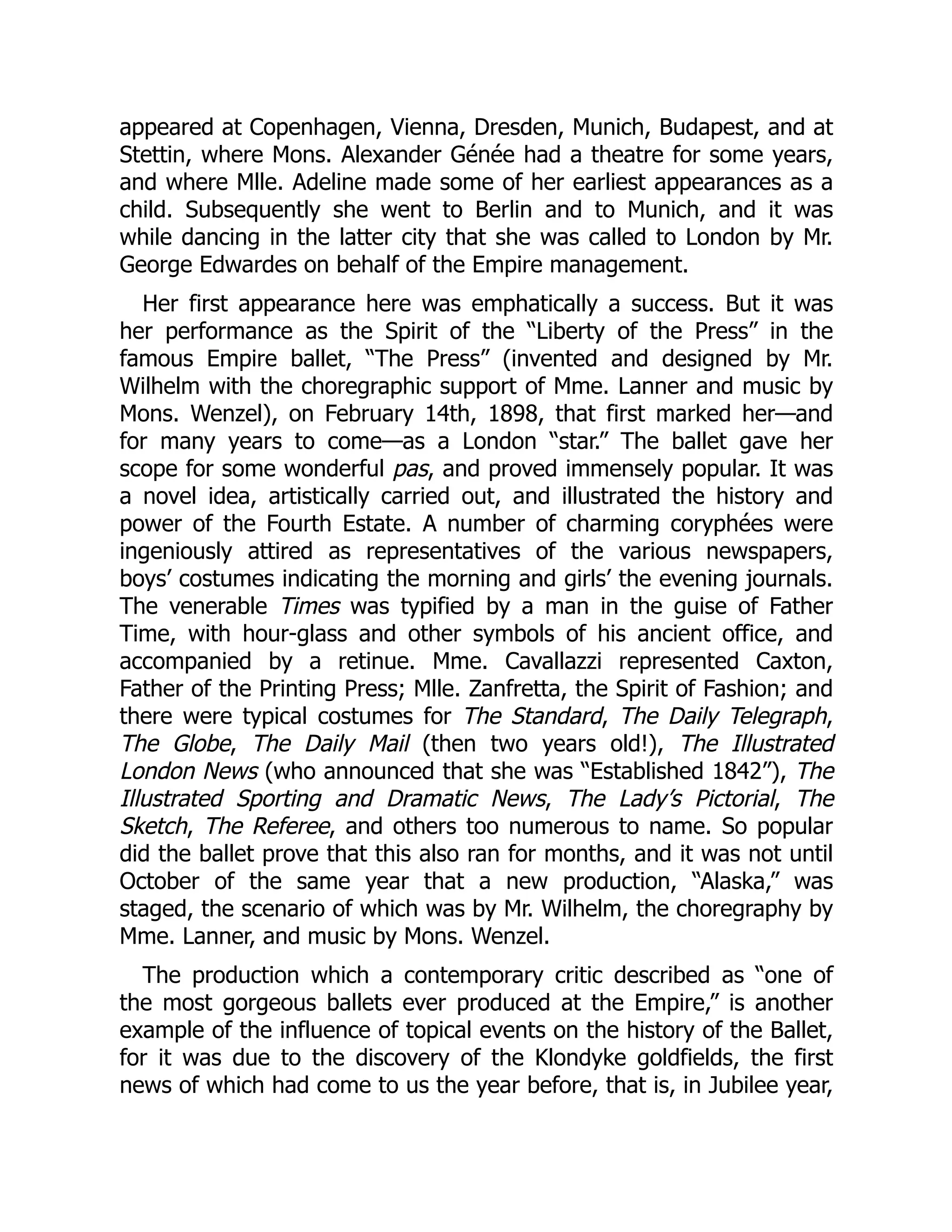 appeared at Copenhagen, Vienna, Dresden, Munich, Budapest, and at
Stettin, where Mons. Alexander Génée had a theatre for some years,
and where Mlle. Adeline made some of her earliest appearances as a
child. Subsequently she went to Berlin and to Munich, and it was
while dancing in the latter city that she was called to London by Mr.
George Edwardes on behalf of the Empire management.
Her first appearance here was emphatically a success. But it was
her performance as the Spirit of the “Liberty of the Press” in the
famous Empire ballet, “The Press” (invented and designed by Mr.
Wilhelm with the choregraphic support of Mme. Lanner and music by
Mons. Wenzel), on February 14th, 1898, that first marked her—and
for many years to come—as a London “star.” The ballet gave her
scope for some wonderful pas, and proved immensely popular. It was
a novel idea, artistically carried out, and illustrated the history and
power of the Fourth Estate. A number of charming coryphées were
ingeniously attired as representatives of the various newspapers,
boys’ costumes indicating the morning and girls’ the evening journals.
The venerable Times was typified by a man in the guise of Father
Time, with hour-glass and other symbols of his ancient office, and
accompanied by a retinue. Mme. Cavallazzi represented Caxton,
Father of the Printing Press; Mlle. Zanfretta, the Spirit of Fashion; and
there were typical costumes for The Standard, The Daily Telegraph,
The Globe, The Daily Mail (then two years old!), The Illustrated
London News (who announced that she was “Established 1842”), The
Illustrated Sporting and Dramatic News, The Lady’s Pictorial, The
Sketch, The Referee, and others too numerous to name. So popular
did the ballet prove that this also ran for months, and it was not until
October of the same year that a new production, “Alaska,” was
staged, the scenario of which was by Mr. Wilhelm, the choregraphy by
Mme. Lanner, and music by Mons. Wenzel.
The production which a contemporary critic described as “one of
the most gorgeous ballets ever produced at the Empire,” is another
example of the influence of topical events on the history of the Ballet,
for it was due to the discovery of the Klondyke goldfields, the first
news of which had come to us the year before, that is, in Jubilee year,
 