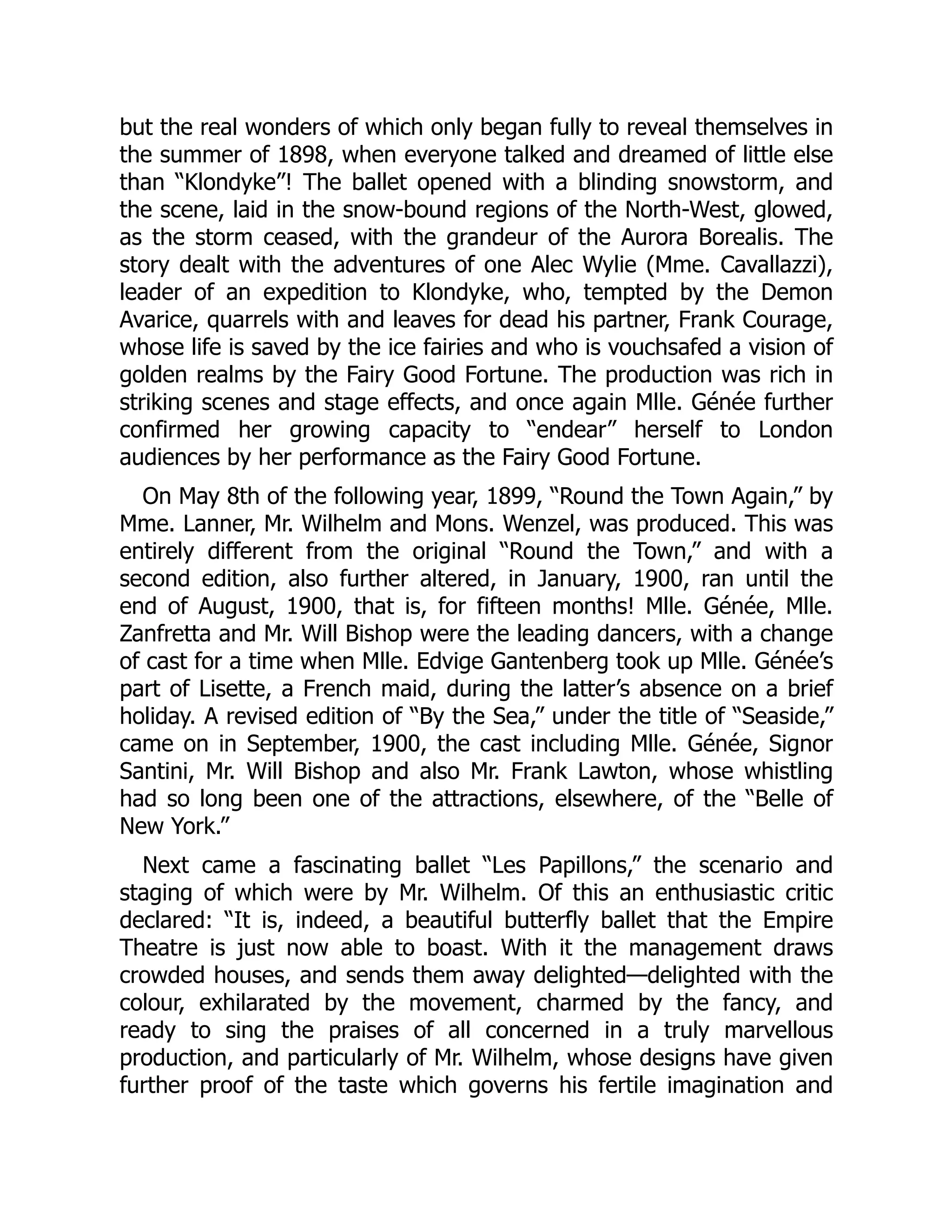 but the real wonders of which only began fully to reveal themselves in
the summer of 1898, when everyone talked and dreamed of little else
than “Klondyke”! The ballet opened with a blinding snowstorm, and
the scene, laid in the snow-bound regions of the North-West, glowed,
as the storm ceased, with the grandeur of the Aurora Borealis. The
story dealt with the adventures of one Alec Wylie (Mme. Cavallazzi),
leader of an expedition to Klondyke, who, tempted by the Demon
Avarice, quarrels with and leaves for dead his partner, Frank Courage,
whose life is saved by the ice fairies and who is vouchsafed a vision of
golden realms by the Fairy Good Fortune. The production was rich in
striking scenes and stage effects, and once again Mlle. Génée further
confirmed her growing capacity to “endear” herself to London
audiences by her performance as the Fairy Good Fortune.
On May 8th of the following year, 1899, “Round the Town Again,” by
Mme. Lanner, Mr. Wilhelm and Mons. Wenzel, was produced. This was
entirely different from the original “Round the Town,” and with a
second edition, also further altered, in January, 1900, ran until the
end of August, 1900, that is, for fifteen months! Mlle. Génée, Mlle.
Zanfretta and Mr. Will Bishop were the leading dancers, with a change
of cast for a time when Mlle. Edvige Gantenberg took up Mlle. Génée’s
part of Lisette, a French maid, during the latter’s absence on a brief
holiday. A revised edition of “By the Sea,” under the title of “Seaside,”
came on in September, 1900, the cast including Mlle. Génée, Signor
Santini, Mr. Will Bishop and also Mr. Frank Lawton, whose whistling
had so long been one of the attractions, elsewhere, of the “Belle of
New York.”
Next came a fascinating ballet “Les Papillons,” the scenario and
staging of which were by Mr. Wilhelm. Of this an enthusiastic critic
declared: “It is, indeed, a beautiful butterfly ballet that the Empire
Theatre is just now able to boast. With it the management draws
crowded houses, and sends them away delighted—delighted with the
colour, exhilarated by the movement, charmed by the fancy, and
ready to sing the praises of all concerned in a truly marvellous
production, and particularly of Mr. Wilhelm, whose designs have given
further proof of the taste which governs his fertile imagination and
 