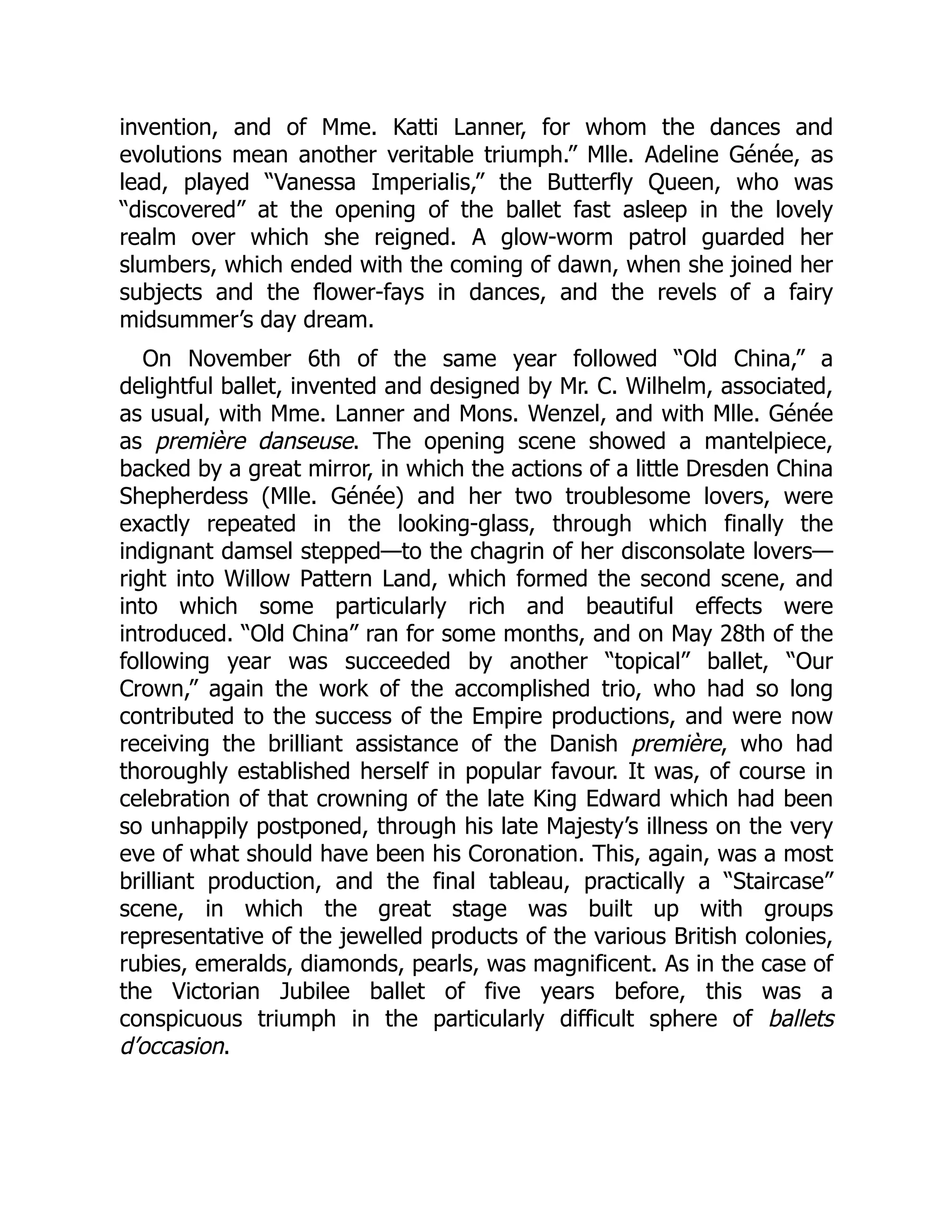 invention, and of Mme. Katti Lanner, for whom the dances and
evolutions mean another veritable triumph.” Mlle. Adeline Génée, as
lead, played “Vanessa Imperialis,” the Butterfly Queen, who was
“discovered” at the opening of the ballet fast asleep in the lovely
realm over which she reigned. A glow-worm patrol guarded her
slumbers, which ended with the coming of dawn, when she joined her
subjects and the flower-fays in dances, and the revels of a fairy
midsummer’s day dream.
On November 6th of the same year followed “Old China,” a
delightful ballet, invented and designed by Mr. C. Wilhelm, associated,
as usual, with Mme. Lanner and Mons. Wenzel, and with Mlle. Génée
as première danseuse. The opening scene showed a mantelpiece,
backed by a great mirror, in which the actions of a little Dresden China
Shepherdess (Mlle. Génée) and her two troublesome lovers, were
exactly repeated in the looking-glass, through which finally the
indignant damsel stepped—to the chagrin of her disconsolate lovers—
right into Willow Pattern Land, which formed the second scene, and
into which some particularly rich and beautiful effects were
introduced. “Old China” ran for some months, and on May 28th of the
following year was succeeded by another “topical” ballet, “Our
Crown,” again the work of the accomplished trio, who had so long
contributed to the success of the Empire productions, and were now
receiving the brilliant assistance of the Danish première, who had
thoroughly established herself in popular favour. It was, of course in
celebration of that crowning of the late King Edward which had been
so unhappily postponed, through his late Majesty’s illness on the very
eve of what should have been his Coronation. This, again, was a most
brilliant production, and the final tableau, practically a “Staircase”
scene, in which the great stage was built up with groups
representative of the jewelled products of the various British colonies,
rubies, emeralds, diamonds, pearls, was magnificent. As in the case of
the Victorian Jubilee ballet of five years before, this was a
conspicuous triumph in the particularly difficult sphere of ballets
d’occasion.
 