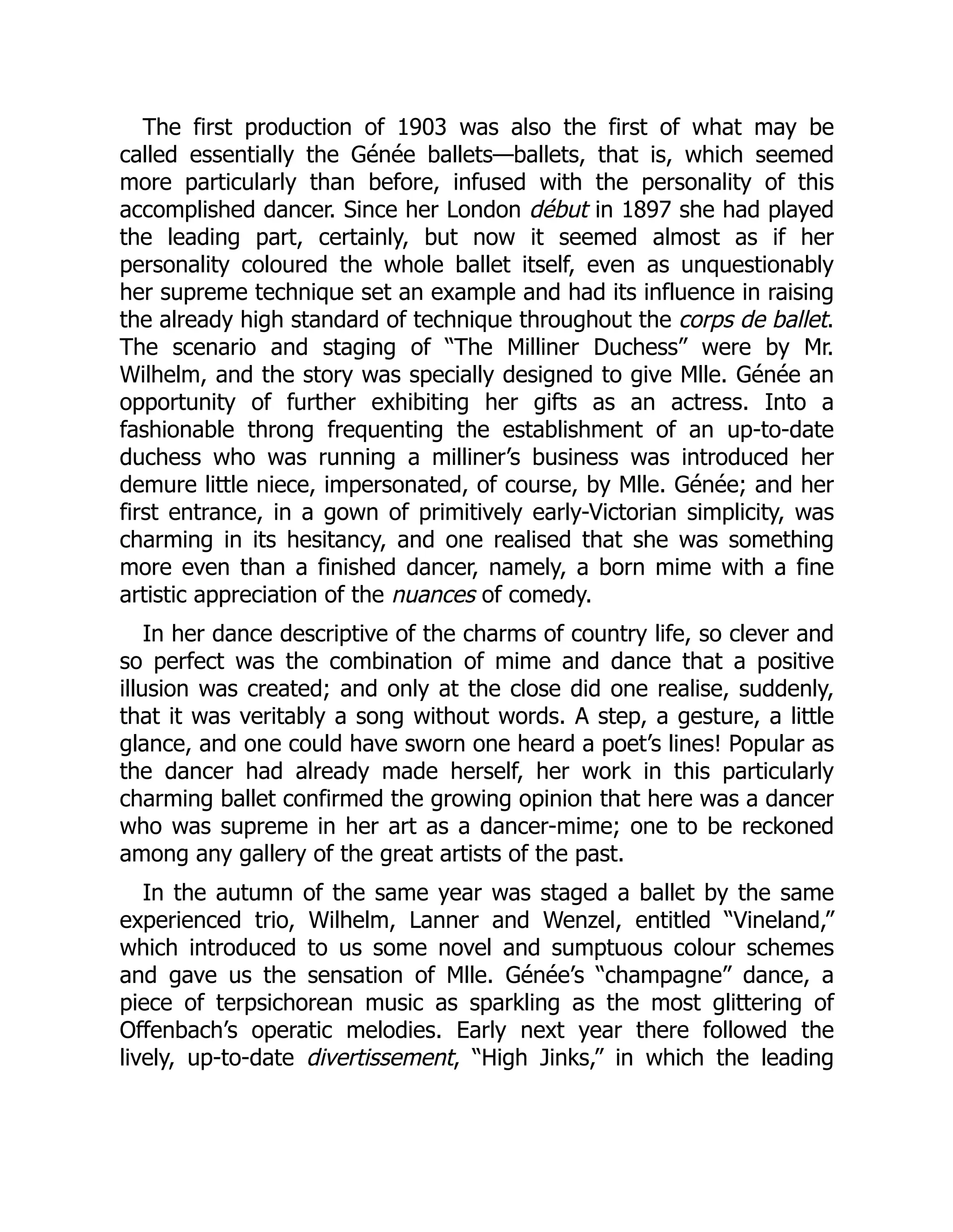 The first production of 1903 was also the first of what may be
called essentially the Génée ballets—ballets, that is, which seemed
more particularly than before, infused with the personality of this
accomplished dancer. Since her London début in 1897 she had played
the leading part, certainly, but now it seemed almost as if her
personality coloured the whole ballet itself, even as unquestionably
her supreme technique set an example and had its influence in raising
the already high standard of technique throughout the corps de ballet.
The scenario and staging of “The Milliner Duchess” were by Mr.
Wilhelm, and the story was specially designed to give Mlle. Génée an
opportunity of further exhibiting her gifts as an actress. Into a
fashionable throng frequenting the establishment of an up-to-date
duchess who was running a milliner’s business was introduced her
demure little niece, impersonated, of course, by Mlle. Génée; and her
first entrance, in a gown of primitively early-Victorian simplicity, was
charming in its hesitancy, and one realised that she was something
more even than a finished dancer, namely, a born mime with a fine
artistic appreciation of the nuances of comedy.
In her dance descriptive of the charms of country life, so clever and
so perfect was the combination of mime and dance that a positive
illusion was created; and only at the close did one realise, suddenly,
that it was veritably a song without words. A step, a gesture, a little
glance, and one could have sworn one heard a poet’s lines! Popular as
the dancer had already made herself, her work in this particularly
charming ballet confirmed the growing opinion that here was a dancer
who was supreme in her art as a dancer-mime; one to be reckoned
among any gallery of the great artists of the past.
In the autumn of the same year was staged a ballet by the same
experienced trio, Wilhelm, Lanner and Wenzel, entitled “Vineland,”
which introduced to us some novel and sumptuous colour schemes
and gave us the sensation of Mlle. Génée’s “champagne” dance, a
piece of terpsichorean music as sparkling as the most glittering of
Offenbach’s operatic melodies. Early next year there followed the
lively, up-to-date divertissement, “High Jinks,” in which the leading
 