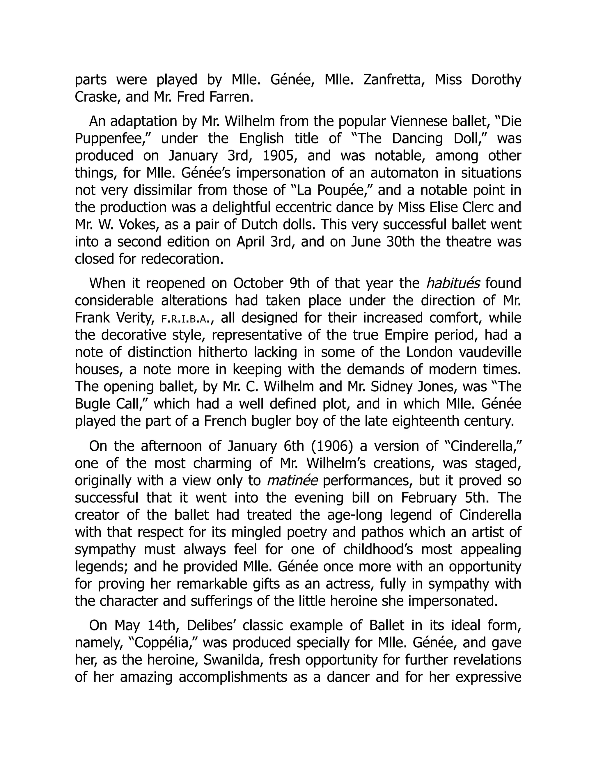 parts were played by Mlle. Génée, Mlle. Zanfretta, Miss Dorothy
Craske, and Mr. Fred Farren.
An adaptation by Mr. Wilhelm from the popular Viennese ballet, “Die
Puppenfee,” under the English title of “The Dancing Doll,” was
produced on January 3rd, 1905, and was notable, among other
things, for Mlle. Génée’s impersonation of an automaton in situations
not very dissimilar from those of “La Poupée,” and a notable point in
the production was a delightful eccentric dance by Miss Elise Clerc and
Mr. W. Vokes, as a pair of Dutch dolls. This very successful ballet went
into a second edition on April 3rd, and on June 30th the theatre was
closed for redecoration.
When it reopened on October 9th of that year the habitués found
considerable alterations had taken place under the direction of Mr.
Frank Verity, f.r.i.b.a., all designed for their increased comfort, while
the decorative style, representative of the true Empire period, had a
note of distinction hitherto lacking in some of the London vaudeville
houses, a note more in keeping with the demands of modern times.
The opening ballet, by Mr. C. Wilhelm and Mr. Sidney Jones, was “The
Bugle Call,” which had a well defined plot, and in which Mlle. Génée
played the part of a French bugler boy of the late eighteenth century.
On the afternoon of January 6th (1906) a version of “Cinderella,”
one of the most charming of Mr. Wilhelm’s creations, was staged,
originally with a view only to matinée performances, but it proved so
successful that it went into the evening bill on February 5th. The
creator of the ballet had treated the age-long legend of Cinderella
with that respect for its mingled poetry and pathos which an artist of
sympathy must always feel for one of childhood’s most appealing
legends; and he provided Mlle. Génée once more with an opportunity
for proving her remarkable gifts as an actress, fully in sympathy with
the character and sufferings of the little heroine she impersonated.
On May 14th, Delibes’ classic example of Ballet in its ideal form,
namely, “Coppélia,” was produced specially for Mlle. Génée, and gave
her, as the heroine, Swanilda, fresh opportunity for further revelations
of her amazing accomplishments as a dancer and for her expressive
 