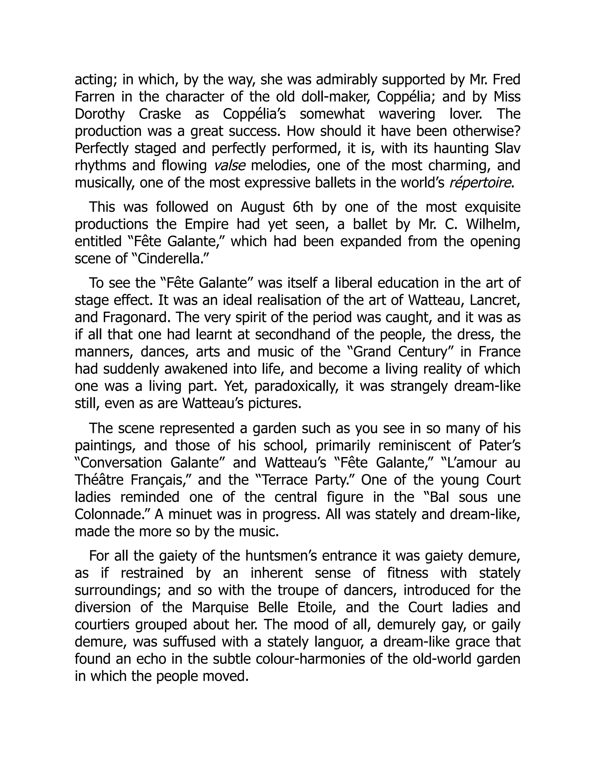 acting; in which, by the way, she was admirably supported by Mr. Fred
Farren in the character of the old doll-maker, Coppélia; and by Miss
Dorothy Craske as Coppélia’s somewhat wavering lover. The
production was a great success. How should it have been otherwise?
Perfectly staged and perfectly performed, it is, with its haunting Slav
rhythms and flowing valse melodies, one of the most charming, and
musically, one of the most expressive ballets in the world’s répertoire.
This was followed on August 6th by one of the most exquisite
productions the Empire had yet seen, a ballet by Mr. C. Wilhelm,
entitled “Fête Galante,” which had been expanded from the opening
scene of “Cinderella.”
To see the “Fête Galante” was itself a liberal education in the art of
stage effect. It was an ideal realisation of the art of Watteau, Lancret,
and Fragonard. The very spirit of the period was caught, and it was as
if all that one had learnt at secondhand of the people, the dress, the
manners, dances, arts and music of the “Grand Century” in France
had suddenly awakened into life, and become a living reality of which
one was a living part. Yet, paradoxically, it was strangely dream-like
still, even as are Watteau’s pictures.
The scene represented a garden such as you see in so many of his
paintings, and those of his school, primarily reminiscent of Pater’s
“Conversation Galante” and Watteau’s “Fête Galante,” “L’amour au
Théâtre Français,” and the “Terrace Party.” One of the young Court
ladies reminded one of the central figure in the “Bal sous une
Colonnade.” A minuet was in progress. All was stately and dream-like,
made the more so by the music.
For all the gaiety of the huntsmen’s entrance it was gaiety demure,
as if restrained by an inherent sense of fitness with stately
surroundings; and so with the troupe of dancers, introduced for the
diversion of the Marquise Belle Etoile, and the Court ladies and
courtiers grouped about her. The mood of all, demurely gay, or gaily
demure, was suffused with a stately languor, a dream-like grace that
found an echo in the subtle colour-harmonies of the old-world garden
in which the people moved.
 