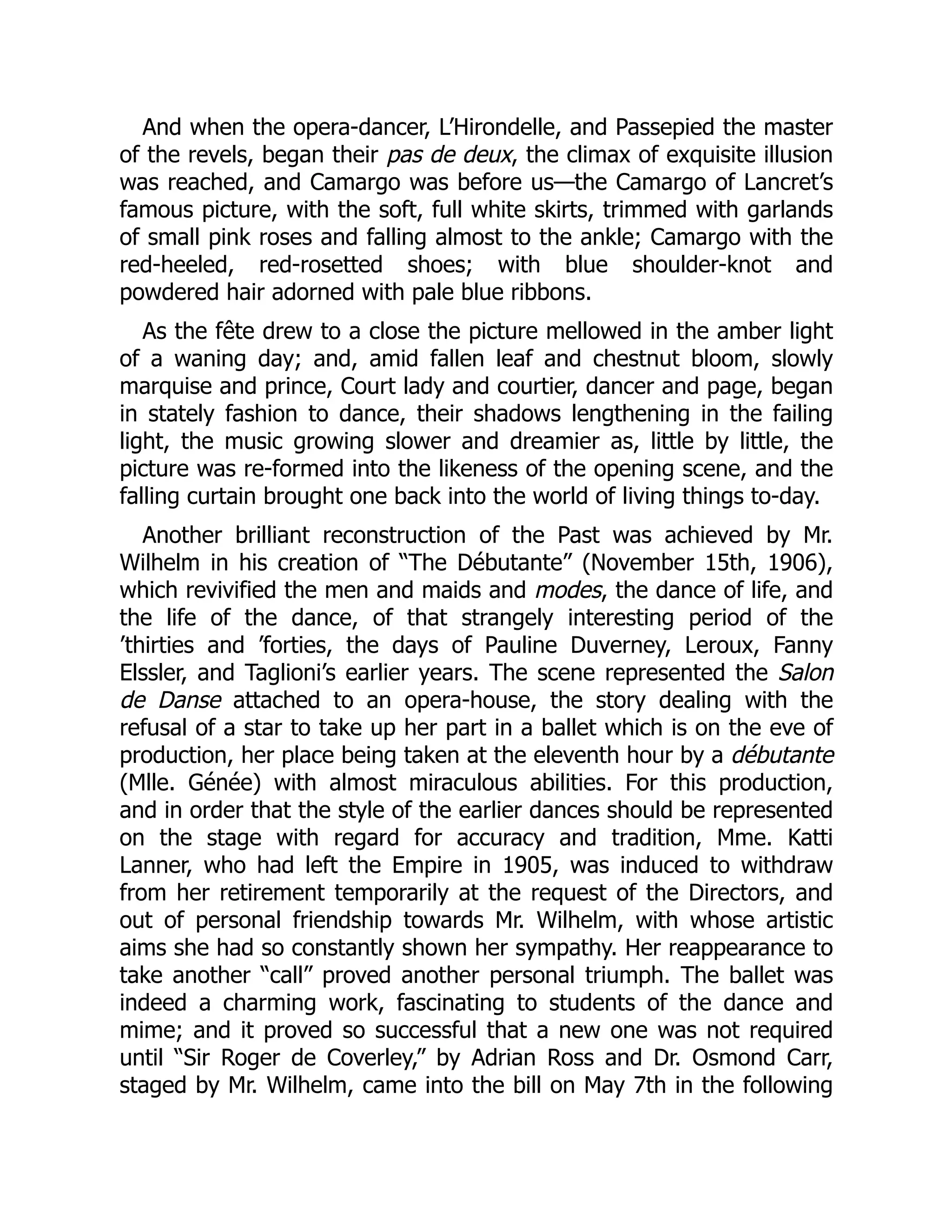And when the opera-dancer, L’Hirondelle, and Passepied the master
of the revels, began their pas de deux, the climax of exquisite illusion
was reached, and Camargo was before us—the Camargo of Lancret’s
famous picture, with the soft, full white skirts, trimmed with garlands
of small pink roses and falling almost to the ankle; Camargo with the
red-heeled, red-rosetted shoes; with blue shoulder-knot and
powdered hair adorned with pale blue ribbons.
As the fête drew to a close the picture mellowed in the amber light
of a waning day; and, amid fallen leaf and chestnut bloom, slowly
marquise and prince, Court lady and courtier, dancer and page, began
in stately fashion to dance, their shadows lengthening in the failing
light, the music growing slower and dreamier as, little by little, the
picture was re-formed into the likeness of the opening scene, and the
falling curtain brought one back into the world of living things to-day.
Another brilliant reconstruction of the Past was achieved by Mr.
Wilhelm in his creation of “The Débutante” (November 15th, 1906),
which revivified the men and maids and modes, the dance of life, and
the life of the dance, of that strangely interesting period of the
’thirties and ’forties, the days of Pauline Duverney, Leroux, Fanny
Elssler, and Taglioni’s earlier years. The scene represented the Salon
de Danse attached to an opera-house, the story dealing with the
refusal of a star to take up her part in a ballet which is on the eve of
production, her place being taken at the eleventh hour by a débutante
(Mlle. Génée) with almost miraculous abilities. For this production,
and in order that the style of the earlier dances should be represented
on the stage with regard for accuracy and tradition, Mme. Katti
Lanner, who had left the Empire in 1905, was induced to withdraw
from her retirement temporarily at the request of the Directors, and
out of personal friendship towards Mr. Wilhelm, with whose artistic
aims she had so constantly shown her sympathy. Her reappearance to
take another “call” proved another personal triumph. The ballet was
indeed a charming work, fascinating to students of the dance and
mime; and it proved so successful that a new one was not required
until “Sir Roger de Coverley,” by Adrian Ross and Dr. Osmond Carr,
staged by Mr. Wilhelm, came into the bill on May 7th in the following
 