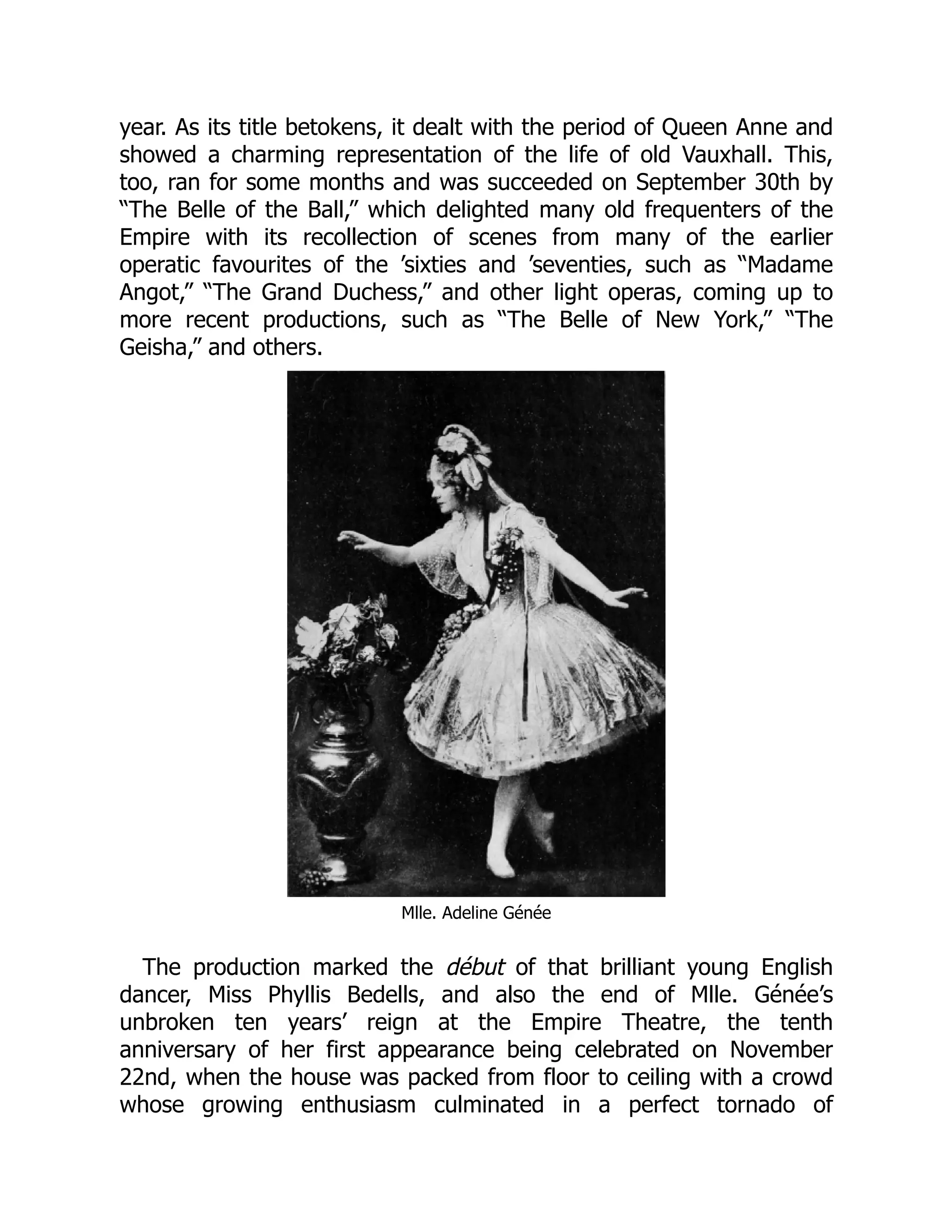 year. As its title betokens, it dealt with the period of Queen Anne and
showed a charming representation of the life of old Vauxhall. This,
too, ran for some months and was succeeded on September 30th by
“The Belle of the Ball,” which delighted many old frequenters of the
Empire with its recollection of scenes from many of the earlier
operatic favourites of the ’sixties and ’seventies, such as “Madame
Angot,” “The Grand Duchess,” and other light operas, coming up to
more recent productions, such as “The Belle of New York,” “The
Geisha,” and others.
Mlle. Adeline Génée
The production marked the début of that brilliant young English
dancer, Miss Phyllis Bedells, and also the end of Mlle. Génée’s
unbroken ten years’ reign at the Empire Theatre, the tenth
anniversary of her first appearance being celebrated on November
22nd, when the house was packed from floor to ceiling with a crowd
whose growing enthusiasm culminated in a perfect tornado of
 