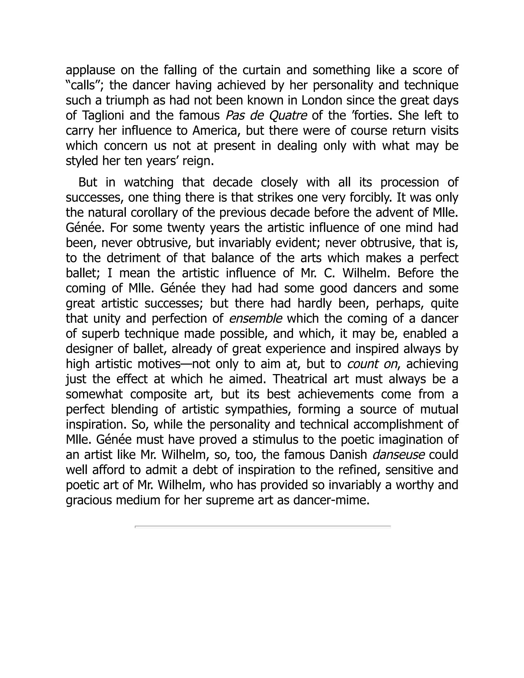 applause on the falling of the curtain and something like a score of
“calls”; the dancer having achieved by her personality and technique
such a triumph as had not been known in London since the great days
of Taglioni and the famous Pas de Quatre of the ’forties. She left to
carry her influence to America, but there were of course return visits
which concern us not at present in dealing only with what may be
styled her ten years’ reign.
But in watching that decade closely with all its procession of
successes, one thing there is that strikes one very forcibly. It was only
the natural corollary of the previous decade before the advent of Mlle.
Génée. For some twenty years the artistic influence of one mind had
been, never obtrusive, but invariably evident; never obtrusive, that is,
to the detriment of that balance of the arts which makes a perfect
ballet; I mean the artistic influence of Mr. C. Wilhelm. Before the
coming of Mlle. Génée they had had some good dancers and some
great artistic successes; but there had hardly been, perhaps, quite
that unity and perfection of ensemble which the coming of a dancer
of superb technique made possible, and which, it may be, enabled a
designer of ballet, already of great experience and inspired always by
high artistic motives—not only to aim at, but to count on, achieving
just the effect at which he aimed. Theatrical art must always be a
somewhat composite art, but its best achievements come from a
perfect blending of artistic sympathies, forming a source of mutual
inspiration. So, while the personality and technical accomplishment of
Mlle. Génée must have proved a stimulus to the poetic imagination of
an artist like Mr. Wilhelm, so, too, the famous Danish danseuse could
well afford to admit a debt of inspiration to the refined, sensitive and
poetic art of Mr. Wilhelm, who has provided so invariably a worthy and
gracious medium for her supreme art as dancer-mime.
 