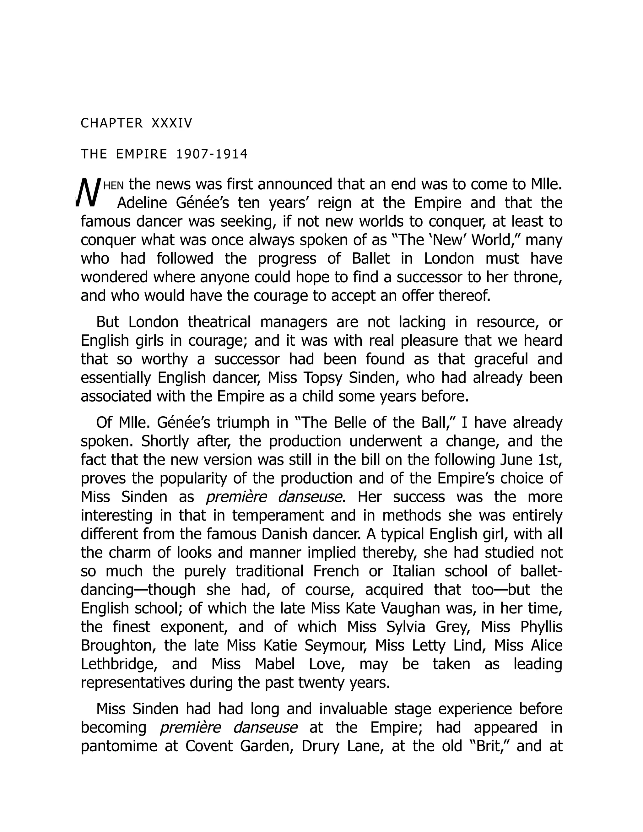W
CHAPTER XXXIV
THE EMPIRE 1907-1914
hen the news was first announced that an end was to come to Mlle.
Adeline Génée’s ten years’ reign at the Empire and that the
famous dancer was seeking, if not new worlds to conquer, at least to
conquer what was once always spoken of as “The ‘New’ World,” many
who had followed the progress of Ballet in London must have
wondered where anyone could hope to find a successor to her throne,
and who would have the courage to accept an offer thereof.
But London theatrical managers are not lacking in resource, or
English girls in courage; and it was with real pleasure that we heard
that so worthy a successor had been found as that graceful and
essentially English dancer, Miss Topsy Sinden, who had already been
associated with the Empire as a child some years before.
Of Mlle. Génée’s triumph in “The Belle of the Ball,” I have already
spoken. Shortly after, the production underwent a change, and the
fact that the new version was still in the bill on the following June 1st,
proves the popularity of the production and of the Empire’s choice of
Miss Sinden as première danseuse. Her success was the more
interesting in that in temperament and in methods she was entirely
different from the famous Danish dancer. A typical English girl, with all
the charm of looks and manner implied thereby, she had studied not
so much the purely traditional French or Italian school of ballet-
dancing—though she had, of course, acquired that too—but the
English school; of which the late Miss Kate Vaughan was, in her time,
the finest exponent, and of which Miss Sylvia Grey, Miss Phyllis
Broughton, the late Miss Katie Seymour, Miss Letty Lind, Miss Alice
Lethbridge, and Miss Mabel Love, may be taken as leading
representatives during the past twenty years.
Miss Sinden had had long and invaluable stage experience before
becoming première danseuse at the Empire; had appeared in
pantomime at Covent Garden, Drury Lane, at the old “Brit,” and at
 