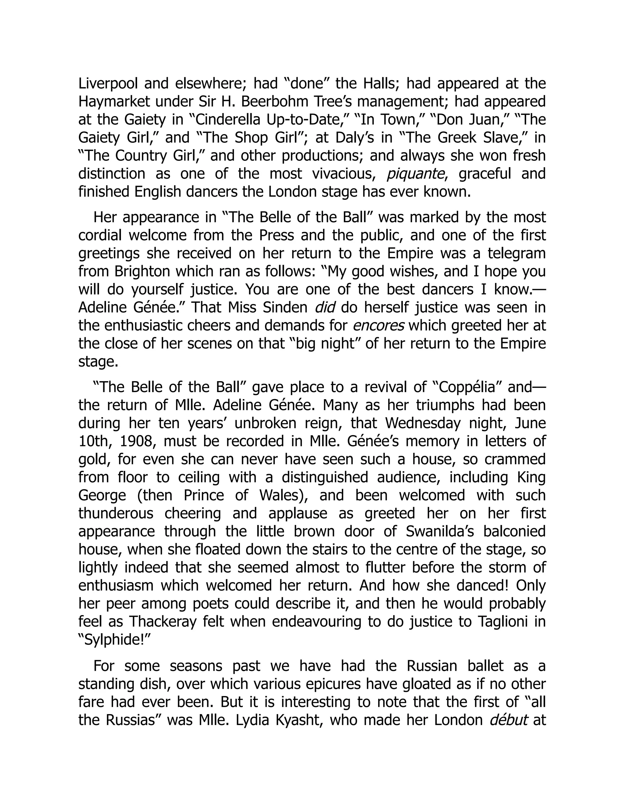 Liverpool and elsewhere; had “done” the Halls; had appeared at the
Haymarket under Sir H. Beerbohm Tree’s management; had appeared
at the Gaiety in “Cinderella Up-to-Date,” “In Town,” “Don Juan,” “The
Gaiety Girl,” and “The Shop Girl”; at Daly’s in “The Greek Slave,” in
“The Country Girl,” and other productions; and always she won fresh
distinction as one of the most vivacious, piquante, graceful and
finished English dancers the London stage has ever known.
Her appearance in “The Belle of the Ball” was marked by the most
cordial welcome from the Press and the public, and one of the first
greetings she received on her return to the Empire was a telegram
from Brighton which ran as follows: “My good wishes, and I hope you
will do yourself justice. You are one of the best dancers I know.—
Adeline Génée.” That Miss Sinden did do herself justice was seen in
the enthusiastic cheers and demands for encores which greeted her at
the close of her scenes on that “big night” of her return to the Empire
stage.
“The Belle of the Ball” gave place to a revival of “Coppélia” and—
the return of Mlle. Adeline Génée. Many as her triumphs had been
during her ten years’ unbroken reign, that Wednesday night, June
10th, 1908, must be recorded in Mlle. Génée’s memory in letters of
gold, for even she can never have seen such a house, so crammed
from floor to ceiling with a distinguished audience, including King
George (then Prince of Wales), and been welcomed with such
thunderous cheering and applause as greeted her on her first
appearance through the little brown door of Swanilda’s balconied
house, when she floated down the stairs to the centre of the stage, so
lightly indeed that she seemed almost to flutter before the storm of
enthusiasm which welcomed her return. And how she danced! Only
her peer among poets could describe it, and then he would probably
feel as Thackeray felt when endeavouring to do justice to Taglioni in
“Sylphide!”
For some seasons past we have had the Russian ballet as a
standing dish, over which various epicures have gloated as if no other
fare had ever been. But it is interesting to note that the first of “all
the Russias” was Mlle. Lydia Kyasht, who made her London début at
 