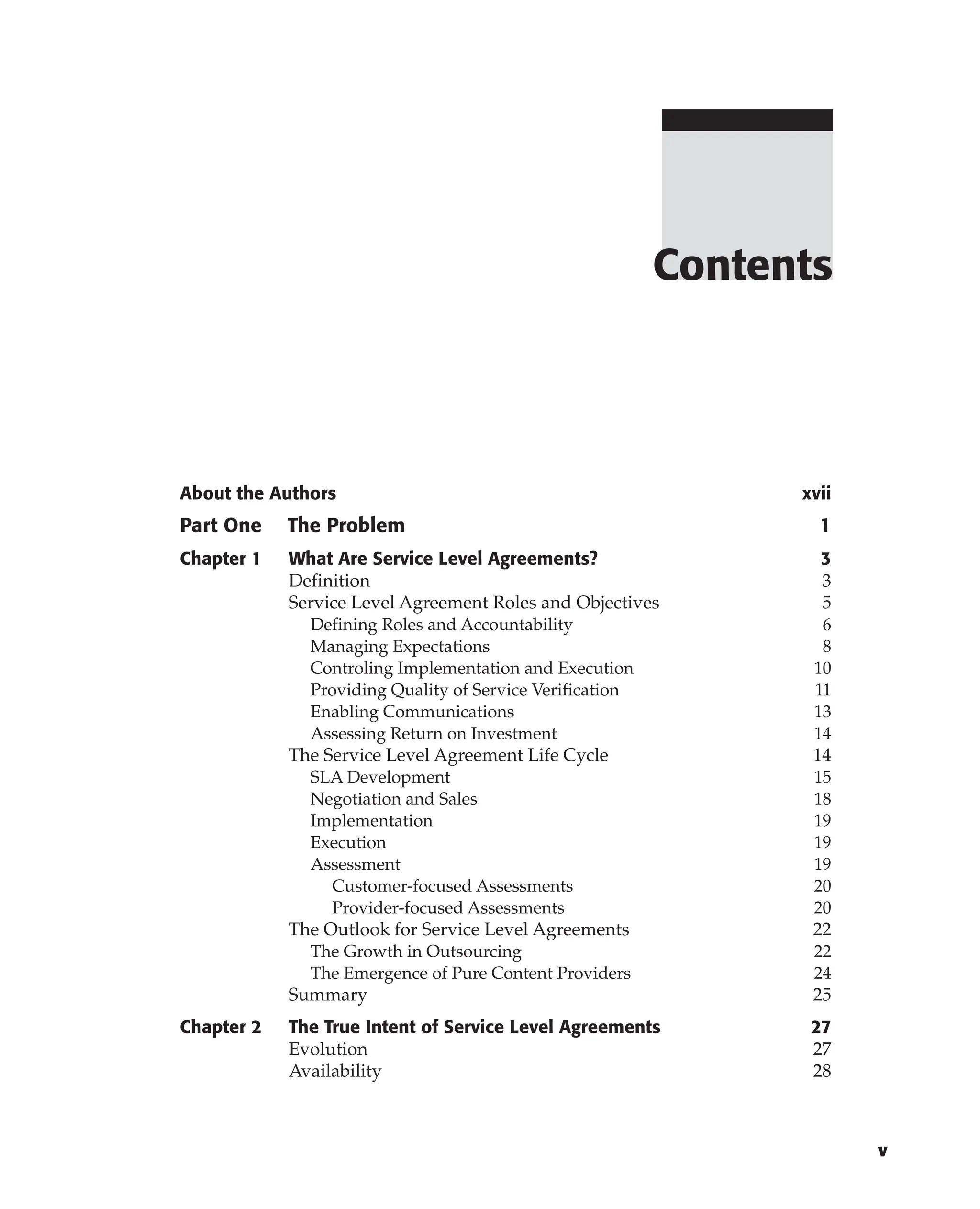 Contents
v
About the Authors xvii
Part One The Problem 1
Chapter 1 What Are Service Level Agreements? 3
Definition 3
Service Level Agreement Roles and Objectives 5
Defining Roles and Accountability 6
Managing Expectations 8
Controling Implementation and Execution 10
Providing Quality of Service Verification 11
Enabling Communications 13
Assessing Return on Investment 14
The Service Level Agreement Life Cycle 14
SLA Development 15
Negotiation and Sales 18
Implementation 19
Execution 19
Assessment 19
Customer-focused Assessments 20
Provider-focused Assessments 20
The Outlook for Service Level Agreements 22
The Growth in Outsourcing 22
The Emergence of Pure Content Providers 24
Summary 25
Chapter 2 The True Intent of Service Level Agreements 27
Evolution 27
Availability 28
 