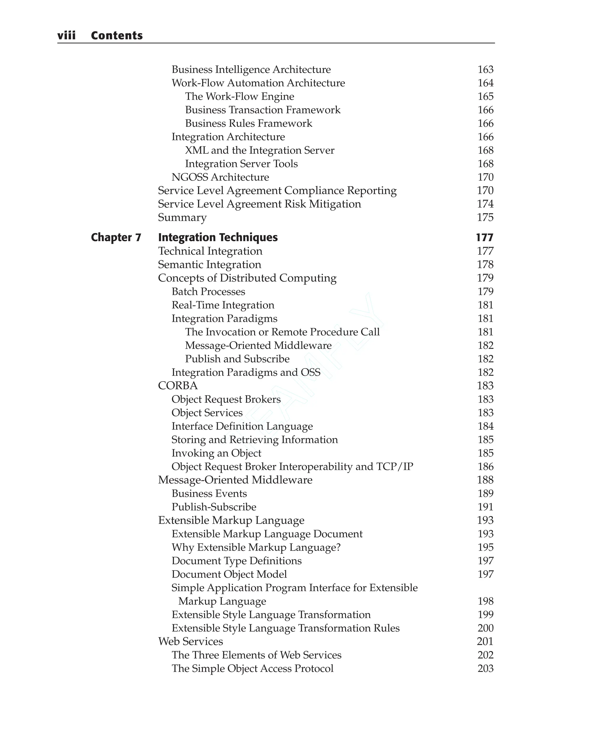 Business Intelligence Architecture 163
Work-Flow Automation Architecture 164
The Work-Flow Engine 165
Business Transaction Framework 166
Business Rules Framework 166
Integration Architecture 166
XML and the Integration Server 168
Integration Server Tools 168
NGOSS Architecture 170
Service Level Agreement Compliance Reporting 170
Service Level Agreement Risk Mitigation 174
Summary 175
Chapter 7 Integration Techniques 177
Technical Integration 177
Semantic Integration 178
Concepts of Distributed Computing 179
Batch Processes 179
Real-Time Integration 181
Integration Paradigms 181
The Invocation or Remote Procedure Call 181
Message-Oriented Middleware 182
Publish and Subscribe 182
Integration Paradigms and OSS 182
CORBA 183
Object Request Brokers 183
Object Services 183
Interface Definition Language 184
Storing and Retrieving Information 185
Invoking an Object 185
Object Request Broker Interoperability and TCP/IP 186
Message-Oriented Middleware 188
Business Events 189
Publish-Subscribe 191
Extensible Markup Language 193
Extensible Markup Language Document 193
Why Extensible Markup Language? 195
Document Type Definitions 197
Document Object Model 197
Simple Application Program Interface for Extensible
Markup Language 198
Extensible Style Language Transformation 199
Extensible Style Language Transformation Rules 200
Web Services 201
The Three Elements of Web Services 202
The Simple Object Access Protocol 203
viii Contents
T
E
A
M
F
L
Y
 
