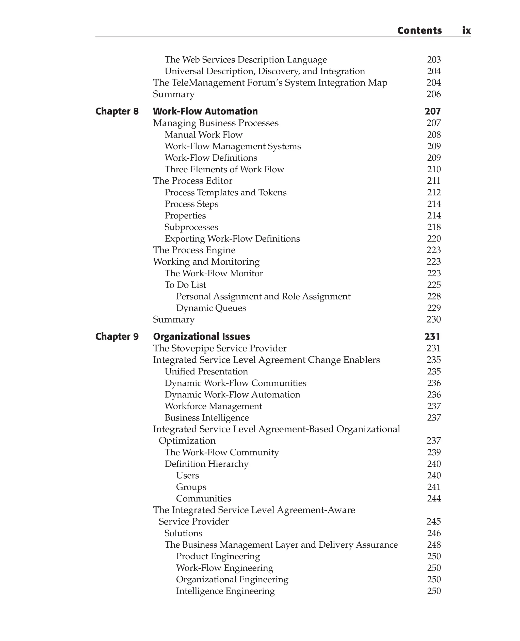 The Web Services Description Language 203
Universal Description, Discovery, and Integration 204
The TeleManagement Forum’s System Integration Map 204
Summary 206
Chapter 8 Work-Flow Automation 207
Managing Business Processes 207
Manual Work Flow 208
Work-Flow Management Systems 209
Work-Flow Definitions 209
Three Elements of Work Flow 210
The Process Editor 211
Process Templates and Tokens 212
Process Steps 214
Properties 214
Subprocesses 218
Exporting Work-Flow Definitions 220
The Process Engine 223
Working and Monitoring 223
The Work-Flow Monitor 223
To Do List 225
Personal Assignment and Role Assignment 228
Dynamic Queues 229
Summary 230
Chapter 9 Organizational Issues 231
The Stovepipe Service Provider 231
Integrated Service Level Agreement Change Enablers 235
Unified Presentation 235
Dynamic Work-Flow Communities 236
Dynamic Work-Flow Automation 236
Workforce Management 237
Business Intelligence 237
Integrated Service Level Agreement-Based Organizational
Optimization 237
The Work-Flow Community 239
Definition Hierarchy 240
Users 240
Groups 241
Communities 244
The Integrated Service Level Agreement-Aware
Service Provider 245
Solutions 246
The Business Management Layer and Delivery Assurance 248
Product Engineering 250
Work-Flow Engineering 250
Organizational Engineering 250
Intelligence Engineering 250
Contents ix
 