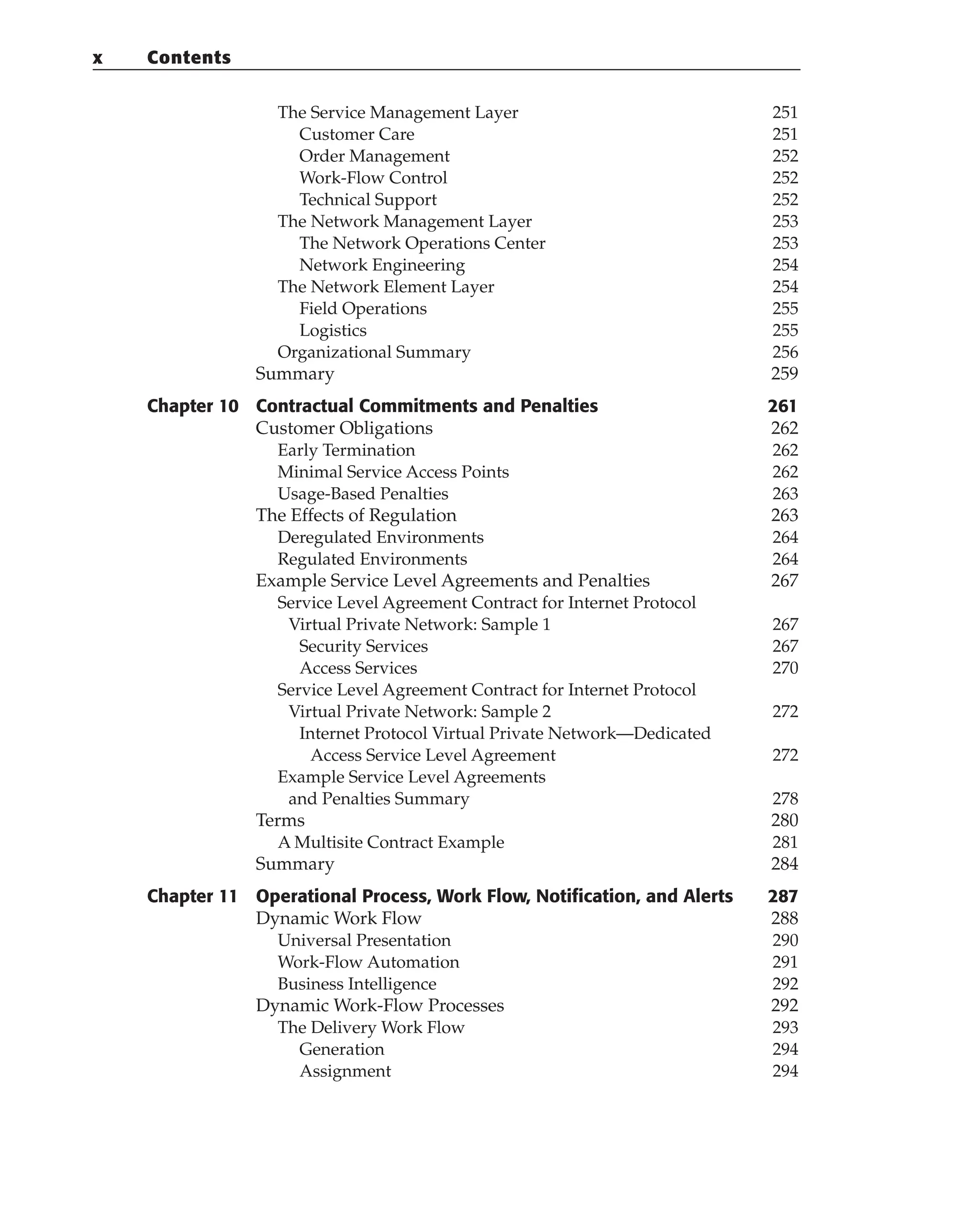 The Service Management Layer 251
Customer Care 251
Order Management 252
Work-Flow Control 252
Technical Support 252
The Network Management Layer 253
The Network Operations Center 253
Network Engineering 254
The Network Element Layer 254
Field Operations 255
Logistics 255
Organizational Summary 256
Summary 259
Chapter 10 Contractual Commitments and Penalties 261
Customer Obligations 262
Early Termination 262
Minimal Service Access Points 262
Usage-Based Penalties 263
The Effects of Regulation 263
Deregulated Environments 264
Regulated Environments 264
Example Service Level Agreements and Penalties 267
Service Level Agreement Contract for Internet Protocol
Virtual Private Network: Sample 1 267
Security Services 267
Access Services 270
Service Level Agreement Contract for Internet Protocol
Virtual Private Network: Sample 2 272
Internet Protocol Virtual Private Network—Dedicated
Access Service Level Agreement 272
Example Service Level Agreements
and Penalties Summary 278
Terms 280
A Multisite Contract Example 281
Summary 284
Chapter 11 Operational Process, Work Flow, Notification, and Alerts 287
Dynamic Work Flow 288
Universal Presentation 290
Work-Flow Automation 291
Business Intelligence 292
Dynamic Work-Flow Processes 292
The Delivery Work Flow 293
Generation 294
Assignment 294
x Contents
 