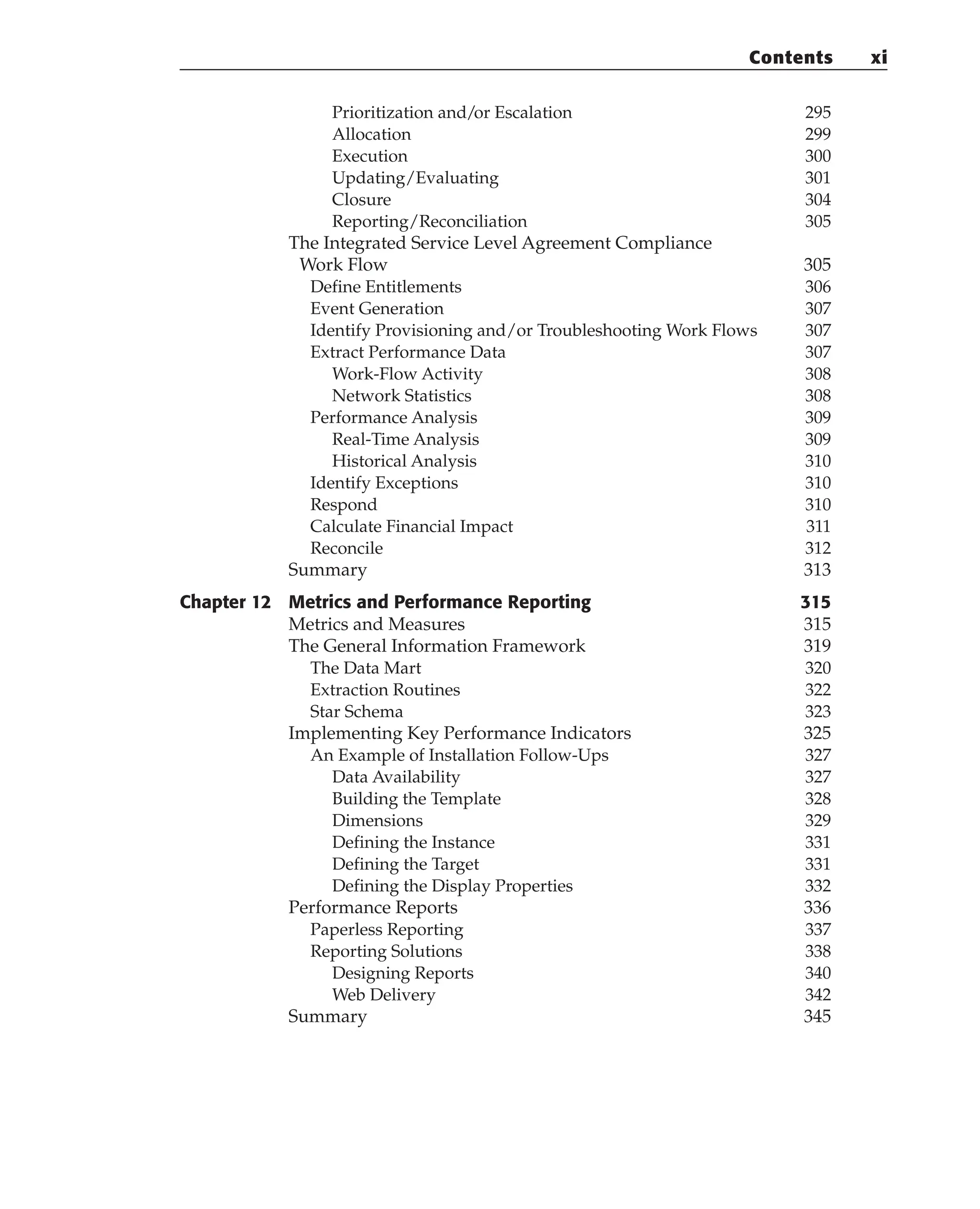 Prioritization and/or Escalation 295
Allocation 299
Execution 300
Updating/Evaluating 301
Closure 304
Reporting/Reconciliation 305
The Integrated Service Level Agreement Compliance
Work Flow 305
Define Entitlements 306
Event Generation 307
Identify Provisioning and/or Troubleshooting Work Flows 307
Extract Performance Data 307
Work-Flow Activity 308
Network Statistics 308
Performance Analysis 309
Real-Time Analysis 309
Historical Analysis 310
Identify Exceptions 310
Respond 310
Calculate Financial Impact 311
Reconcile 312
Summary 313
Chapter 12 Metrics and Performance Reporting 315
Metrics and Measures 315
The General Information Framework 319
The Data Mart 320
Extraction Routines 322
Star Schema 323
Implementing Key Performance Indicators 325
An Example of Installation Follow-Ups 327
Data Availability 327
Building the Template 328
Dimensions 329
Defining the Instance 331
Defining the Target 331
Defining the Display Properties 332
Performance Reports 336
Paperless Reporting 337
Reporting Solutions 338
Designing Reports 340
Web Delivery 342
Summary 345
Contents xi
 