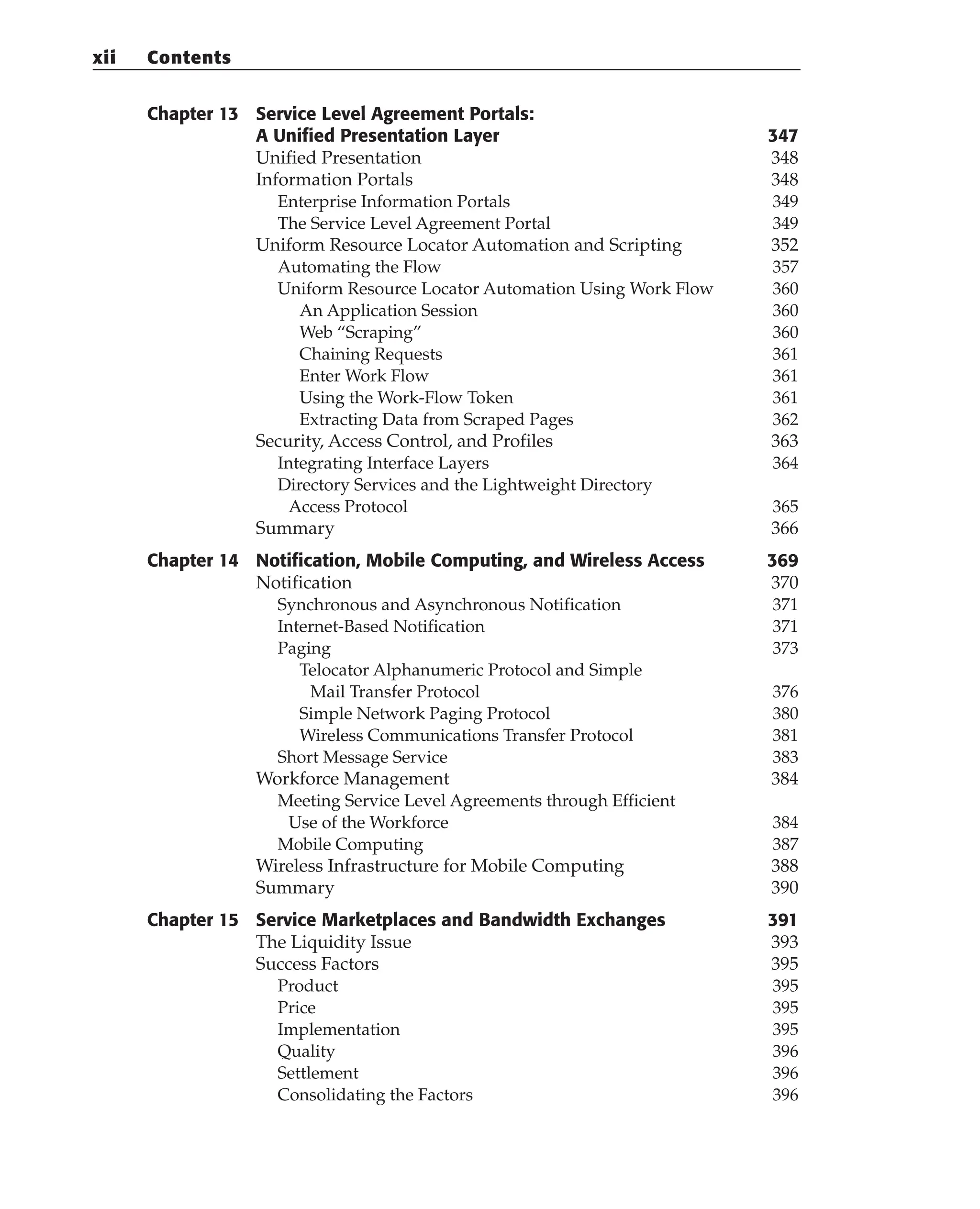 Chapter 13 Service Level Agreement Portals:
A Unified Presentation Layer 347
Unified Presentation 348
Information Portals 348
Enterprise Information Portals 349
The Service Level Agreement Portal 349
Uniform Resource Locator Automation and Scripting 352
Automating the Flow 357
Uniform Resource Locator Automation Using Work Flow 360
An Application Session 360
Web “Scraping” 360
Chaining Requests 361
Enter Work Flow 361
Using the Work-Flow Token 361
Extracting Data from Scraped Pages 362
Security, Access Control, and Profiles 363
Integrating Interface Layers 364
Directory Services and the Lightweight Directory
Access Protocol 365
Summary 366
Chapter 14 Notification, Mobile Computing, and Wireless Access 369
Notification 370
Synchronous and Asynchronous Notification 371
Internet-Based Notification 371
Paging 373
Telocator Alphanumeric Protocol and Simple
Mail Transfer Protocol 376
Simple Network Paging Protocol 380
Wireless Communications Transfer Protocol 381
Short Message Service 383
Workforce Management 384
Meeting Service Level Agreements through Efficient
Use of the Workforce 384
Mobile Computing 387
Wireless Infrastructure for Mobile Computing 388
Summary 390
Chapter 15 Service Marketplaces and Bandwidth Exchanges 391
The Liquidity Issue 393
Success Factors 395
Product 395
Price 395
Implementation 395
Quality 396
Settlement 396
Consolidating the Factors 396
xii Contents
 