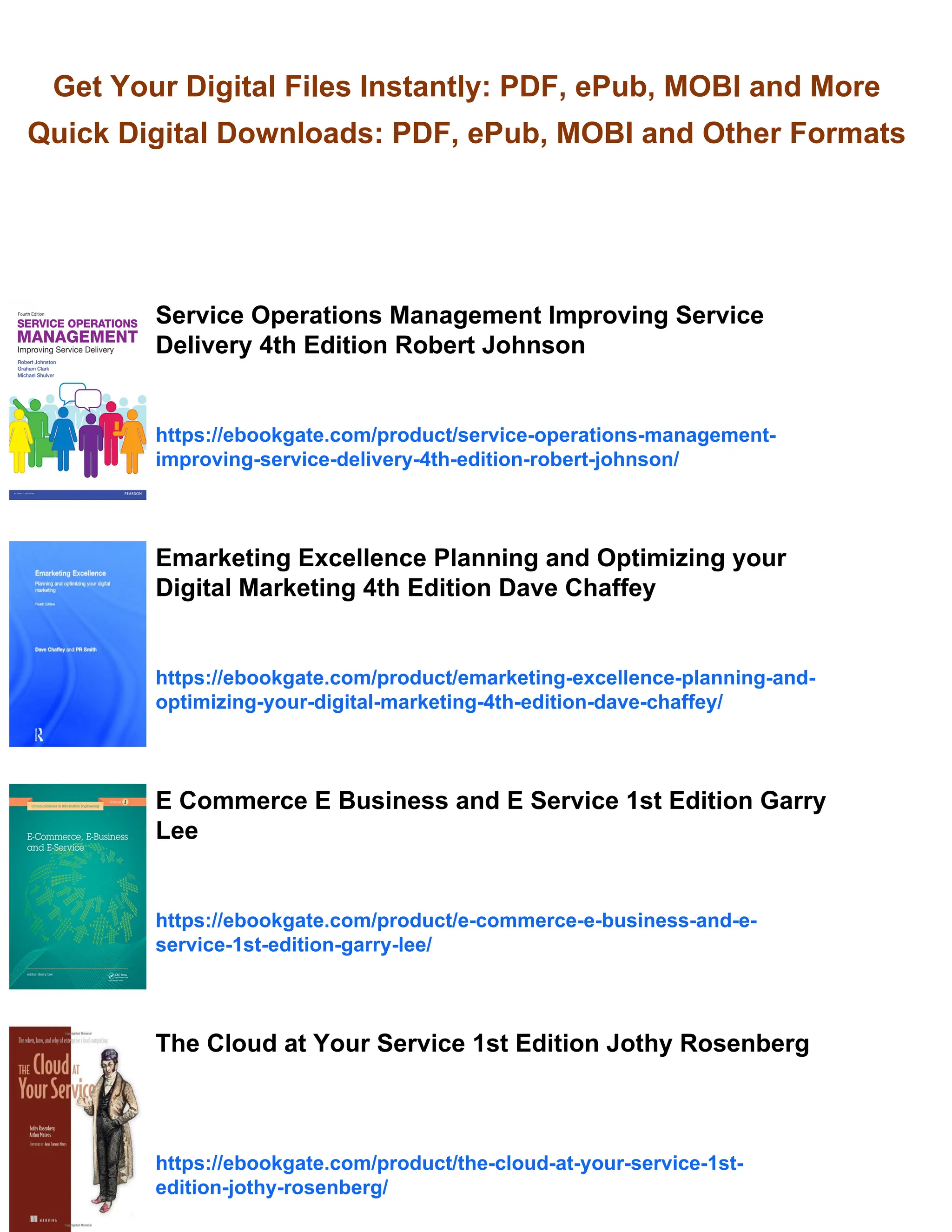 Get Your Digital Files Instantly: PDF, ePub, MOBI and More
Quick Digital Downloads: PDF, ePub, MOBI and Other Formats
Service Operations Management Improving Service
Delivery 4th Edition Robert Johnson
https://ebookgate.com/product/service-operations-management-
improving-service-delivery-4th-edition-robert-johnson/
Emarketing Excellence Planning and Optimizing your
Digital Marketing 4th Edition Dave Chaffey
https://ebookgate.com/product/emarketing-excellence-planning-and-
optimizing-your-digital-marketing-4th-edition-dave-chaffey/
E Commerce E Business and E Service 1st Edition Garry
Lee
https://ebookgate.com/product/e-commerce-e-business-and-e-
service-1st-edition-garry-lee/
The Cloud at Your Service 1st Edition Jothy Rosenberg
https://ebookgate.com/product/the-cloud-at-your-service-1st-
edition-jothy-rosenberg/
 