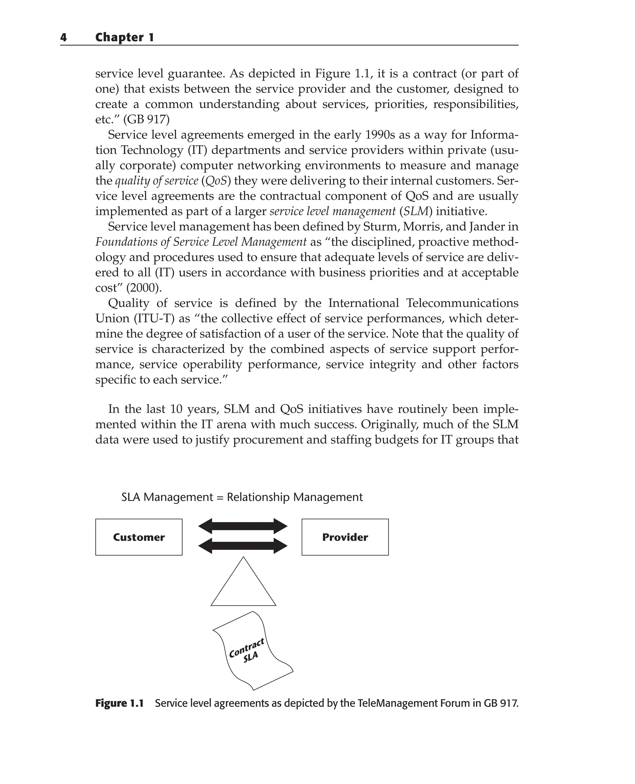 service level guarantee. As depicted in Figure 1.1, it is a contract (or part of
one) that exists between the service provider and the customer, designed to
create a common understanding about services, priorities, responsibilities,
etc.” (GB 917)
Service level agreements emerged in the early 1990s as a way for Informa-
tion Technology (IT) departments and service providers within private (usu-
ally corporate) computer networking environments to measure and manage
the quality of service (QoS) they were delivering to their internal customers. Ser-
vice level agreements are the contractual component of QoS and are usually
implemented as part of a larger service level management (SLM) initiative.
Service level management has been defined by Sturm, Morris, and Jander in
Foundations of Service Level Management as “the disciplined, proactive method-
ology and procedures used to ensure that adequate levels of service are deliv-
ered to all (IT) users in accordance with business priorities and at acceptable
cost” (2000).
Quality of service is defined by the International Telecommunications
Union (ITU-T) as “the collective effect of service performances, which deter-
mine the degree of satisfaction of a user of the service. Note that the quality of
service is characterized by the combined aspects of service support perfor-
mance, service operability performance, service integrity and other factors
specific to each service.”
In the last 10 years, SLM and QoS initiatives have routinely been imple-
mented within the IT arena with much success. Originally, much of the SLM
data were used to justify procurement and staffing budgets for IT groups that
Figure 1.1 Service level agreements as depicted by the TeleManagement Forum in GB 917.
Customer
SLA Management = Relationship Management
Provider
Contract
SLA
4 Chapter 1
 