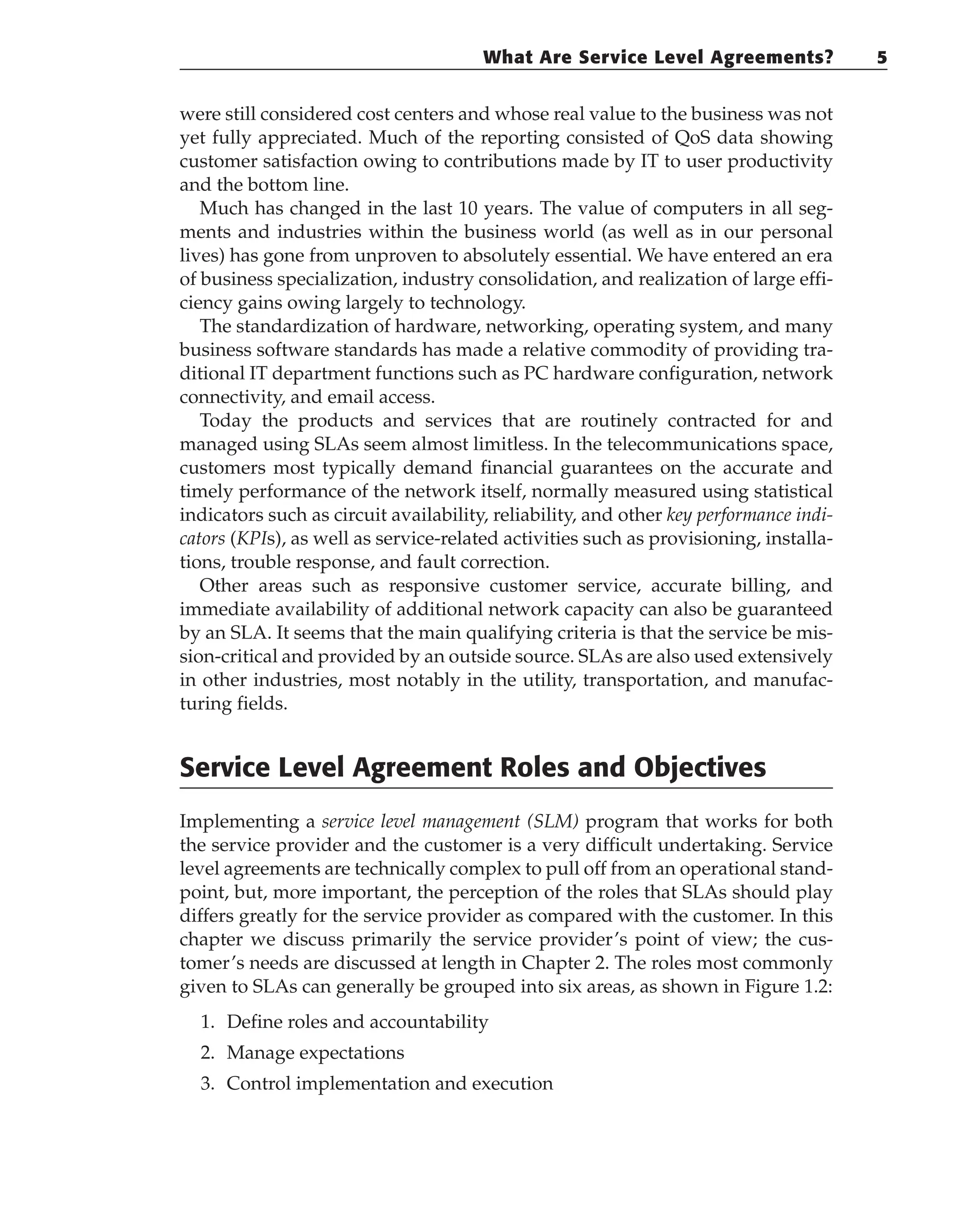 were still considered cost centers and whose real value to the business was not
yet fully appreciated. Much of the reporting consisted of QoS data showing
customer satisfaction owing to contributions made by IT to user productivity
and the bottom line.
Much has changed in the last 10 years. The value of computers in all seg-
ments and industries within the business world (as well as in our personal
lives) has gone from unproven to absolutely essential. We have entered an era
of business specialization, industry consolidation, and realization of large effi-
ciency gains owing largely to technology.
The standardization of hardware, networking, operating system, and many
business software standards has made a relative commodity of providing tra-
ditional IT department functions such as PC hardware configuration, network
connectivity, and email access.
Today the products and services that are routinely contracted for and
managed using SLAs seem almost limitless. In the telecommunications space,
customers most typically demand financial guarantees on the accurate and
timely performance of the network itself, normally measured using statistical
indicators such as circuit availability, reliability, and other key performance indi-
cators (KPIs), as well as service-related activities such as provisioning, installa-
tions, trouble response, and fault correction.
Other areas such as responsive customer service, accurate billing, and
immediate availability of additional network capacity can also be guaranteed
by an SLA. It seems that the main qualifying criteria is that the service be mis-
sion-critical and provided by an outside source. SLAs are also used extensively
in other industries, most notably in the utility, transportation, and manufac-
turing fields.
Service Level Agreement Roles and Objectives
Implementing a service level management (SLM) program that works for both
the service provider and the customer is a very difficult undertaking. Service
level agreements are technically complex to pull off from an operational stand-
point, but, more important, the perception of the roles that SLAs should play
differs greatly for the service provider as compared with the customer. In this
chapter we discuss primarily the service provider’s point of view; the cus-
tomer’s needs are discussed at length in Chapter 2. The roles most commonly
given to SLAs can generally be grouped into six areas, as shown in Figure 1.2:
1. Define roles and accountability
2. Manage expectations
3. Control implementation and execution
What Are Service Level Agreements? 5
 