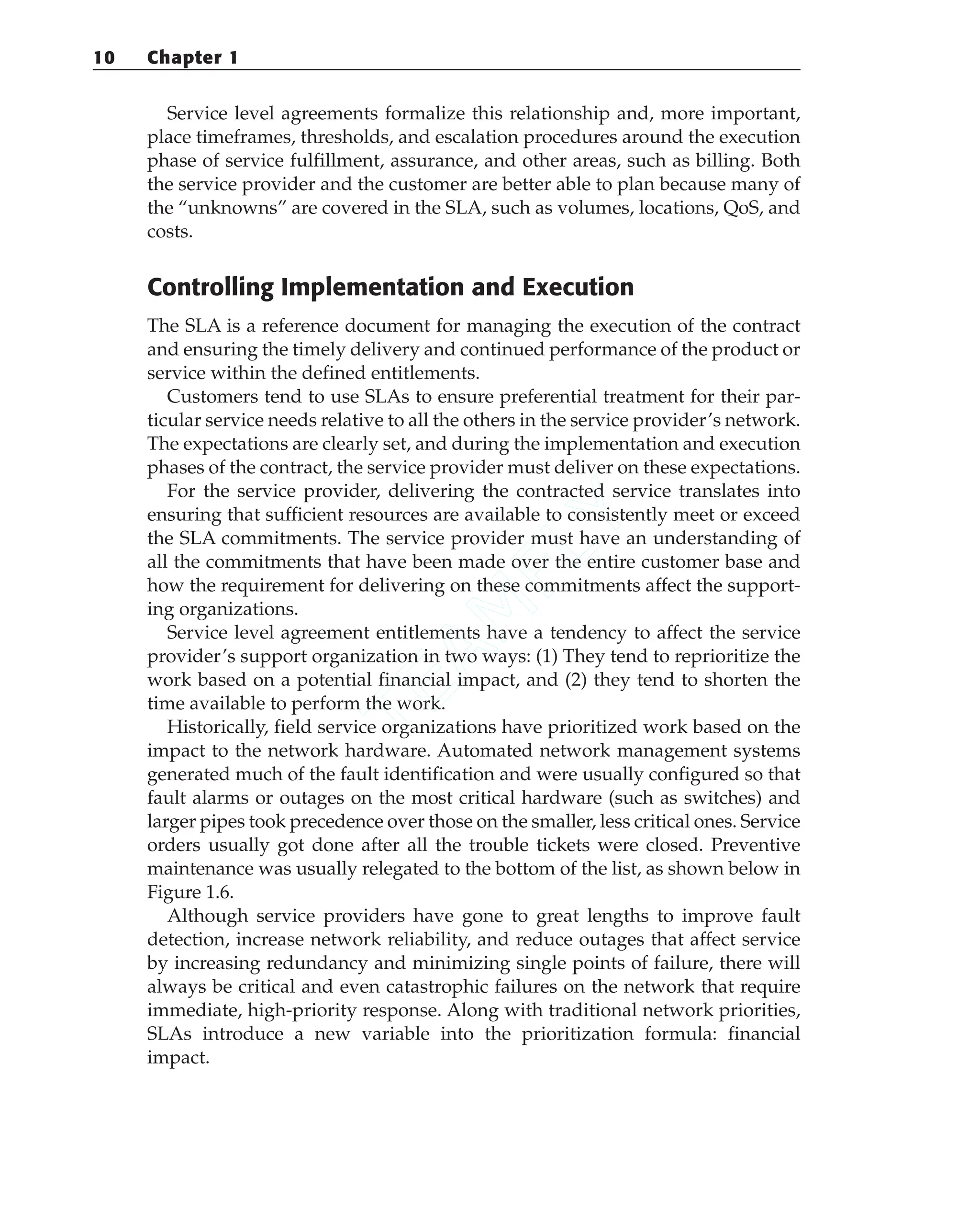 Service level agreements formalize this relationship and, more important,
place timeframes, thresholds, and escalation procedures around the execution
phase of service fulfillment, assurance, and other areas, such as billing. Both
the service provider and the customer are better able to plan because many of
the “unknowns” are covered in the SLA, such as volumes, locations, QoS, and
costs.
Controlling Implementation and Execution
The SLA is a reference document for managing the execution of the contract
and ensuring the timely delivery and continued performance of the product or
service within the defined entitlements.
Customers tend to use SLAs to ensure preferential treatment for their par-
ticular service needs relative to all the others in the service provider’s network.
The expectations are clearly set, and during the implementation and execution
phases of the contract, the service provider must deliver on these expectations.
For the service provider, delivering the contracted service translates into
ensuring that sufficient resources are available to consistently meet or exceed
the SLA commitments. The service provider must have an understanding of
all the commitments that have been made over the entire customer base and
how the requirement for delivering on these commitments affect the support-
ing organizations.
Service level agreement entitlements have a tendency to affect the service
provider’s support organization in two ways: (1) They tend to reprioritize the
work based on a potential financial impact, and (2) they tend to shorten the
time available to perform the work.
Historically, field service organizations have prioritized work based on the
impact to the network hardware. Automated network management systems
generated much of the fault identification and were usually configured so that
fault alarms or outages on the most critical hardware (such as switches) and
larger pipes took precedence over those on the smaller, less critical ones. Service
orders usually got done after all the trouble tickets were closed. Preventive
maintenance was usually relegated to the bottom of the list, as shown below in
Figure 1.6.
Although service providers have gone to great lengths to improve fault
detection, increase network reliability, and reduce outages that affect service
by increasing redundancy and minimizing single points of failure, there will
always be critical and even catastrophic failures on the network that require
immediate, high-priority response. Along with traditional network priorities,
SLAs introduce a new variable into the prioritization formula: financial
impact.
10 Chapter 1
T
E
A
M
F
L
Y
 