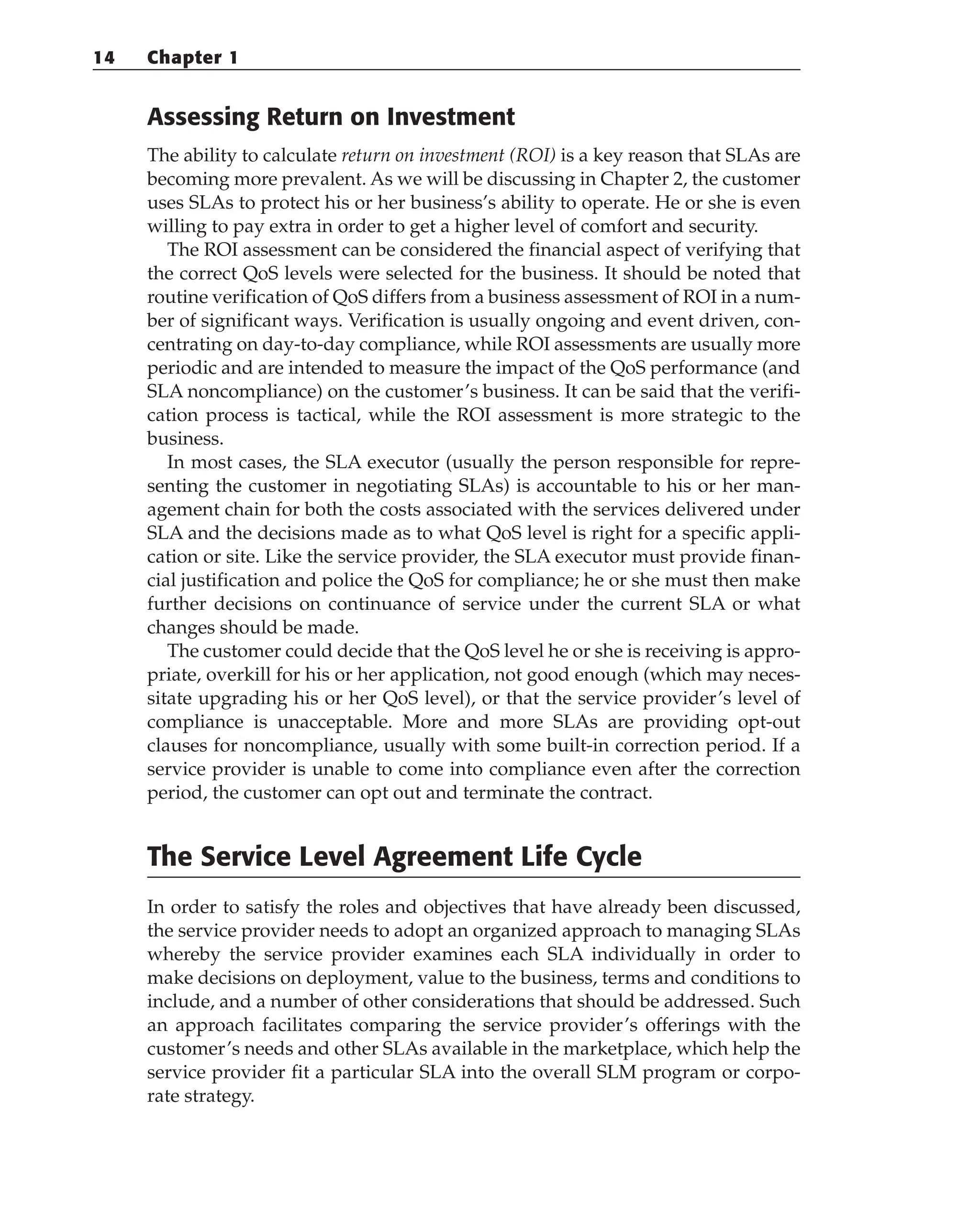 Assessing Return on Investment
The ability to calculate return on investment (ROI) is a key reason that SLAs are
becoming more prevalent. As we will be discussing in Chapter 2, the customer
uses SLAs to protect his or her business’s ability to operate. He or she is even
willing to pay extra in order to get a higher level of comfort and security.
The ROI assessment can be considered the financial aspect of verifying that
the correct QoS levels were selected for the business. It should be noted that
routine verification of QoS differs from a business assessment of ROI in a num-
ber of significant ways. Verification is usually ongoing and event driven, con-
centrating on day-to-day compliance, while ROI assessments are usually more
periodic and are intended to measure the impact of the QoS performance (and
SLA noncompliance) on the customer’s business. It can be said that the verifi-
cation process is tactical, while the ROI assessment is more strategic to the
business.
In most cases, the SLA executor (usually the person responsible for repre-
senting the customer in negotiating SLAs) is accountable to his or her man-
agement chain for both the costs associated with the services delivered under
SLA and the decisions made as to what QoS level is right for a specific appli-
cation or site. Like the service provider, the SLA executor must provide finan-
cial justification and police the QoS for compliance; he or she must then make
further decisions on continuance of service under the current SLA or what
changes should be made.
The customer could decide that the QoS level he or she is receiving is appro-
priate, overkill for his or her application, not good enough (which may neces-
sitate upgrading his or her QoS level), or that the service provider’s level of
compliance is unacceptable. More and more SLAs are providing opt-out
clauses for noncompliance, usually with some built-in correction period. If a
service provider is unable to come into compliance even after the correction
period, the customer can opt out and terminate the contract.
The Service Level Agreement Life Cycle
In order to satisfy the roles and objectives that have already been discussed,
the service provider needs to adopt an organized approach to managing SLAs
whereby the service provider examines each SLA individually in order to
make decisions on deployment, value to the business, terms and conditions to
include, and a number of other considerations that should be addressed. Such
an approach facilitates comparing the service provider’s offerings with the
customer’s needs and other SLAs available in the marketplace, which help the
service provider fit a particular SLA into the overall SLM program or corpo-
rate strategy.
14 Chapter 1
 