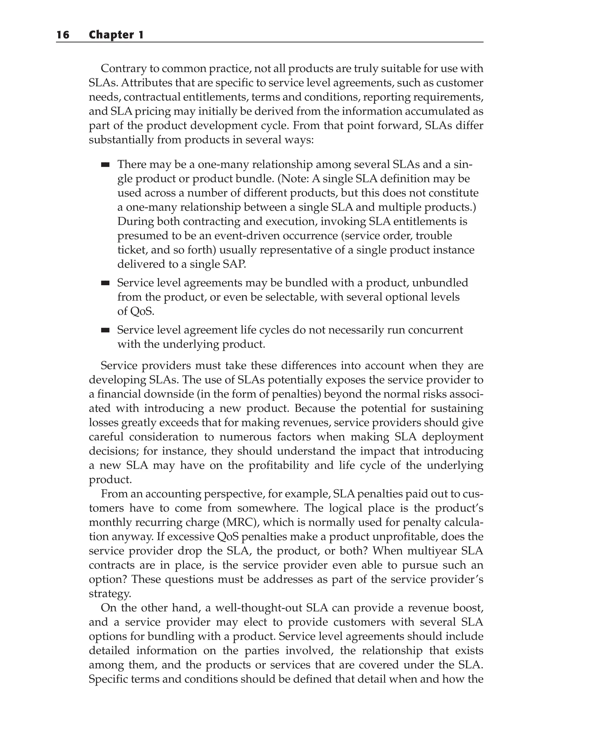 Contrary to common practice, not all products are truly suitable for use with
SLAs. Attributes that are specific to service level agreements, such as customer
needs, contractual entitlements, terms and conditions, reporting requirements,
and SLA pricing may initially be derived from the information accumulated as
part of the product development cycle. From that point forward, SLAs differ
substantially from products in several ways:
■
■ There may be a one-many relationship among several SLAs and a sin-
gle product or product bundle. (Note: A single SLA definition may be
used across a number of different products, but this does not constitute
a one-many relationship between a single SLA and multiple products.)
During both contracting and execution, invoking SLA entitlements is
presumed to be an event-driven occurrence (service order, trouble
ticket, and so forth) usually representative of a single product instance
delivered to a single SAP.
■
■ Service level agreements may be bundled with a product, unbundled
from the product, or even be selectable, with several optional levels
of QoS.
■
■ Service level agreement life cycles do not necessarily run concurrent
with the underlying product.
Service providers must take these differences into account when they are
developing SLAs. The use of SLAs potentially exposes the service provider to
a financial downside (in the form of penalties) beyond the normal risks associ-
ated with introducing a new product. Because the potential for sustaining
losses greatly exceeds that for making revenues, service providers should give
careful consideration to numerous factors when making SLA deployment
decisions; for instance, they should understand the impact that introducing
a new SLA may have on the profitability and life cycle of the underlying
product.
From an accounting perspective, for example, SLA penalties paid out to cus-
tomers have to come from somewhere. The logical place is the product’s
monthly recurring charge (MRC), which is normally used for penalty calcula-
tion anyway. If excessive QoS penalties make a product unprofitable, does the
service provider drop the SLA, the product, or both? When multiyear SLA
contracts are in place, is the service provider even able to pursue such an
option? These questions must be addresses as part of the service provider’s
strategy.
On the other hand, a well-thought-out SLA can provide a revenue boost,
and a service provider may elect to provide customers with several SLA
options for bundling with a product. Service level agreements should include
detailed information on the parties involved, the relationship that exists
among them, and the products or services that are covered under the SLA.
Specific terms and conditions should be defined that detail when and how the
16 Chapter 1
 