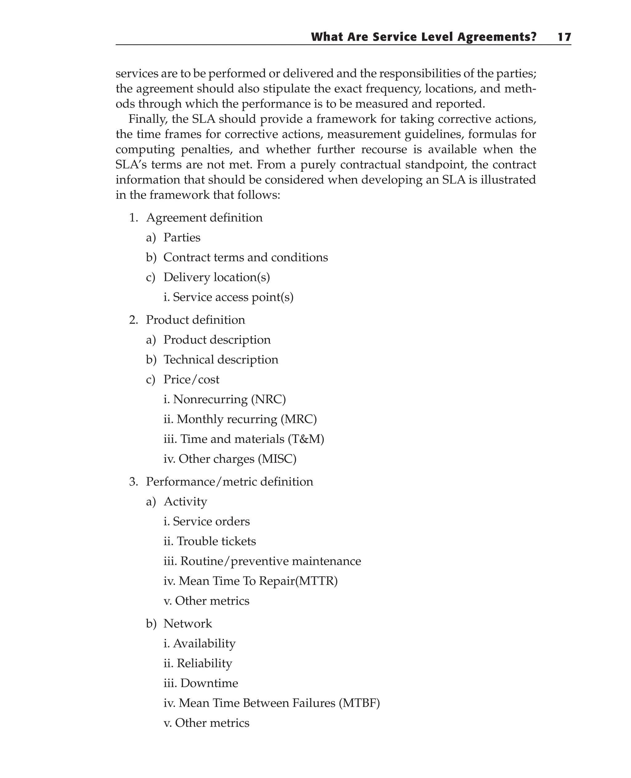 services are to be performed or delivered and the responsibilities of the parties;
the agreement should also stipulate the exact frequency, locations, and meth-
ods through which the performance is to be measured and reported.
Finally, the SLA should provide a framework for taking corrective actions,
the time frames for corrective actions, measurement guidelines, formulas for
computing penalties, and whether further recourse is available when the
SLA’s terms are not met. From a purely contractual standpoint, the contract
information that should be considered when developing an SLA is illustrated
in the framework that follows:
1. Agreement definition
a) Parties
b) Contract terms and conditions
c) Delivery location(s)
i. Service access point(s)
2. Product definition
a) Product description
b) Technical description
c) Price/cost
i. Nonrecurring (NRC)
ii. Monthly recurring (MRC)
iii. Time and materials (T&M)
iv. Other charges (MISC)
3. Performance/metric definition
a) Activity
i. Service orders
ii. Trouble tickets
iii. Routine/preventive maintenance
iv. Mean Time To Repair(MTTR)
v. Other metrics
b) Network
i. Availability
ii. Reliability
iii. Downtime
iv. Mean Time Between Failures (MTBF)
v. Other metrics
What Are Service Level Agreements? 17
 