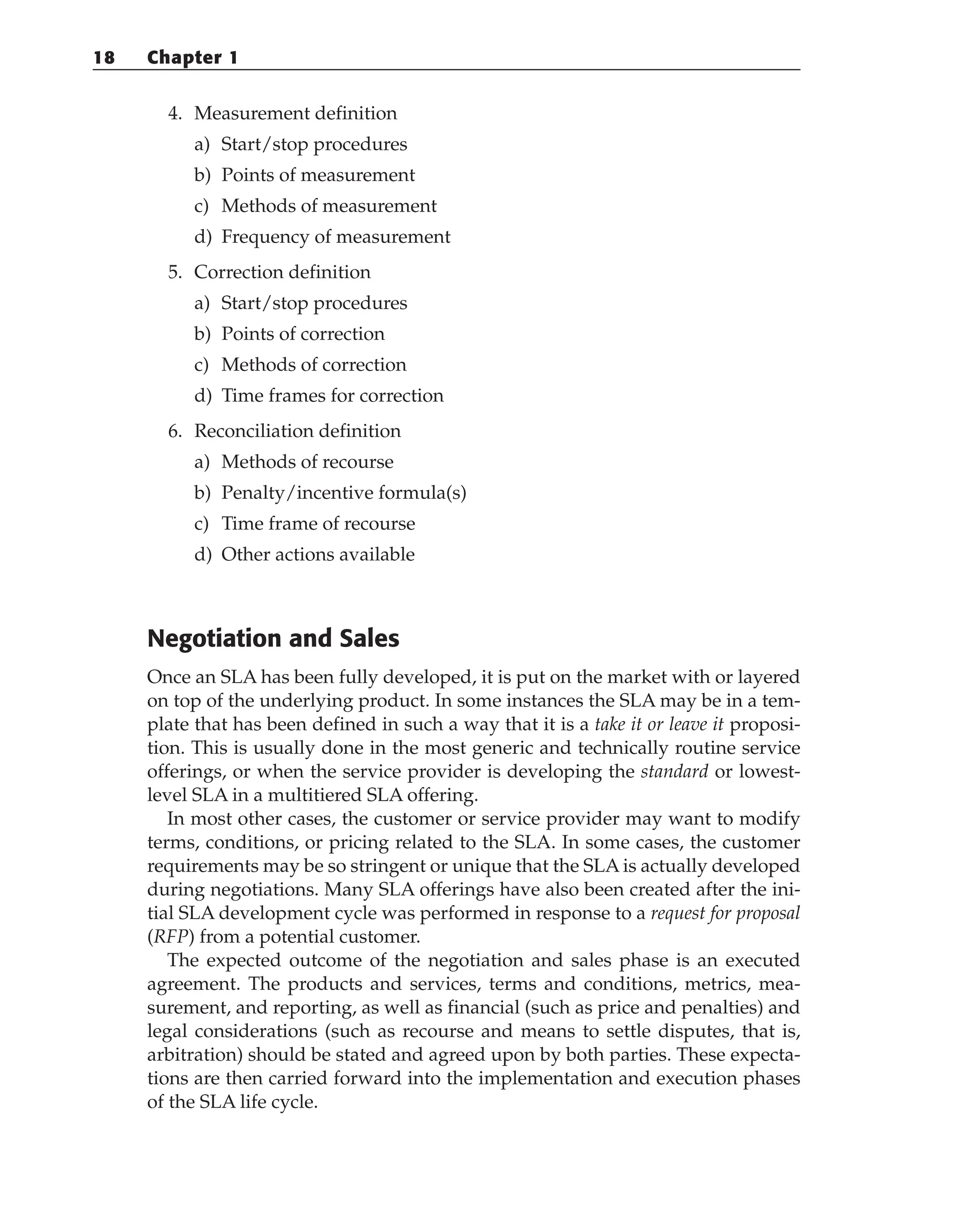 4. Measurement definition
a) Start/stop procedures
b) Points of measurement
c) Methods of measurement
d) Frequency of measurement
5. Correction definition
a) Start/stop procedures
b) Points of correction
c) Methods of correction
d) Time frames for correction
6. Reconciliation definition
a) Methods of recourse
b) Penalty/incentive formula(s)
c) Time frame of recourse
d) Other actions available
Negotiation and Sales
Once an SLA has been fully developed, it is put on the market with or layered
on top of the underlying product. In some instances the SLA may be in a tem-
plate that has been defined in such a way that it is a take it or leave it proposi-
tion. This is usually done in the most generic and technically routine service
offerings, or when the service provider is developing the standard or lowest-
level SLA in a multitiered SLA offering.
In most other cases, the customer or service provider may want to modify
terms, conditions, or pricing related to the SLA. In some cases, the customer
requirements may be so stringent or unique that the SLA is actually developed
during negotiations. Many SLA offerings have also been created after the ini-
tial SLA development cycle was performed in response to a request for proposal
(RFP) from a potential customer.
The expected outcome of the negotiation and sales phase is an executed
agreement. The products and services, terms and conditions, metrics, mea-
surement, and reporting, as well as financial (such as price and penalties) and
legal considerations (such as recourse and means to settle disputes, that is,
arbitration) should be stated and agreed upon by both parties. These expecta-
tions are then carried forward into the implementation and execution phases
of the SLA life cycle.
18 Chapter 1
 