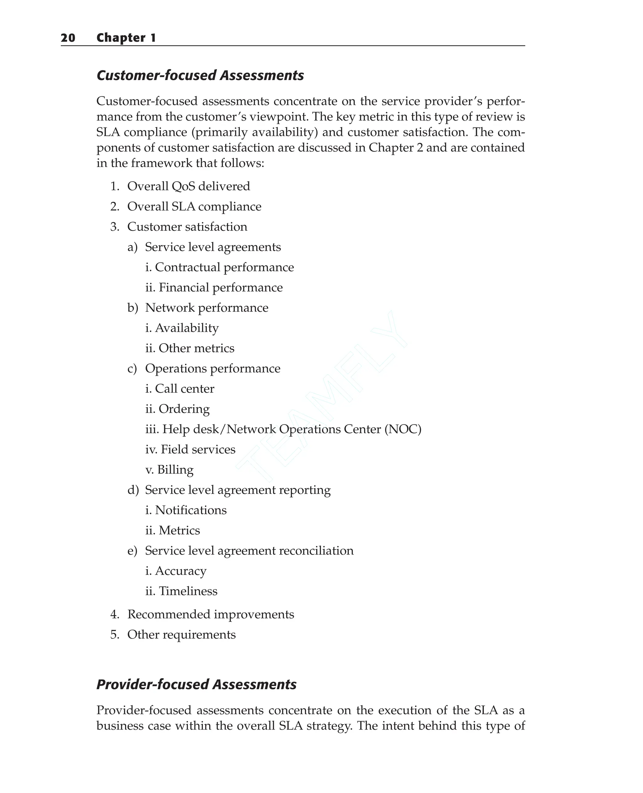 Customer-focused Assessments
Customer-focused assessments concentrate on the service provider’s perfor-
mance from the customer’s viewpoint. The key metric in this type of review is
SLA compliance (primarily availability) and customer satisfaction. The com-
ponents of customer satisfaction are discussed in Chapter 2 and are contained
in the framework that follows:
1. Overall QoS delivered
2. Overall SLA compliance
3. Customer satisfaction
a) Service level agreements
i. Contractual performance
ii. Financial performance
b) Network performance
i. Availability
ii. Other metrics
c) Operations performance
i. Call center
ii. Ordering
iii. Help desk/Network Operations Center (NOC)
iv. Field services
v. Billing
d) Service level agreement reporting
i. Notifications
ii. Metrics
e) Service level agreement reconciliation
i. Accuracy
ii. Timeliness
4. Recommended improvements
5. Other requirements
Provider-focused Assessments
Provider-focused assessments concentrate on the execution of the SLA as a
business case within the overall SLA strategy. The intent behind this type of
20 Chapter 1
T
E
A
M
F
L
Y
 