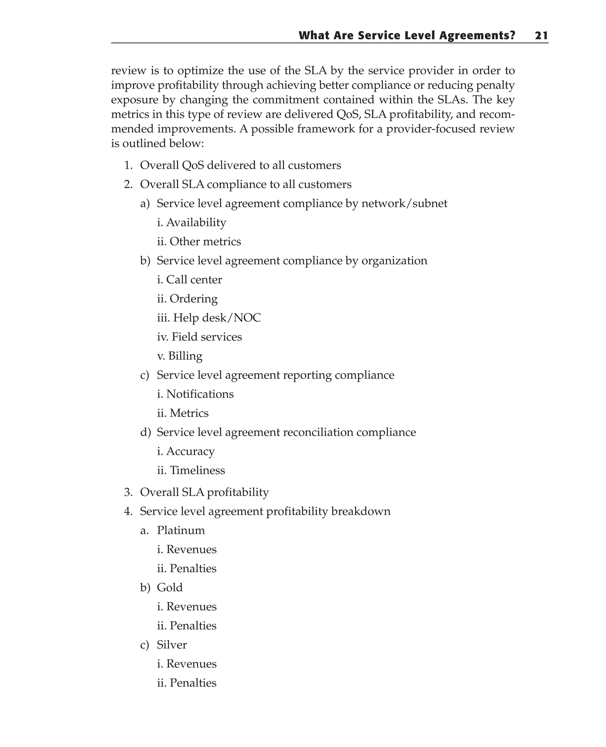 review is to optimize the use of the SLA by the service provider in order to
improve profitability through achieving better compliance or reducing penalty
exposure by changing the commitment contained within the SLAs. The key
metrics in this type of review are delivered QoS, SLA profitability, and recom-
mended improvements. A possible framework for a provider-focused review
is outlined below:
1. Overall QoS delivered to all customers
2. Overall SLA compliance to all customers
a) Service level agreement compliance by network/subnet
i. Availability
ii. Other metrics
b) Service level agreement compliance by organization
i. Call center
ii. Ordering
iii. Help desk/NOC
iv. Field services
v. Billing
c) Service level agreement reporting compliance
i. Notifications
ii. Metrics
d) Service level agreement reconciliation compliance
i. Accuracy
ii. Timeliness
3. Overall SLA profitability
4. Service level agreement profitability breakdown
a. Platinum
i. Revenues
ii. Penalties
b) Gold
i. Revenues
ii. Penalties
c) Silver
i. Revenues
ii. Penalties
What Are Service Level Agreements? 21
 