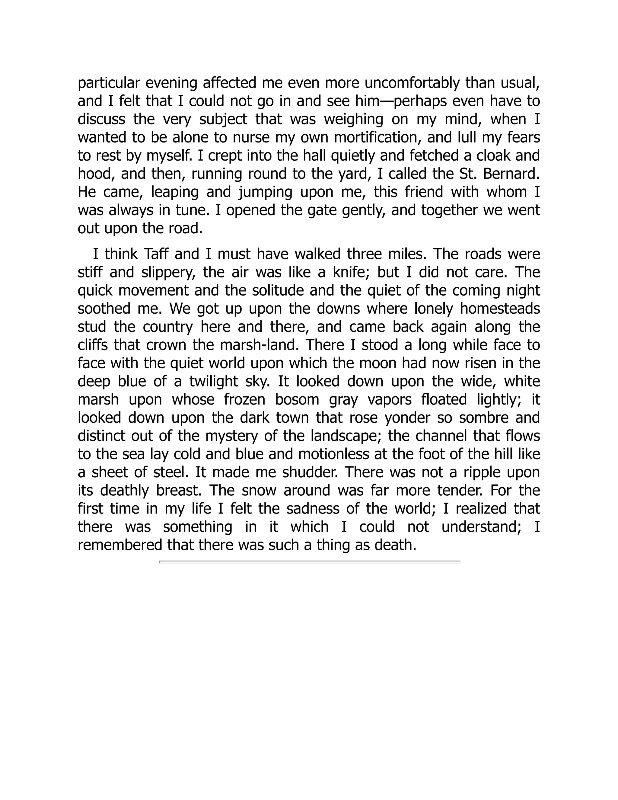 particular evening affected me even more uncomfortably than usual,
and I felt that I could not go in and see him—perhaps even have to
discuss the very subject that was weighing on my mind, when I
wanted to be alone to nurse my own mortification, and lull my fears
to rest by myself. I crept into the hall quietly and fetched a cloak and
hood, and then, running round to the yard, I called the St. Bernard.
He came, leaping and jumping upon me, this friend with whom I
was always in tune. I opened the gate gently, and together we went
out upon the road.
I think Taff and I must have walked three miles. The roads were
stiff and slippery, the air was like a knife; but I did not care. The
quick movement and the solitude and the quiet of the coming night
soothed me. We got up upon the downs where lonely homesteads
stud the country here and there, and came back again along the
cliffs that crown the marsh-land. There I stood a long while face to
face with the quiet world upon which the moon had now risen in the
deep blue of a twilight sky. It looked down upon the wide, white
marsh upon whose frozen bosom gray vapors floated lightly; it
looked down upon the dark town that rose yonder so sombre and
distinct out of the mystery of the landscape; the channel that flows
to the sea lay cold and blue and motionless at the foot of the hill like
a sheet of steel. It made me shudder. There was not a ripple upon
its deathly breast. The snow around was far more tender. For the
first time in my life I felt the sadness of the world; I realized that
there was something in it which I could not understand; I
remembered that there was such a thing as death.
 