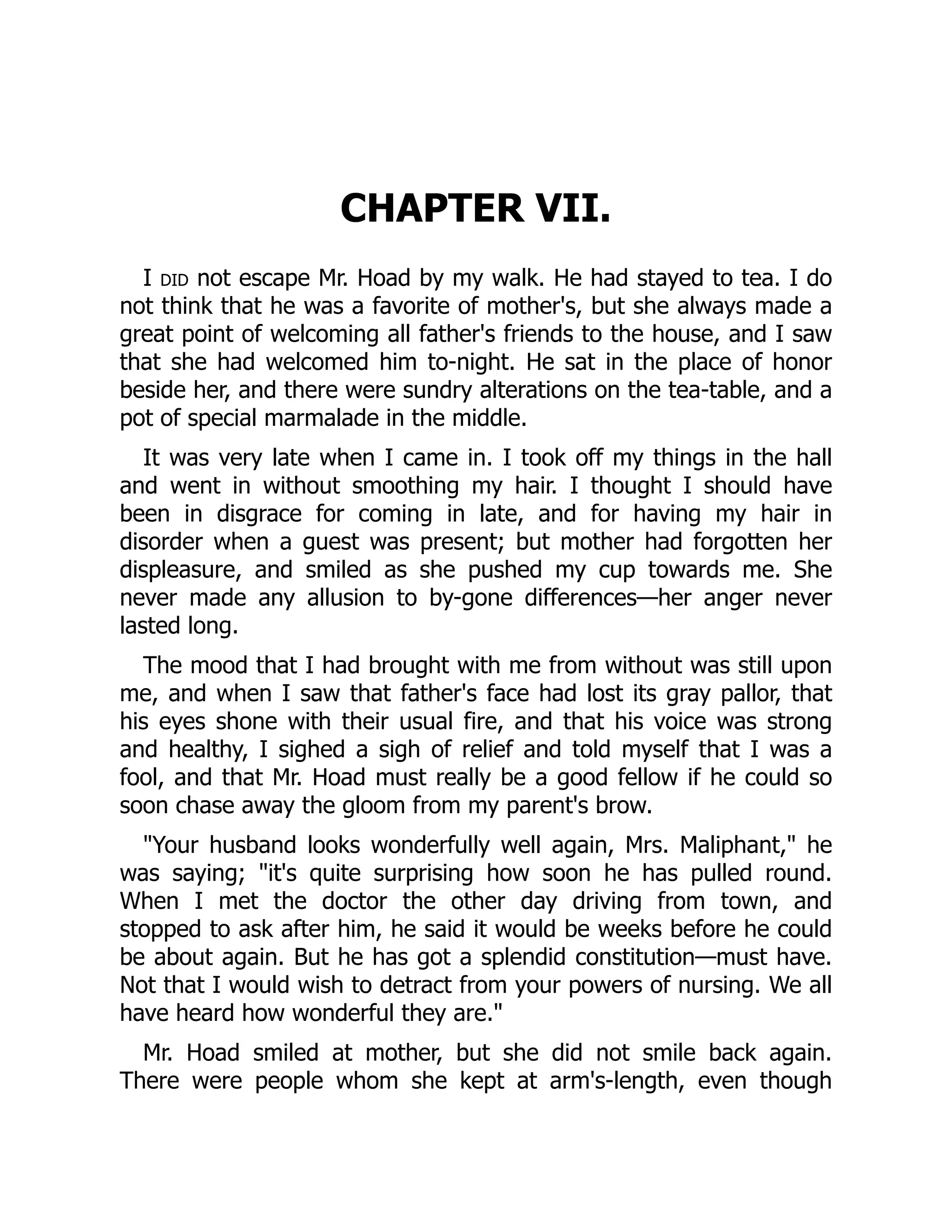 CHAPTER VII.
I did not escape Mr. Hoad by my walk. He had stayed to tea. I do
not think that he was a favorite of mother's, but she always made a
great point of welcoming all father's friends to the house, and I saw
that she had welcomed him to-night. He sat in the place of honor
beside her, and there were sundry alterations on the tea-table, and a
pot of special marmalade in the middle.
It was very late when I came in. I took off my things in the hall
and went in without smoothing my hair. I thought I should have
been in disgrace for coming in late, and for having my hair in
disorder when a guest was present; but mother had forgotten her
displeasure, and smiled as she pushed my cup towards me. She
never made any allusion to by-gone differences—her anger never
lasted long.
The mood that I had brought with me from without was still upon
me, and when I saw that father's face had lost its gray pallor, that
his eyes shone with their usual fire, and that his voice was strong
and healthy, I sighed a sigh of relief and told myself that I was a
fool, and that Mr. Hoad must really be a good fellow if he could so
soon chase away the gloom from my parent's brow.
"Your husband looks wonderfully well again, Mrs. Maliphant," he
was saying; "it's quite surprising how soon he has pulled round.
When I met the doctor the other day driving from town, and
stopped to ask after him, he said it would be weeks before he could
be about again. But he has got a splendid constitution—must have.
Not that I would wish to detract from your powers of nursing. We all
have heard how wonderful they are."
Mr. Hoad smiled at mother, but she did not smile back again.
There were people whom she kept at arm's-length, even though
 