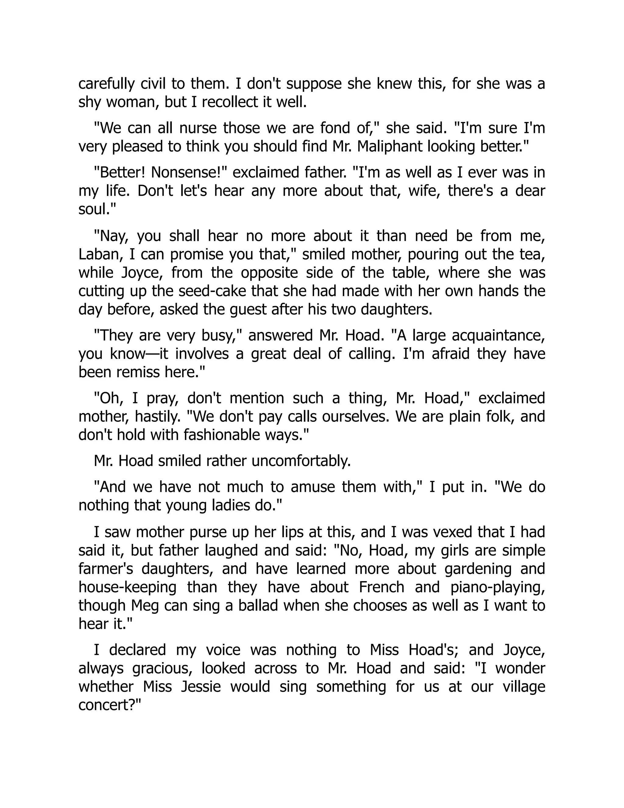 carefully civil to them. I don't suppose she knew this, for she was a
shy woman, but I recollect it well.
"We can all nurse those we are fond of," she said. "I'm sure I'm
very pleased to think you should find Mr. Maliphant looking better."
"Better! Nonsense!" exclaimed father. "I'm as well as I ever was in
my life. Don't let's hear any more about that, wife, there's a dear
soul."
"Nay, you shall hear no more about it than need be from me,
Laban, I can promise you that," smiled mother, pouring out the tea,
while Joyce, from the opposite side of the table, where she was
cutting up the seed-cake that she had made with her own hands the
day before, asked the guest after his two daughters.
"They are very busy," answered Mr. Hoad. "A large acquaintance,
you know—it involves a great deal of calling. I'm afraid they have
been remiss here."
"Oh, I pray, don't mention such a thing, Mr. Hoad," exclaimed
mother, hastily. "We don't pay calls ourselves. We are plain folk, and
don't hold with fashionable ways."
Mr. Hoad smiled rather uncomfortably.
"And we have not much to amuse them with," I put in. "We do
nothing that young ladies do."
I saw mother purse up her lips at this, and I was vexed that I had
said it, but father laughed and said: "No, Hoad, my girls are simple
farmer's daughters, and have learned more about gardening and
house-keeping than they have about French and piano-playing,
though Meg can sing a ballad when she chooses as well as I want to
hear it."
I declared my voice was nothing to Miss Hoad's; and Joyce,
always gracious, looked across to Mr. Hoad and said: "I wonder
whether Miss Jessie would sing something for us at our village
concert?"
 